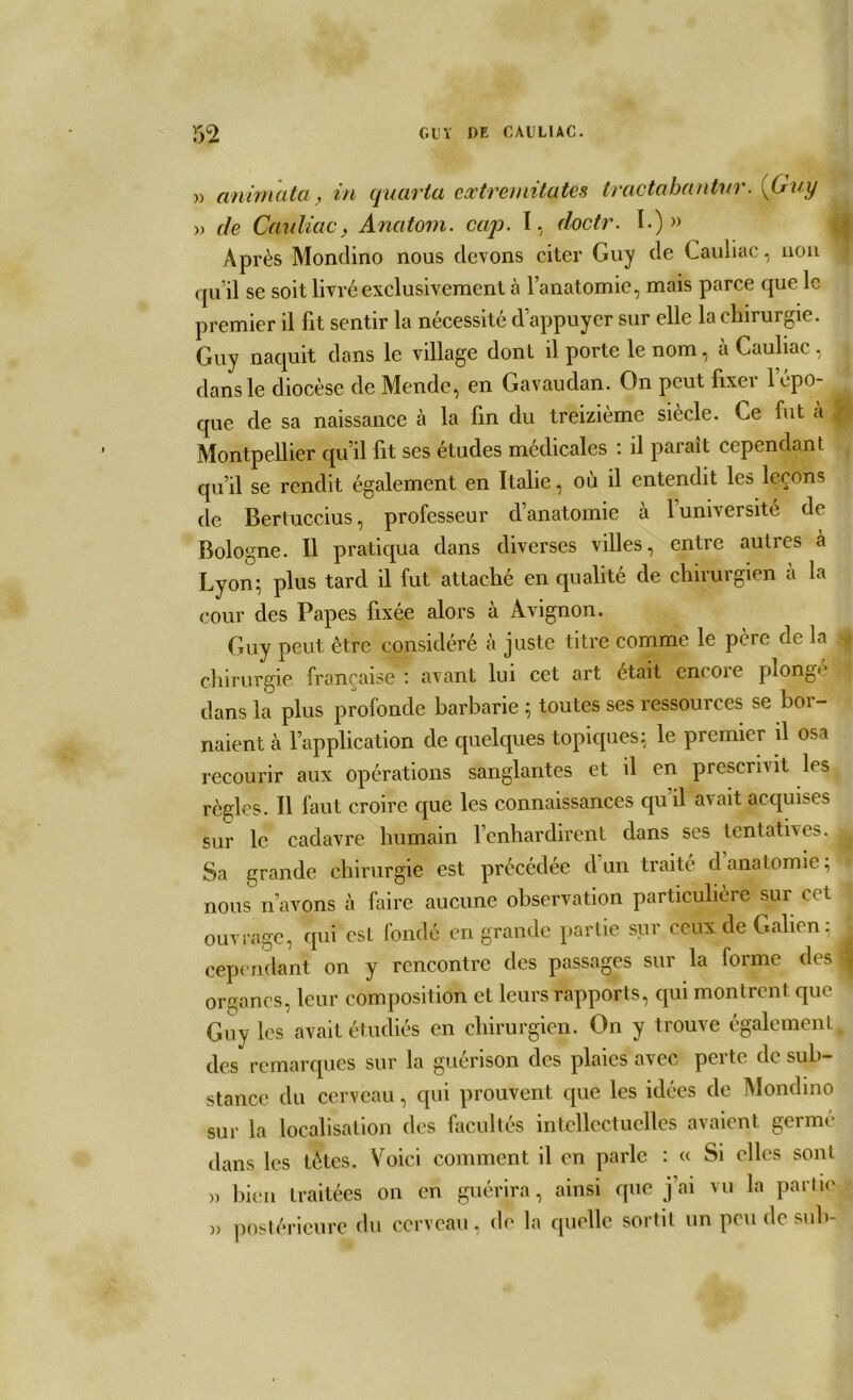 m GUY DE CAULIAC. » anima ta, in quaria cxtrernitatês tractabantur. {Guy » de Cauliac, Anatom. cap. I, doctr. I.) » Apr ès Mondino nous devons citer Guy de Cauliac, non qu’il se soit livré exclusivement à l’anatomie, mais parce que le premier il fit sentir la nécessité d’appuyer sur elle la chirurgie. Guy naquit dans le village dont il porte le nom, a Cauliac, dans le diocèse de Mende, en Gavaudan. On peut fixer l’épo- que de sa naissance à la fin du treizième siècle. Ce fut à J Montpellier qu’il fit ses études médicales : il paraît cependant qu’il se rendit également en Italie, où il entendit les leçons de Berluccius, professeur d’anatomie à 1 université de Bologne. Il pratiqua dans diverses villes, entre autics à Lyon; plus tard il fut attaché en qualité de chirurgien à la cour des Papes fixée alors à Avignon. Guy peut être considéré à juste titre comme le père de la j chirurgie française : avant lui cet art était cncoie plonge dans la plus profonde barbarie ; toutes ses ressources se bor- naient à l’application de quelques topiques: le premier il osa recourir aux opérations sanglantes et il en prescrivit les règles. Il faut croire que les connaissances qu’il avait acquises sur le cadavre humain l’enhardirent dans ses tentatives. ^ Sa grande chirurgie est précédée d’un traité danatomie; I nous n’avons à faire aucune observation particulière sur cet ouvrage, qui esl fondé en grande partie sur ceux de Galien: cependant on y rencontre des passages sur la forme des ^ organes, leur composition et leurs rapports, qui montrent que Guy les avait étudiés en chirurgien. On y trouve également des remarques sur la guérison des plaies avec perte de sub- stance du cerveau, qui prouvent que les idées de Mondino sur la localisation des facultés intellectuelles avaient germé dans les tètes. Voici comment il en parle : ce Si elles sont » bien traitées on en guérira, ainsi que j'ai vu la partie » postérieure du cerveau, de la quelle sortit un peu de sub-