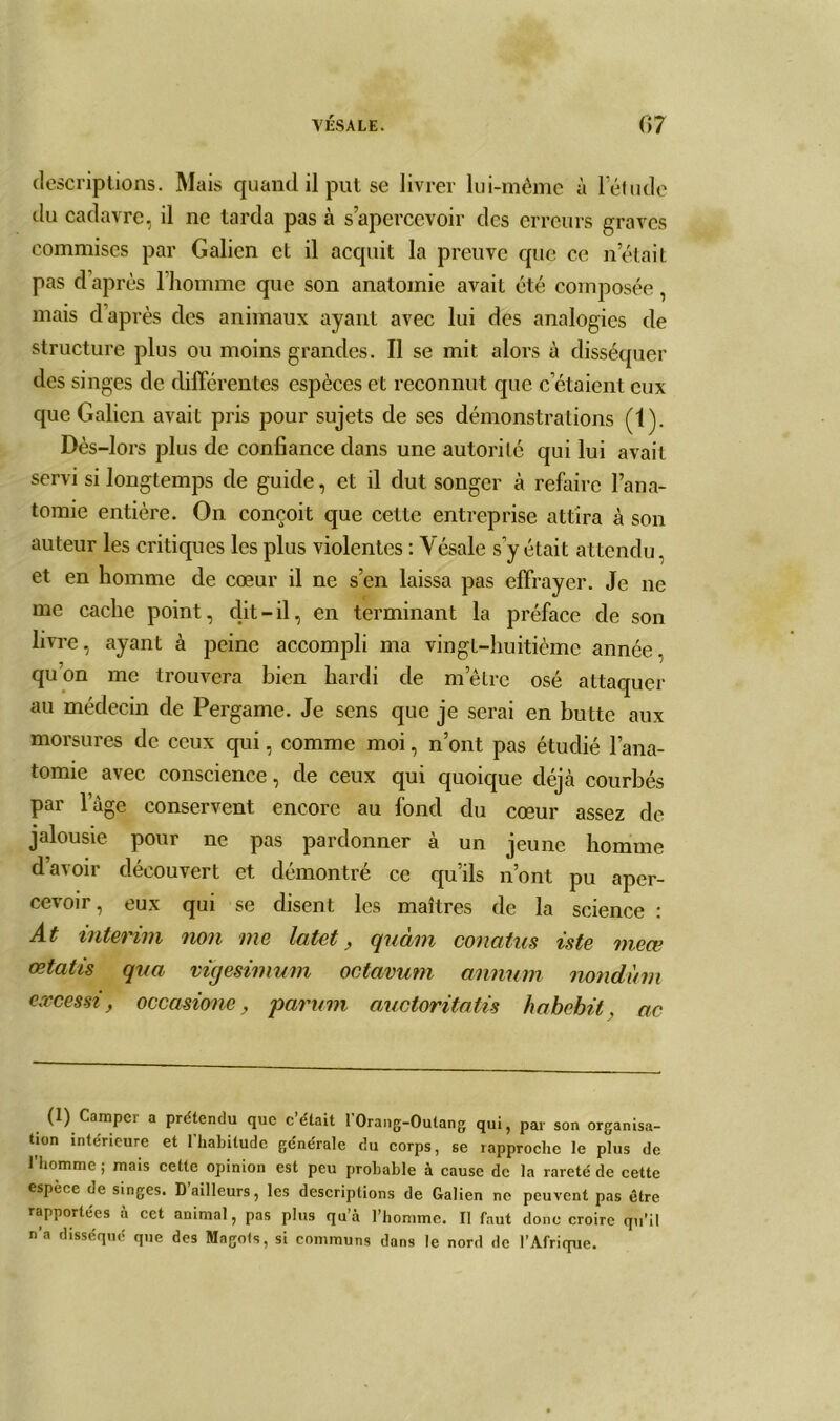 descriptions. Mais quand il put se livrer lui-même à letude du cadavre, il ne tarda pas à s’apercevoir des erreurs graves commises par Galien et il acquit la preuve que ce n était pas d’après l’homme que son anatomie avait été composée, mais d’après des animaux ayant avec lui des analogies de structure plus ou moins grandes. Il se mit alors à disséquer des singes de différentes espèces et reconnut que c étaient eux que Galien avait pris pour sujets de ses démonstrations (1). Dès-lors plus de confiance dans une autorité qui lui avait servi si longtemps de guide, et il dut songer à refaire l’ana- tomie entière. On conçoit que celte entreprise attira à son auteur les critiques les plus violentes : Vésale s y était attendu, et en homme de cœur il ne s’en laissa pas effrayer. Je ne me cache point, dit-il, en terminant la préface de son livre, ayant à peine accompli ma vingt-huitième année, quon me trouvera bien hardi de m’être osé attaquer au médecin de Pergame. Je sens que je serai en butte aux morsures de ceux qui, comme moi, n’ont pas étudié l’ana- tomie avec conscience, de ceux qui quoique déjeà courbés par lage conservent encore au fond du cœur assez de jalousie pour ne pas pardonner à un jeune homme d’avoir découvert et démontré ce qu’ils n’ont pu aper- cevoir, eux qui se disent les maîtres de la science : At intérim non me latet, quàm conatus iste meæ œtatis qva vigesimum octavum annum nondùm excessi, occasione, parum auctoritatis habchil. ac (1) Camper a prétendu que c’était l’Orang-Outang qui, par son organisa- tion intérieure et l’habitude générale du corps, se rapproche le plus de l’homme ; mais cette opinion est peu probable à cause de la rareté de cette espèce de singes. D’ailleurs, les descriptions de Galien no peuvent pas être rapportées à cet animal, pas plus qu’à l’homme. Il faut donc croire qu’il n’a disséqué que des Magots, si communs dans le nord de l’Afrique.