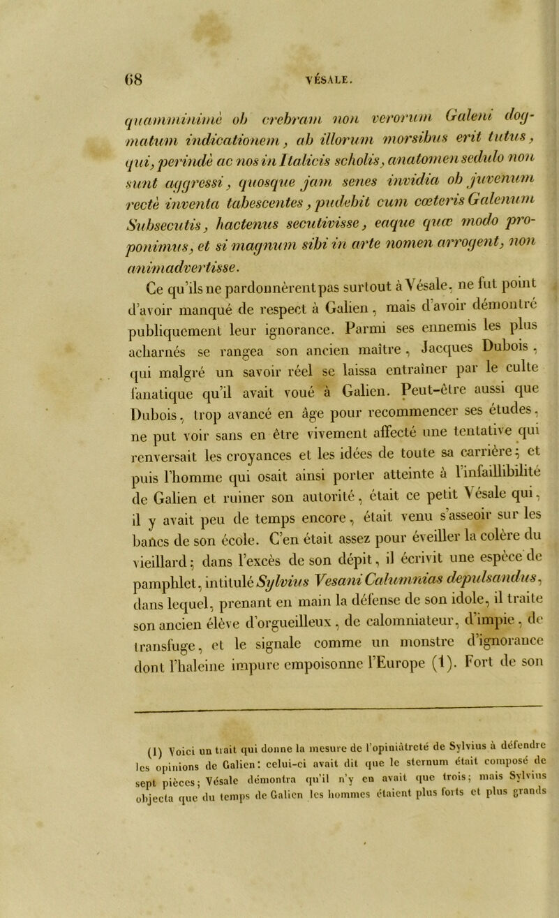 quamminimè oh crebram 'non verorum G aient dog- matum indicationem, ah illorum morsihus erit tutus, qui, perindè ac nosinltalicis sc/iolis, anatomen sedulo non sunt aggrossi, quosque jam senes invidia oh juvenum recto inventa tahescentes, pudebit cum cœteris Galenum Subsecutis, hactenus secutivisse, eaque quœ modo pro- ponimus, et si magnum sihi in arte nomen arrogent, non anim advertisse. Ce qu’ils ne pardonnèrent pas surtout àVésale, ne fut point d’avoir manqué de respect à Galien, mais davoir démontié publiquement leur ignorance. Parmi ses ennemis les plus acharnés se rangea son ancien maître, Jacques Dubois , qui malgré un savoir réel sc laissa entraîner pai le culte fanatique qu il avait voué à Galien. Peut-être aussi que Dubois, trop avancé en âge pour recommencer ses éLudes. ne put voir sans en être vivement affecté une tentative qui renversait les croyances et les idées de toute sa carrière; et puis l’homme qui osait ainsi porter atteinte à 1 infaillibilité de Galien et ruiner son autorité, était ce petit Vésale qui, il y avait peu de temps encore, était venu s’asseoir sur les bailcs de son école. C’en était assez pour eveiller la colèie du vieillard; dans l’excès de son dépit, il écrivit une espèce de pamphlet , intitulé Sylvius Vesani Calumnias depulsandus, dans lequel, prenant en main la delense de son idole, il tiaitc son ancien élève d’orgueilleux, de calomniateur, d’impie, de transfuge, et le signale comme un monstie dignoiaucc dont l’haleine impure empoisonne l’Europe (1). Fort de son (1) Voici un tiait qui donne la mesure de l’opiniâtreté de Sylvius à détendre les opinions de Galien: celui-ci avait dit que le sternum était composé de sept pièces; Vésale démontra qu’il n’y en avait que trois; mais Sylvius objecta que du temps de Galien les hommes étaient plus forts et plus grands