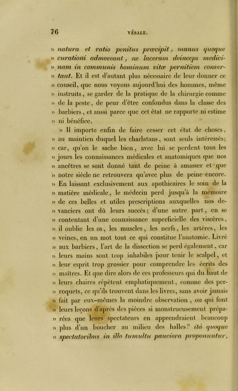 » natura et ratio penitus prœcipit,, inanus quoque » curationi admoveant, ne lacera/n deinceps medici- » nam in communis hominum vitœ pernitiem conver- » tant. Et il est d’autant plus nécessaire de leur donner ce » conseil, que nous voyons aujourd’hui des hommes, même » instruits, se garder de la pratique de la chirurgie comme » de la peste, de peur d’être confondus dans la classe des » barbiers, et aussi parce que cet état ne rapporte ni estime » ni bénéfice. » 11 importe enfin de faire cesser cet état de choses, » au maintien duquel les charlatans, sont seuls intéressés; » car, qu’on le sache bien, avec lui se perdent tous les » jours les connaissances médicales et anatomiques que nos » ancêtres se sont donné tant de peine à amasser et que » notre siècle ne retrouvera qu’avec plus de peine encore. » En laissant exclusivement aux apothicaires le soin de la » matière médicale, le médecin perd jusqu’à la mémoire » de ces belles et utiles prescriptions auxquelles nos de- » vanciers ont dù leurs succès ; d’une autre part, en se » contentant d’une connaissance superficielle des viscères, » il oublie les os, les muscles, les nerfs, les artères, les » veines, en un mot tout ce qui constitue l’anatomie. Livré » aux barbiers, l’art de la dissection se perd également, car » leurs mains sont trop inhabiles pour tenir le scalpel, et » leur esprit trop grossier pour comprendre les écrits des )) maîtres. Et que dire alors de ces professeurs qui du haut de » leurs chaires répètent emphatiquement, comme des per- » roquets, ce qu’ils trouvent dans les livres, sans avoir jamais » fait par eux-mêmes la moindre observation , ou qui font » leurs leçons d’après des pièces si monstrueusement prépa- » rées que leurs spectateurs en apprendraient beaucoup » plus cï’un boucher au milieu des halles? ità quoque » spectatoribus in ilh tumultu pauciora proponmitur,