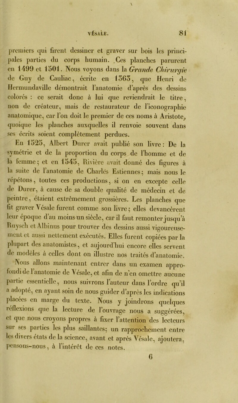 premiers qui firent dessiner et graver sur bois les princi- pales parties du corps humain. Ces planches parurent en 1499 et 1501. Nous voyons dans la Grande Chirurgie de Guy de Cauliac, écrite en 15G3, que Henri de Hermundaville démontrait l’anatomie d’après des dessins colorés : ce serait donc à lui que reviendrait le titre, non de créateur, mais de restaurateur de l’iconographie anatomique, car l’on doit le premier de ces noms à Aristote^ quoique les planches auxquelles il renvoie souvent dans ses écrits soient complètement perdues. En 1525, Albert Durer avait publié son livre: De la symétrie et de la proportion du corps de l’homme et de la femme; et en 1545, Rivière avait donné des ligures à la suite de 1 anatomie de Charles Estiennes ; mais nous le répétons, toutes ces productions, si on en excepte celle de Durer, à cause de sa double qualité de médecin et de peintre, étaient extrêmement grossières. Les planches que fit graver Vésale furent comme son livre; elles devancèrent leur époque d’au moins un siècle, car il faut remonter jusqu a Ruysch et Albinus pour trouver des dessins aussi vigoureuse- ment et aussi nettement exécutés. Elles furent copiées par la plupart des anatomistes, et aujourd’hui encore elles servent de modèles a celles dont on illustre nos traités d’anatomie. Nous allons maintenant entrer dans un examen appro- fondi de l’anatomie de Vésale, et afin de n’en omettre aucune partie essentielle, nous suivrons l’auteur dans l’ordre qu’il a adopté, en ayant soin de nous guider d’après les indications placées en marge du texte. Nous y joindrons quelques réflexions que la lecture de l’ouvrage nous a suggérées, et que nous croyons propres à fixer l’attention des lecteurs sut ses parties les plus saillantes; un rapprochement entre les divers états de la science, avant et après Vésale, ajoutera, pensons-nous, à l’intérêt de ces notes. G