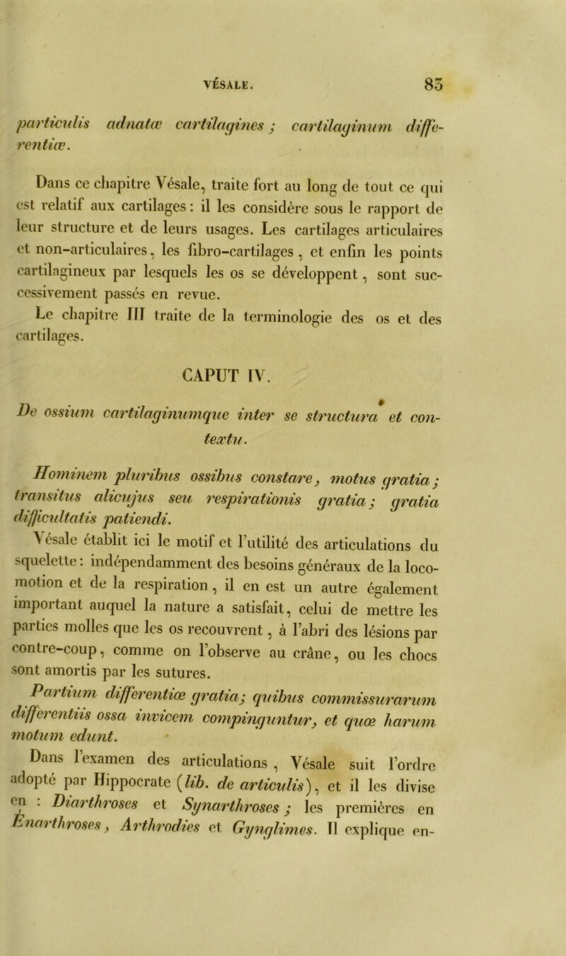 particulis adnatœ cartilagines ■ carlilaginum diffe- rent iœ . Dans ce chapitre Vésale, traite fort au long de tout ce qui est relatif aux cartilages : il les considère sous le rapport de leur structure et de leurs usages. Les cartilages articulaires et non-articulaires, les fibro-cartilages , et enfin les points cartilagineux par lesquels les os se développent, sont suc- cessivement passés en revue. Le chapitre III traite de la terminologie des os et des cartilages. CAPUT IV. De os-sium cartilaginumque inter se structura et con- textu. Hominem pluribus ossibus constare, motus cjratia ; transitas alicujus seu respirationis cjratia; cjratia diffcultatis patiendi. Vésale établit ici le motif et l’utilité des articulations du squelette: indépendamment des besoins généraux de la loco- motion et de la respiration, il en est un autre également important auquel la nature a satisfait, celui de mettre les parties molles que les os recouvrent, à l’abri des lésions par contre-coup, comme on l’observe au crâne, ou les chocs sont amortis par les sutures. Partium differentiœ gratta; quibus commissurarum differentns ossa invicem compinguntur, et quœ harum motum edunt. Dans l’examen des articulations , Vésale suit l’ordre adopté par Hippocrate (lib. de articulis), et il les divise en . Diarthroses et Synarthroscs ; les premières en narthroses, Arthrodies et Gynglimes. Il explique en-