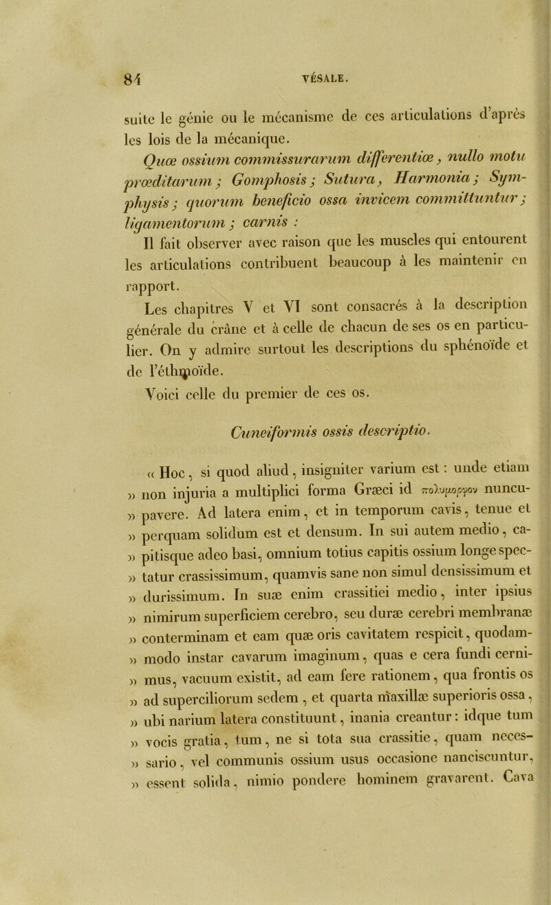 suite le génie ou le mécanisme de ces articulations d après les lois de la mécanique. Quœ ossium commissurarum differentiœ, nullo motif prœditarum; Gomphosis ; Sutura, Harmonta ; Sym- physis ; quorum beneficio ossa invicern committuntur j ligamentoruni ; Garnis : Il fait observer avec raison que les muscles qui entourent les articulations contribuent beaucoup a les maintenir en rapport. Les chapitres V et VI sont consacrés à la description générale du crâne et a celle de chacun de ses os en particu- lier. On y admire surtout les descriptions du sphénoïde et de l’étlupoïde. Voici celle du premier de ces os. Cuneiformis ossis descriptio. (( Hoc, si quod aliud, insigniter varium est : unde etiam » non injuria a multiplici forma Græci id nuncu- » pavere. Àd latera enim, et in temporum cavis, tenue et » perquam solidum est et densum. In sui autem medio, ca- » pitisque adeo basi, omnium totius capitis ossium longespec- » tatur crassissimum, quamvis sane non simul dcnsissimum et » durissimum. In suæ enim crassitiei medio, inter ipsius )> nimirum superficiem cerebro, scu duræ cerebri membranæ » conterminam et eam quæ oris cavitatem respicit, quodam- » modo instar cavarum imaginum, quas e cera fundi cerni- » mus, vacuum existit, ad eam fere rationem, qua frontis os » ad superciliorum sedem , et quarta maxillæ superioris ossa, » ubi narium latera constituunt, inania creantur : idque tum » vocis gratia, tum, ne si tota sua crassitie, quam neces- » sario, vel communis ossium usus occasionc nanciscuntur, » essent solida, nimio pondère hominem gravarent. Cava