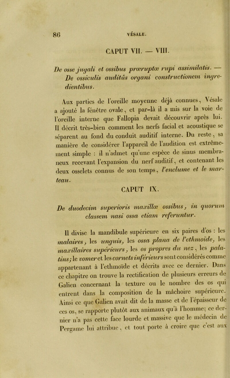 CAPUT VII. — VIII. De osse j ucjali et ossibus prœvuptce rupi assimilatis . De ossieulis auditas organi constructionem ingre- dientihus. Aux parties de l’oreille moyenne déjà connues, Vésale a ajouté la fenêtre ovale, et par-là il a mis sur la voie de l’oreille interne que Fallopia devait découvrir après lui. Il décrit très-bien comment les nerfs facial et acoustique se séparent au fond du conduit auditif interne. Du reste, sa manière de considérer l’appareil de 1 audition est extiême- inent simple : il n’admet qu’une espèce de sinus membra- neux recevant l’expansion du nerf auditif, et contenant les deux osselets connus de son temps, Venclume et le mar- teau . CAPUT IX. De duodecim superioris niaxillœ ossibus, in quorum classem nasi ossa etiavi referuntur. 11 divise la mandibule supérieure en six paires dos : les molaires, les unguis, les ossa plana de l ethmoïde, les maxillaires supérieurs, les os propres du nez , les pala- tins j le vomerel les cornets inférieurs sont considérés comme appartenant à l’ethmoïde et décrits avec ce dernier. Dans ce chapitre on trouve la rectification de plusieurs erreurs de Galien concernant la texture ou le nombre des os qui entrent dans la composition de la mâchoire supérieure. Ainsi ce que Galien avait dit delà masse et de l'épaisseur de ces os, se rapporte plutôt aux animaux qu à 1 homme; ce der- nier n’a pas cette face lourde et massive que le médecin de Pergame lui attribue, et tout porte à croire que c’est aux