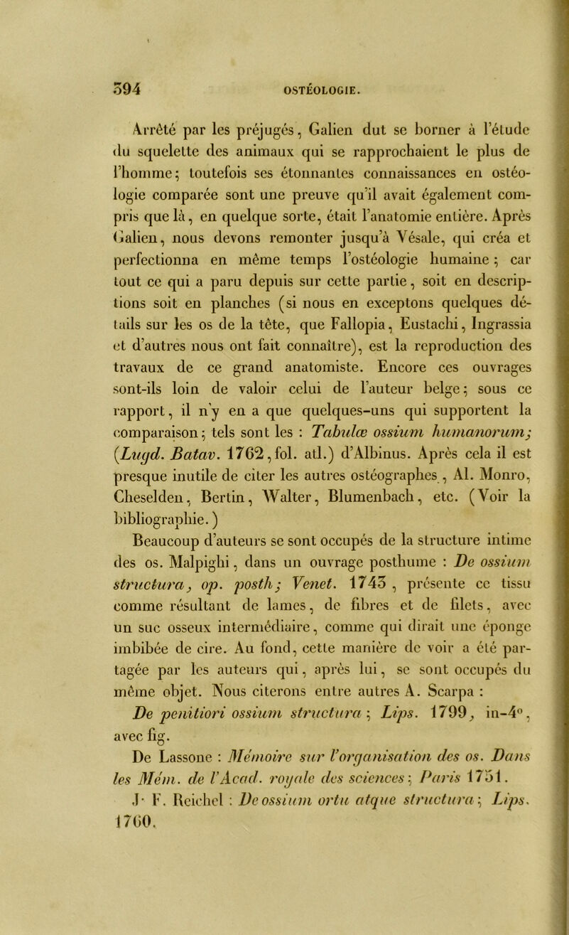 Arrêté par les préjugés, Galien dut se borner à l’élude du squelette des animaux qui se rapprochaient le plus de l’homme; toutefois ses étonnantes connaissances en ostéo- logie comparée sont une preuve qu’il avait également com- pris que là, en quelque sorte, était l’anatomie entière. Après Galien, nous devons remonter jusqu’à Yésale, qui créa et perfectionna en même temps l’ostéologie humaine ; car tout ce qui a paru depuis sur cette partie, soit en descrip- tions soit en planches (si nous en exceptons quelques dé- tails sur les os de la tête, que Fallopia, Eustachi, Ingrassia et d’autres nous ont fait connaître), est la reproduction des travaux de ce grand anatomiste. Encore ces ouvrages sont-ils loin de valoir celui de l’auteur belge ; sous ce rapport, il n’y en a que quelques-uns qui supportent la comparaison; tels sont les : Tabula; ossiurn humanorumj (.Lugd. Batav. 1762, fol. ail.) d’Albinus. Après cela il est presque inutile de citer les autres ostéographes , Al. Monro, Cheselden, Bertin, Walter, Blumenbach, etc. (Voir la bibliographie. ) Beaucoup d’auteurs se sont occupés de la structure intime des os. Malpighi, dans un ouvrage posthume : De ossium structura, op. posth • Venet. 1743 , présente ce tissu comme résultant de lames, de fibres et de filets, avec un suc osseux intermédiaire, comme qui dirait une éponge imbibée de cire. Au fond, cette manière de voir a été par- tagée par les auteurs qui, après lui, se sont occupés du même objet. Nous citerons entre autres A. Scarpa : De penitiori ossium structura ; Lips. 1799^ in-4°, avec fig. De Lassone : Mémoire sur Vorganisation des os. Dans les Mém. de h Acad, royale des sciences:, Paris 1751. J- F. Reichel : De ossium ortu atque structura :, Lips. 1700.