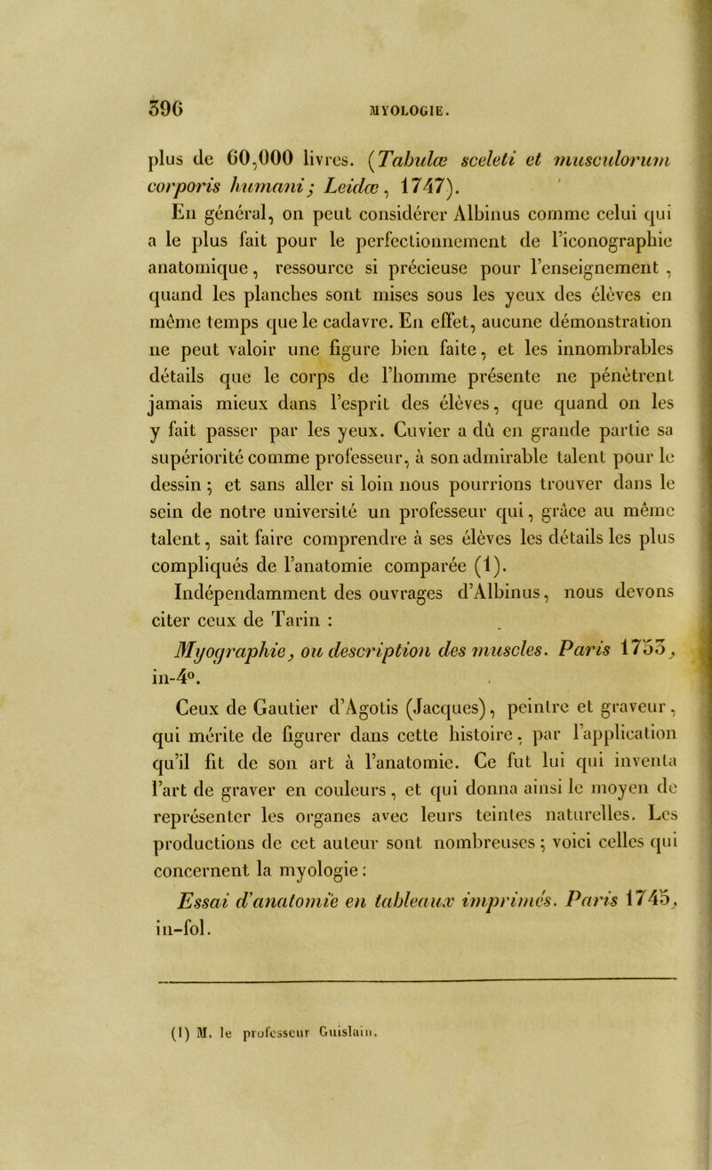 plus de 60,000 livres. (Tabules sceleti et musculorum corporis humant ; Leidœ , 1747). En général, on peut considérer Albinus comme celui qui a le plus fait pour le perfectionnement de riconographie anatomique, ressource si précieuse pour renseignement , quand les planches sont mises sous les yeux des élèves en même temps que le cadavre. En effet, aucune démonstration ne peut valoir une figure bien faite, et les innombrables détails que le corps de l’homme présente ne pénètrent jamais mieux dans l’esprit des élèves, que quand on les y fait passer par les yeux. Cuvier a dû en grande partie sa supériorité comme professeur, à son admirable talent pour le dessin ; et sans aller si loin nous pourrions trouver dans le sein de notre université un professeur qui, grâce au même talent, sait faire comprendre à ses élèves les détails les plus compliqués de l’anatomie comparée (1). Indépendamment des ouvrages d’Albinus, nous devons citer ceux de Tarin : Myoqraphie, ou description des muscles. Parts 1755 ,, in-4°. Ceux de Gautier d’Agotis (Jacques), peintre et graveur, qui mérite de figurer dans cette histoire, par l’application qu’il fit de son art à l’anatomie. Ce fut lui qui inventa l’art de graver en couleurs, et qui donna ainsi le moyen de représenter les organes avec leurs teintes naturelles. Les productions de cet auteur sont nombreuses; voici celles qui concernent la myologie : Essai d'anatomie en tableaux imprimes. Paris 1745, in-fol. (1) M. le professeur Guislain.