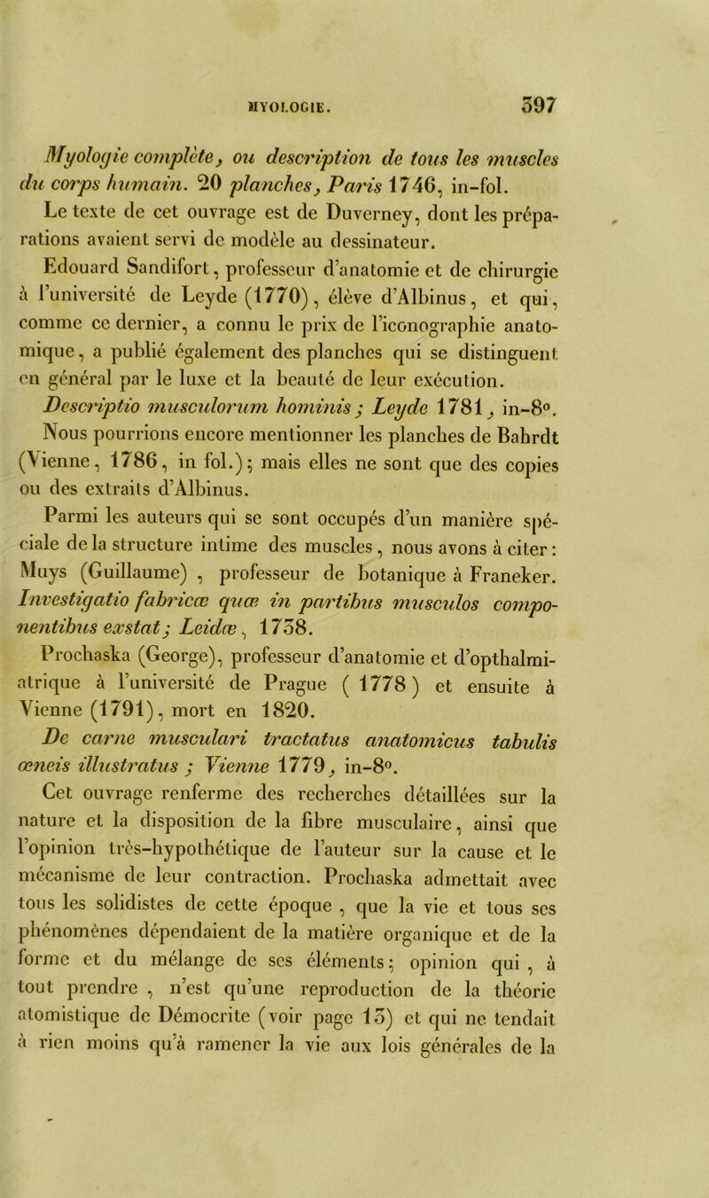 Myoloyie complote, ou description de tous les muscles du corps humain. 20 planches, Paris 1746, in-fol. Le texte de cet ouvrage est de Duverney, dont les prépa- rations avaient servi de modèle au dessinateur. Edouard Sandifort, professeur d’anatomie et de chirurgie à l’université de Leyde (1770), élève d’Albinus, et qui, comme ce dernier, a connu le prix de l’iconographie anato- mique, a publié également des planches qui se distinguent en général par le luxe et la beauté de leur exécution. Dcscriptio muscrdorum horninis ; Leyde 1781, in-8°. Nous pourrions encore mentionner les planches de Bahrdt (\ienne, 1786, in fol.); mais elles ne sont que des copies ou des extraits d’Albinus. Parmi les auteurs qui se sont occupés d’un manière spé- ciale delà structure intime des muscles, nous avons à citer: Muys (Guillaume) , professeur de botanique à Franeker. Invcstigatio fahricœ quœ in partihus musculos compo- nentibus exstat j Leidœ, 1758. Prochaska (George), professeur d’anatomie et d’opthalmi- atrique à l’université de Prague ( 1778) et ensuite à Vienne (1791), mort en 1820. De carne musculari tractatus anatomicus tabulis œneis illustratus ; Vienne 1779, in-8°. Cet ouvrage renferme des recherches détaillées sur la nature et la disposition de la fibre musculaire, ainsi que l’opinion très-hypothétique de Fauteur sur la cause et le mécanisme de leur contraction. Prochaska admettait avec tous les solidistes de cette époque , que la vie et tous scs phénomènes dépendaient de la matière organique et de la forme et du mélange de ses éléments ; opinion qui , à tout prendre , n’est qu’une reproduction de la théorie atomistique de Démocrite (voir page 15) et qui ne tendait à rien moins qu’à ramener la vie aux lois générales de la