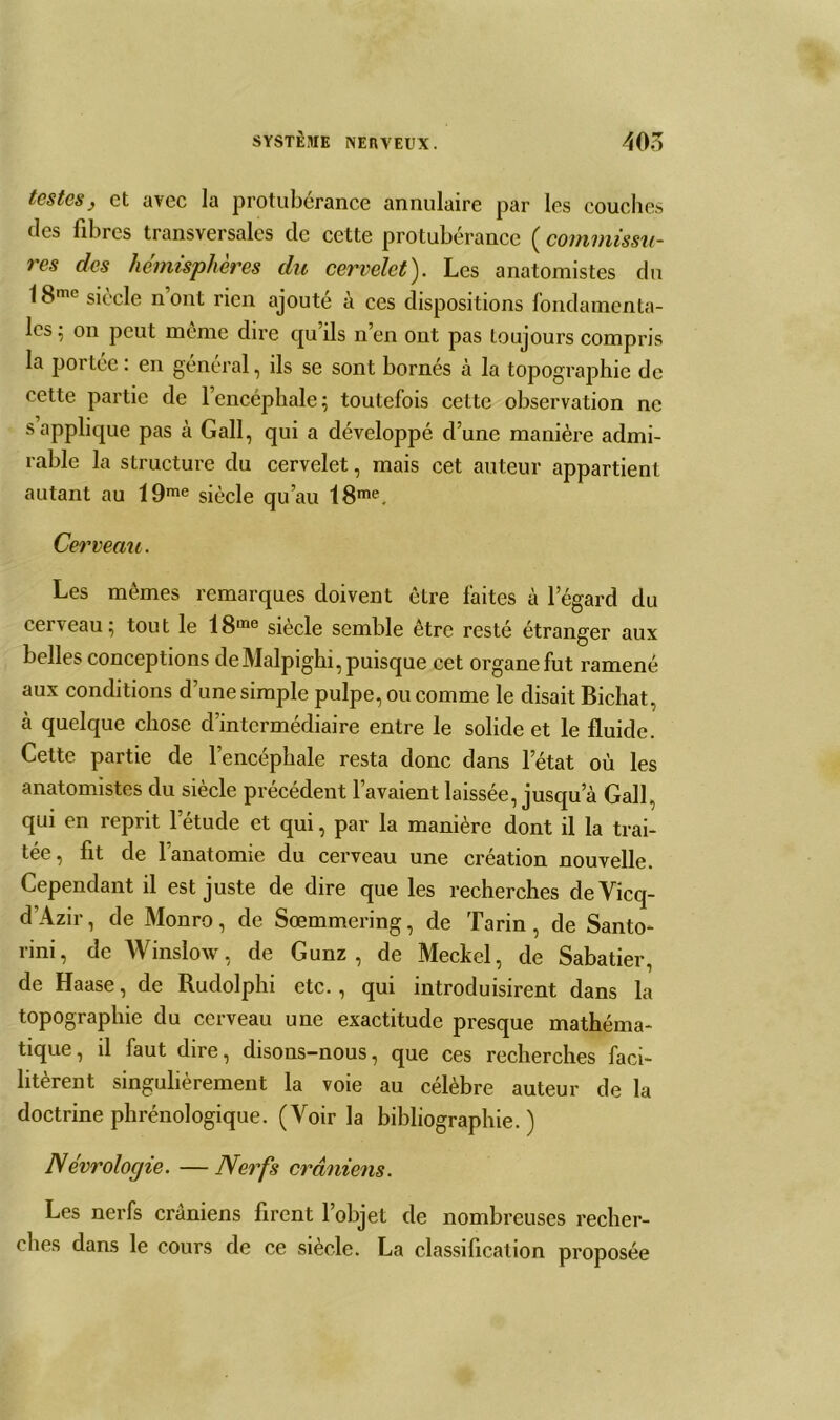 testesj et avec la protubérance annulaire par les couches des fibres transversales cle cette protubérance ( commissu- res des hémisphères du cervelet). Les anatomistes du 18me siècle n’ont rien ajouté à ces dispositions fondamenta- les ; on peut même dire qu’ils n’en ont pas toujours compris la portée : en général, ils se sont bornés à la topographie de cette partie de l’encéphale; toutefois cette observation ne s applique pas à Gall, qui a développé d’une manière admi- rable la structure du cervelet, mais cet auteur appartient autant au 19me siècle qu’au 18me. Cerveau. Les mêmes remarques doivent être faites à legard du cerveau; tout le 18me siècle semble être resté étranger aux belles conceptions deMalpighi, puisque cet organe fut ramené aux conditions d’une simple pulpe, ou comme le disait Bichat, à quelque chose d’intermédiaire entre le solide et le fluide. Cette partie de l’encéphale resta donc dans l’état où les anatomistes du siècle précédent l’avaient laissée, jusqu’à Gall, qui en reprit l’étude et qui, par la manière dont il la trai- tée, fit de l’anatomie du cerveau une création nouvelle. Cependant il est juste de dire que les recherches deVicq- d’Azir, de Monro, de Sœmmering, de Tarin , de Santo- rini, de Winslow, de Gunz , de Meckel, de Sabatier, de Haase, de Rudolphi etc., qui introduisirent dans la topographie du cerveau une exactitude presque mathéma- tique, il faut dire, disons-nous, que ces recherches faci- litèrent singulièrement la voie au célèbre auteur de la doctrine phrénologique. (Voir la bibliographie.) Névrologie. —Nerfs crâniens. Les nerfs crâniens firent l’objet de nombreuses recher- ches dans le cours de ce siècle. La classification proposée