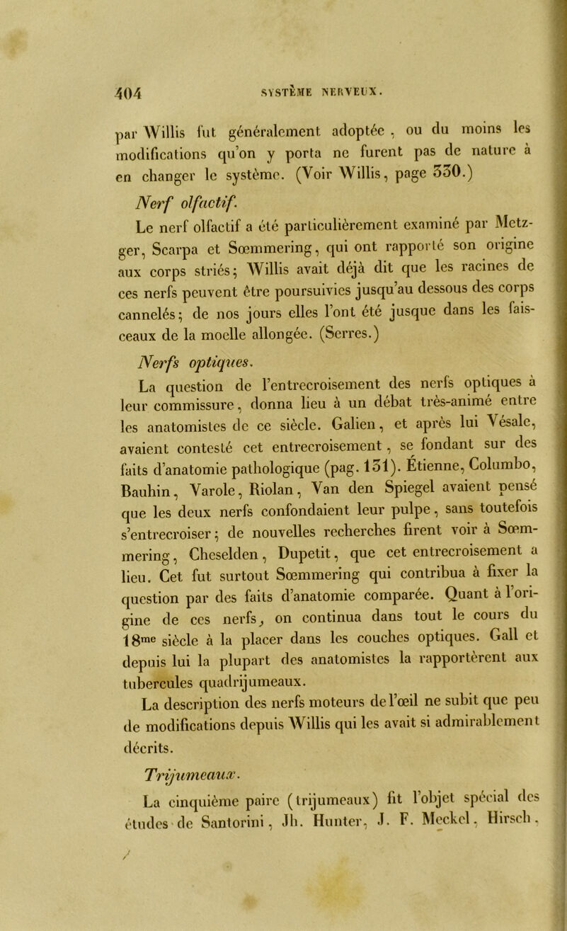 par Willis fut généralement adoptée , ou du moins les modifications qu’on y porta ne furent pas de nature à en changer le système. (Voir Willis, page 550.) Nerf olfactif. Le nerf olfactif a été particulièrement examiné par Mctz- ger, Scarpa et Sœmmering, qui ont rapporté son origine aux corps striés; Willis avait déjà dit que les racines de ces nerfs peuvent être poursuivies jusqu au dessous des corps cannelés; de nos jours elles l’ont été jusque dans les fais- ceaux de la moelle allongée. (Serres.) Nerfs optiques. La question de l’entrecroisement des nerfs optiques à leur commissure, donna lieu à un débat tres-ammé entre les anatomistes de ce siècle. Galien, et après lui A ésale, avaient contesté cet entrecroisement, se fondant sur des faits d’anatomie pathologique (pag. 151). Étienne, Columbo, Bauhin, Varole, Riolan , Van den Spiegel avaient pensé que les deux nerfs confondaient leur pulpe, sans toutefois s’entrecroiser ; de nouvelles recherches firent voir à Sœm- mering, Chcselden, Dupetit, que cet entrecioisement a lieu. Cet fut surtout Sœmmering qui contribua à fixer la question par des faits d’anatomie comparée. Quant à l’ori- gine de ces nerfs, on continua dans tout le cours du \ 8me siècle à la placer dans les couches optiques. Gall et depuis lui la plupart des anatomistes la rapportercnl aux tubercules quadrijumeaux. La description des nerfs moteurs de l’œil ne subit que peu de modifications depuis Willis qui les avait si admirablement décrits. Trijumeaux. La cinquième paire (trijumeaux) fit l’objet spécial des études de Santorini, Jh. Hunter, J. F. Meckel, Hirsch,