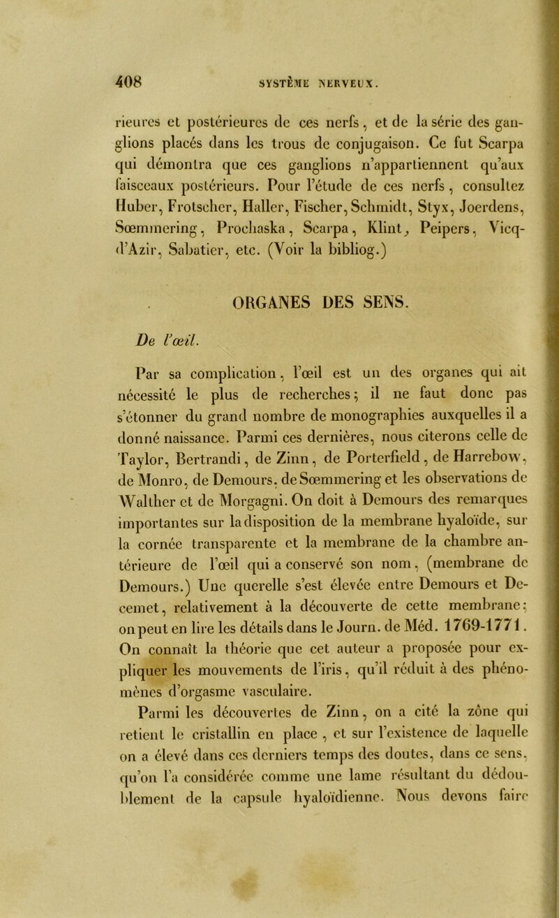 rieures et postérieures de ces nerfs, et de la série des gan- glions placés dans les trous de conjugaison. Ce fut Scarpa qui démontra que ces ganglions n’appartiennent qu’aux laisceaux postérieurs. Pour l’étude de ces nerfs , consultez Huber, Frotselier, Haller, Fischer, Schmidt, Styx, Joerdens, Sœmmering, Proehaska, Scarpa, Klint_, Peipers, Vicq- d’Azir, Sabatier, etc. (Voir la bibliog.) ORGANES DES SENS. De l’œil. Par sa complication, l’œil est un des organes qui ait nécessité le plus de recherches ; il ne faut donc pas s’étonner du grand nombre de monographies auxquelles il a donné naissance. Parmi ces dernières, nous citerons celle de Taylor, Bertrandi, de Zinn, de Porterfield, deHarrebow, de Monro, de Demours, de Sœmmering et les observations de YVallher et de Morgagni. On doit à Demours des remarques importantes sur la disposition de la membrane hyaloïde, sur la cornée transparente et la membrane de la chambre an- térieure de l’œil qui a conservé son nom, (membrane de Demours.) Une querelle s’est élevée entre Demours et De- cemet, relativement à la découverte de cette membrane; on peut en lire les détails dans le Journ. de Méd. 1769-1771. On connaît la théorie que cet auteur a proposée pour ex- pliquer les mouvements de l’iris, qu’il réduit à des phéno- mènes d’orgasme vasculaire. Parmi les découvertes de Zinn, on a cité la zone qui retient le cristallin en place , et sur l’existence de laquelle on a élevé dans ces derniers temps des doutes, dans ce sens, qu’on l’a considérée comme une lame résultant du dédou- blement de la capsule hyaloïdienne. Nous devons faire