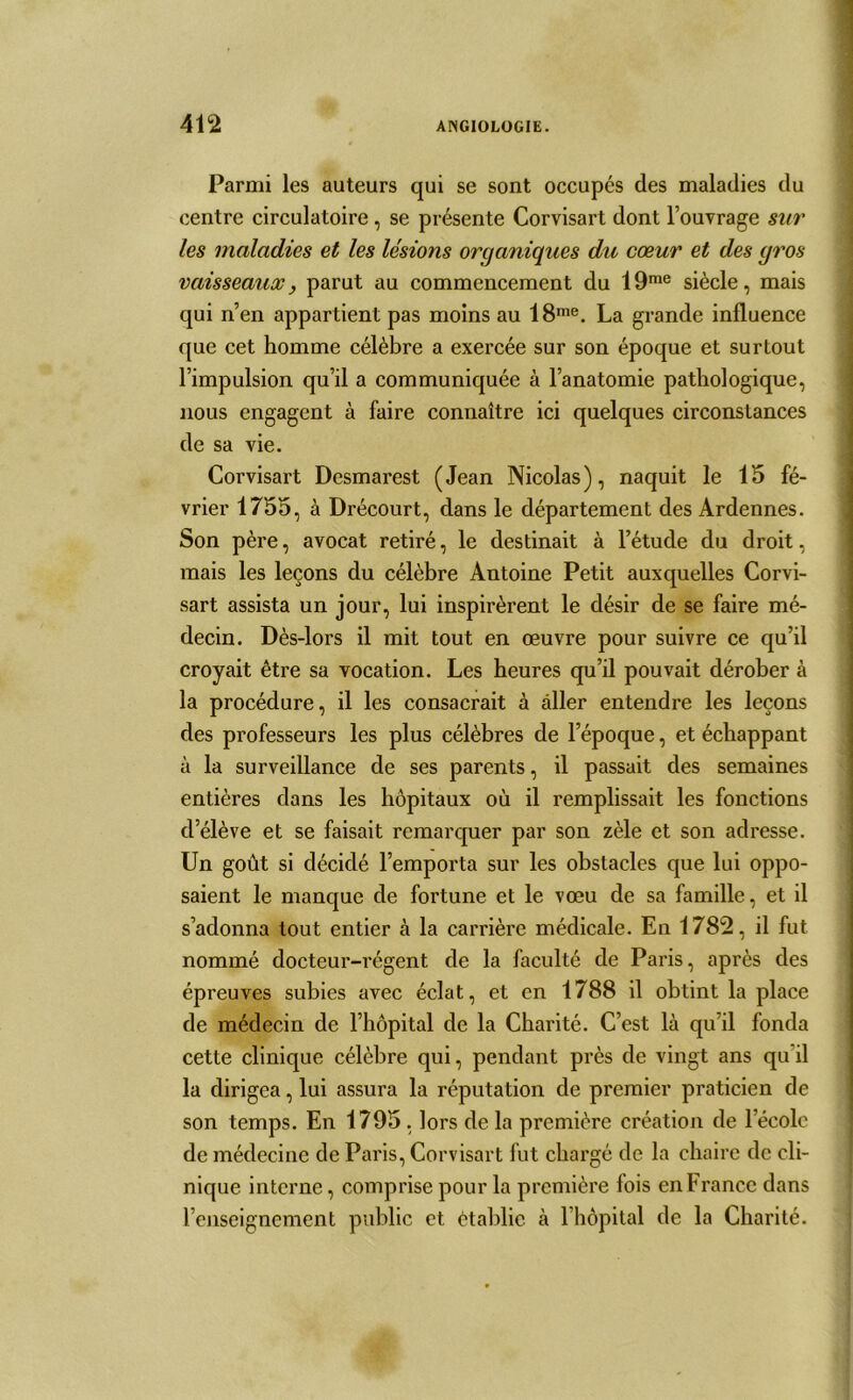 Parmi les auteurs qui se sont occupés des maladies du centre circulatoire, se présente Corvisart dont l’ouvrage sur les maladies et les lésions organiques du cœur et des gros vaisseaux, parut au commencement du 19me siècle, mais qui n’en appartient pas moins au 18me. La grande influence que cet homme célèbre a exercée sur son époque et surtout l’impulsion qu’il a communiquée à l’anatomie pathologique, nous engagent à faire connaître ici quelques circonstances de sa vie. Corvisart Desmai’est (Jean Nicolas), naquit le 15 fé- vrier 1755, à Drécourt, dans le département des Ardennes. Son père, avocat retiré, le destinait à l’étude du droit, mais les leçons du célèbre Antoine Petit auxquelles Corvi- sart assista un jour, lui inspirèrent le désir de se faire mé- decin. Dès-lors il mit tout en œuvre pour suivre ce qu’il croyait être sa vocation. Les heures qu’il pouvait dérober à la procédure, il les consacrait à aller entendre les leçons des professeurs les plus célèbres de l’époque, et échappant à la surveillance de ses parents, il passait des semaines entières dans les hôpitaux où il remplissait les fonctions d’élève et se faisait remarquer par son zèle et son adresse. Un goût si décidé l’emporta sur les obstacles que lui oppo- saient le manque de fortune et le vœu de sa famille, et il s’adonna tout entier à la carrière médicale. En 1782, il fut nommé docteur-régent de la faculté de Paris, après des épreuves subies avec éclat, et en 1788 il obtint la place de médecin de l’hôpital de la Charité. C’est là qu’il fonda cette clinique célèbre qui, pendant près de vingt ans qu il la dirigea, lui assura la réputation de premier praticien de son temps. En 1795 , lors de la première création de l’école de médecine de Paris, Corvisart fut chargé de la chaire de cli- nique interne, comprise pour la première fois en France dans l’enseignement public et établie à 1 hôpital de la Charité.