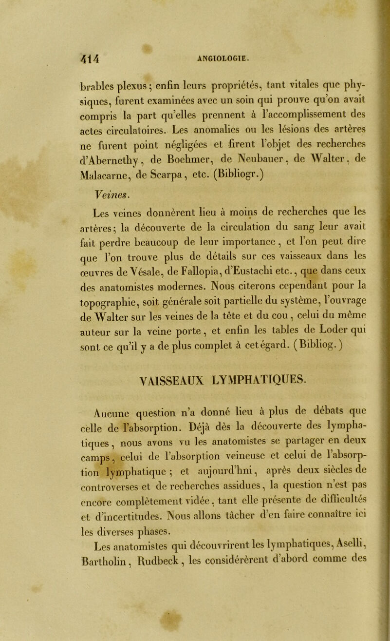 brablcs plexus; enfin leurs propriétés, tant vitales que phy- siques, furent examinées avec un soin qui prouve qu’on avait compris la part qu’elles prennent à l’accomplissement des actes circulatoires. Les anomalies ou les lésions des artères ne furent point négligées et firent l’objet des recherches d’Abernethy, de Boehmer, de Neubauer, de Walter, de Malacarne, de Scarpa, etc. (Bibliogr.) Veines. Les veines donnèrent lieu à moins de recherches que les artères; la découverte de la circulation du sang leur avait fait perdre beaucoup de leur importance, et l’on peut dire que l’on trouve plus de détails sur ces vaisseaux dans les œuvres de Yésale, de Fallopia, d’Eustachi etc., que dans ceux des anatomistes modernes. Nous citerons cependant pour la topographie, soit générale soit partielle du système, l’ouvrage de Walter sur les veines de la tête et du cou , celui du même auteur sur la veine porte, et enfin les tables de Loder qui sont ce qu’il y a de plus complet à cet égard. (Bibliog. ) VAISSEAUX LYMPHATIQUES. Aucune question n’a donné lieu à plus de débats que celle de l’absorption. Déjà dès la découverte des lympha- tiques , nous avons vu les anatomistes se partager en deux camps, celui de l’absorption veineuse et celui de l’absorp- tion lymphatique; et aujourd’hui, après deux siècles de controverses et de recherches assidues, la question n’est pas encore complètement vidée, tant elle présente de difficultés et d’incertitudes. Nous allons tacher cl en faire connaître ici les diverses phases. Les anatomistes qui découvrirent les lymphatiques, Aselli, Bartholin, Rudbeck, les considérèrent d’abord comme des