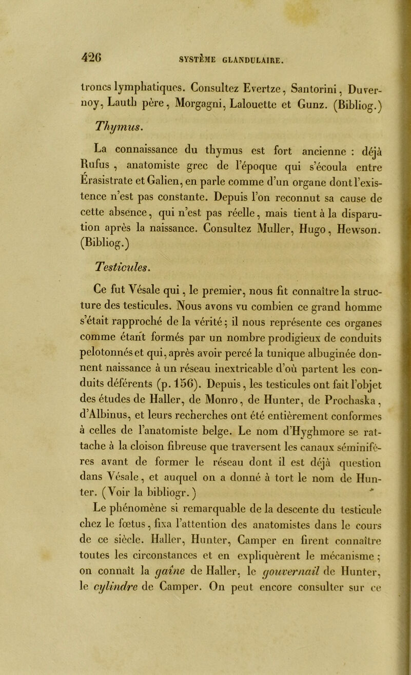 troncs lymphatiques. Consultez Evertze, Sanlorini, Duver- noy, Lautb père, Morgagni, Lalouette et Gunz. (Bibliog.) Thymus. La connaissance du thymus est fort ancienne : déjà Lu fus , anatomiste grec de l’époque qui s’écoula entre Erasistrate et Galien, en parle comme d’un organe dont l’exis- tence n’est pas constante. Depuis l’on reconnut sa cause de cette absence, qui n’est pas réelle, mais tient à la disparu- tion après la naissance. Consultez Muller, Hugo, Hewson. (Bibliog.) Testicules. Ce fut Vésale qui, le premier, nous fit connaître la struc- ture des testicules. Nous avons vu combien ce grand homme s’était rapproché de la vérité; il nous représente ces organes comme étant formés par un nombre prodigieux de conduits pelotonnés et qui, après avoir percé la tunique albuginée don- nent naissance à un réseau inextricable d’où partent les con- duits déférents (p. 156). Depuis, les testicules ont fait l’objet des études de Haller, de Monro, de Hunter, de Prochaska, d’Albinus, et leurs recherches ont été entièrement conformes à celles de l’anatomiste belge. Le nom d’Hyghmore se rat- tache à la cloison fibreuse que traversent les canaux séminifé- res avant de former le réseau dont il est déjà question dans Vésale, et auquel on a donné à tort le nom de Hun- ter. (Voir la bibliogr.) Le phénomène si remarquable de la descente du testicule chez le foetus, fixa l’attention des anatomistes dans le cours de ce siècle. Haller, Hunter, Camper en firent connaître toutes les circonstances et en expliquèrent le mécanisme ; on connaît la gaine de Haller, le gouvernail de Hunter, le cylindre de Camper. On peut encore consulter sur ce