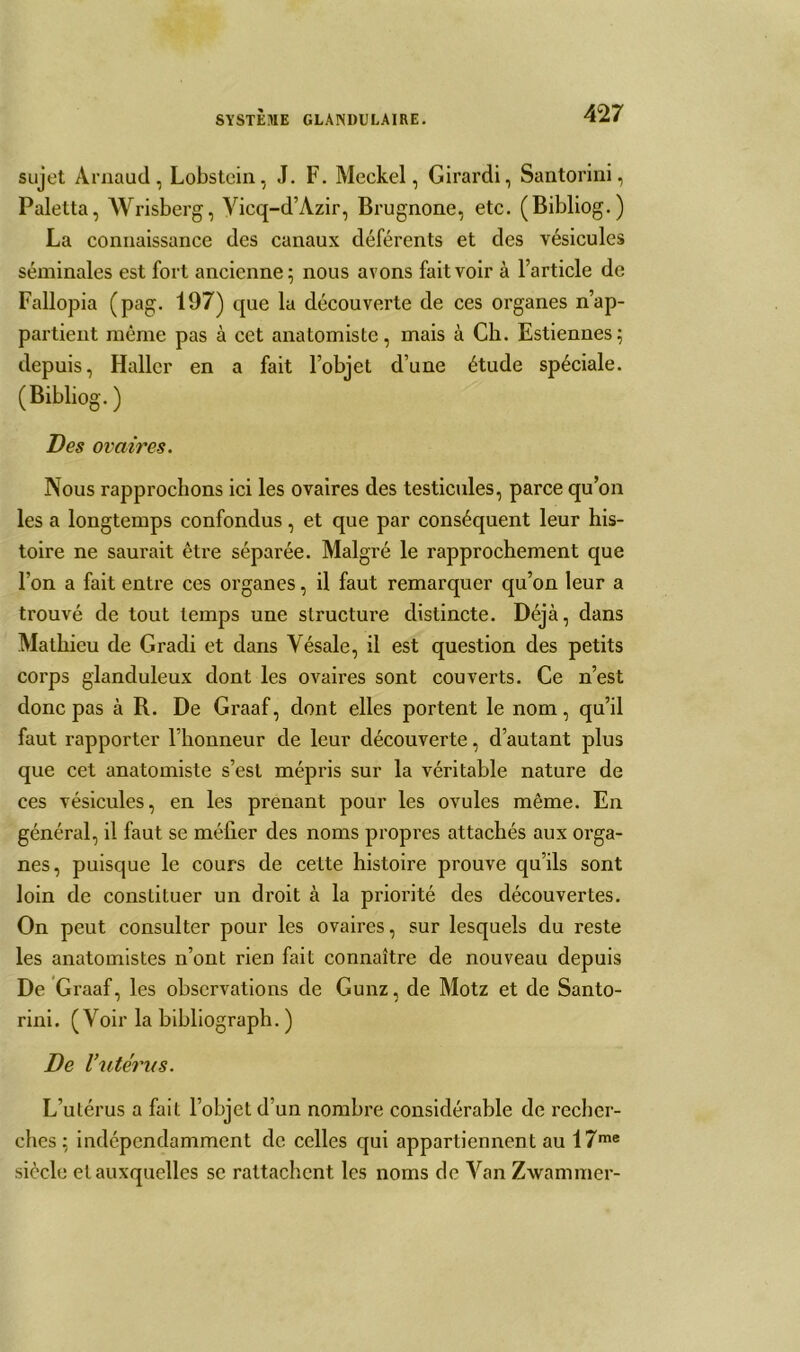 sujet Arnaud, Lobstein, J. F. Meckel, Girardi, Santorini, Paletta, Wrisberg, Vicq-d’Azir, Brugnone, etc. (Bibliog.) La connaissance des canaux déférents et des vésicules séminales est fort ancienne ; nous avons fait voir à l’article de Fallopia (pag. 197) que la découverte de ces organes n’ap- partient même pas à cct anatomiste, mais à Ch. Estiennes; depuis, Haller en a fait l’objet d’une étude spéciale. (Bibliog. ) Des ovaires. Nous rapprochons ici les ovaires des testicules, parce qu’on les a longtemps confondus, et que par conséquent leur his- toire ne saurait être séparée. Malgré le rapprochement que l’on a fait entre ces organes, il faut remarquer qu’on leur a trouvé de tout temps une structure distincte. Déjà, dans Mathieu de Gradi et dans Vésale, il est question des petits corps glanduleux dont les ovaires sont couverts. Ce n’est donc pas à R. De Graaf, dont elles portent le nom, qu’il faut rapporter l’honneur de leur découverte, d’autant plus que cet anatomiste s’est mépris sur la véritable nature de ces vésicules, en les prenant pour les ovules même. En général, il faut se méfier des noms propres attachés aux orga- nes, puisque le cours de cette histoire prouve qu’ils sont loin de constituer un droit à la priorité des découvertes. On peut consulter pour les ovaires, sur lesquels du reste les anatomistes n’ont rien fait connaître de nouveau depuis De Graaf, les observations de Gunz, de Motz et de Santo- rini. (Voir la bibliograph. ) De 1‘ utérus. L’utérus a fait l’objet d’un nombre considérable de recher- ches; indépendamment de celles qui appartiennent au 17me siècle et auxquelles se rattachent les noms de Van Zwammer-