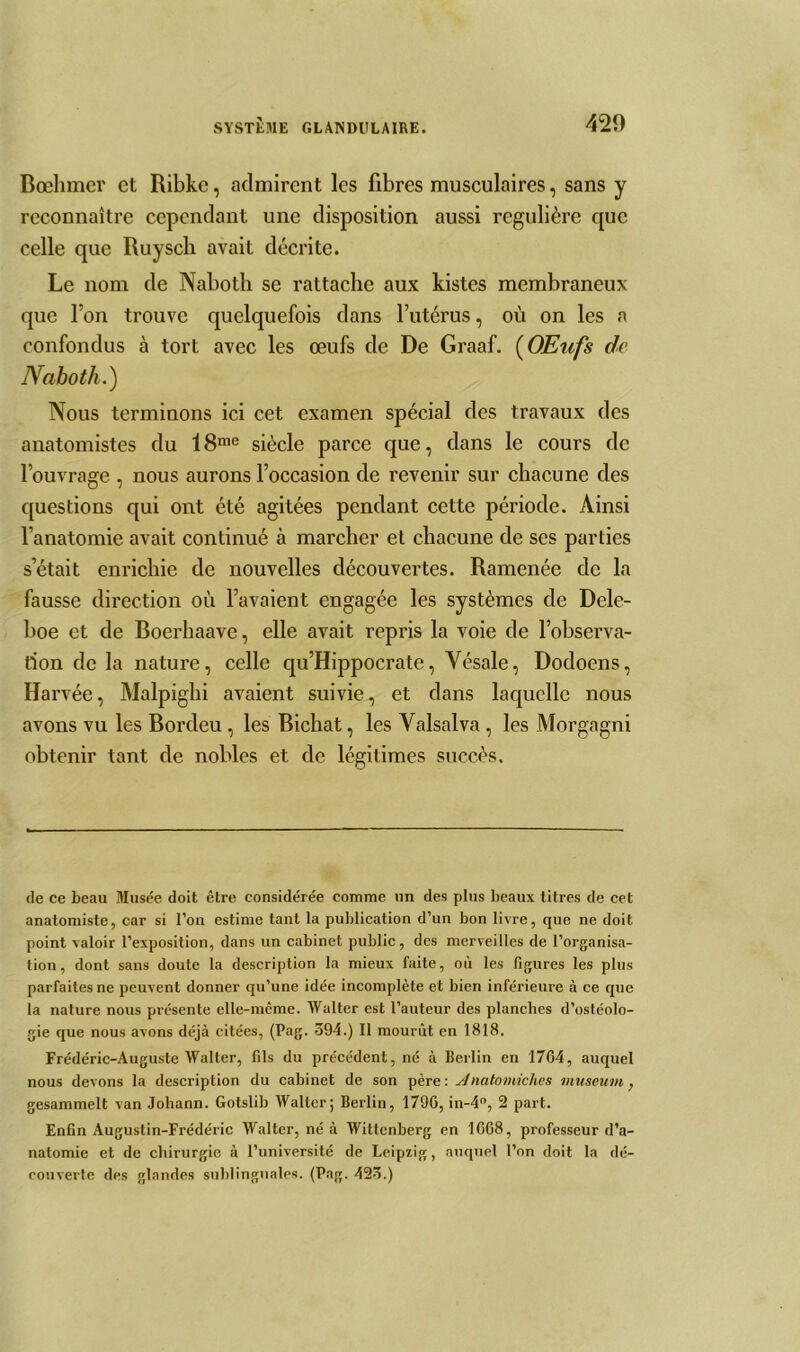 Bœhmer et Ribkc, admirent les fibres musculaires, sans y reconnaître cependant une disposition aussi régulière que celle que Ruysch avait décrite. Le nom de Nabotli se rattache aux kistes membraneux que Ton trouve quelquefois dans l’utérus, où on les a confondus à tort avec les œufs de De Graaf. (OEufs de Naboth.) Nous terminons ici cet examen spécial des travaux des anatomistes du 18nie siècle parce que, dans le cours de l’ouvrage , nous aurons l’occasion de revenir sur chacune des questions qui ont été agitées pendant cette période. Ainsi l’anatomie avait continué à marcher et chacune de ses parties s’était enrichie de nouvelles découvertes. Ramenée de la fausse direction où l’avaient engagée les systèmes de Dele- boe et de Boerhaave, elle avait repris la voie de l’observa- tion de la nature, celle qu’Hippocrate, Yésale, Dodoens, Har véc, Malpighi avaient suivie, et dans laquelle nous avons vu les Bordeu, les Bichat, les Yalsalva , les Morgagni obtenir tant de nobles et de légitimes succès. de ce beau Musée doit être considérée comme un des plus beaux titres de cet anatomiste, car si l’on estime tant la publication d’un bon livre, que ne doit point valoir l’exposition, dans un cabinet public, des merveilles de l’organisa- tion, dont sans doute la description la mieux faite, où les figures les plus parfaites ne peuvent donner qu’une idée incomplète et bien inférieure à ce que la nature nous présente elle-même. Walter est l’auteur des planches d’ostéolo- gie que nous avons déjà citées, (Pag. 594.) Il mourût en 1818. Frédéric-Auguste Walter, fils du précédent, né à Berlin en 1764, auquel nous devons la description du cabinet de son père: Anatomiches muséum, gesammelt van Johann. Gotslib Walter; Berlin, 1790, in-4°, 2 part. Enfin Augustin-Frédéric Walter, né à Wittcnberg en 1668, professeur d’a- natomie et de chirurgie à l’université de Leipzig, auquel l’on doit la dé- couverte des glandes sublinguales. (Pag. 425.)