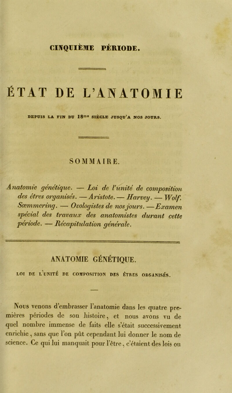 CINQUIÈME PÉRIODE. ÉTAT DE L’ANATOMIE DEPUIS LA FIN DU I8me SIÈCLE JUSQU’A NOS JOURS. SOMMAIRE. Anatomie génétique. — Loi de l’unité de composition des êtres organisés. —Aristote. — Harvey. — Wolf. Sœmmering. — Ovologistes de nos jours. —Examen spécial des travaux des anatomistes durant cette période. — Récapitulation générale. ANATOMIE GÉNÉTIQUE. LOI DE LUNITÉ DE COMPOSITION DES ÊTRES ORGANISÉS. Nous venons d’embrasser l’anatomie dans les quatre pre- mières périodes de son histoire, et nous avons vu de quel nombre immense de faits elle s’était successivement enrichie , sans que l’on pût cependant lui donner le nom de science. Ce qui lui manquait pour l’être, c’étaient des lois ou