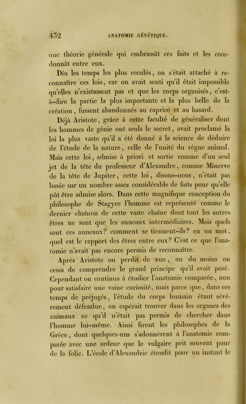 une théorie générale qui embrassât ces faits et les coor- donnât entre eux. Dès les temps les plus reculés, on s était attaché à re- connaître ces lois, car on avait senti qu’il était impossible qu’elles n’existassent pas et que les corps organisés, c’est- à-dire la partie la plus importante et la plus belle de la création, fussent abandonnés au caprice et au hasard. Déjà Aristote, grâce à cette faculté de généraliser dont les hommes de génie ont seuls le secret, avait proclamé la loi la plus vaste qu’il a été donné à la science de déduire de l’étude de la nature, celle de l’unité du règne animal. Mais cette loi, admise à priori et sortie comme d’un seul jet de la tète du professeur d’Alexandre, comme Minerve de la tête de Jupiter, cette loi, disons-nous, n’était pas basée sur un nombre assez considérable de faits pour qu’elle pût être admise alors. Dans cette magnifique conception du philosophe de Stagyre l’homme est représenté comme le dernier chaînon de cette vaste chaîne dont tout les autres êtres ne sont que les anneaux intermédiaires. Mais quels sont ces anneaux? comment se tiennent-ils? en un mot, quel est le rapport des êtres entre eux? C’est ce que l’ana- tomie n’avait pas encore permis de reconnaître. Ap rès Aristote on perdit de vue, ou du moins on cessa de comprendre le grand principe qu’il avait posé. Cependant on continua à étudier l’anatomie comparée, non pour satisfaire une vaine curiosité, mais parce que, dans ces temps de préjugés, l’étude du corps humain étant sévè- rement défendue, on espérait trouver dans les organes des animaux ce qu’il n’était pas permis de chercher dans l’homme lui-même. Ainsi firent les philosophes de la Grèce, dont quelques-uns s’adonnèrent à l’anatomie com- parée avec une ardeur que le vulgaire prit souvent pour de la folie. Lecolc d’Alexandrie étendit pour un instant le