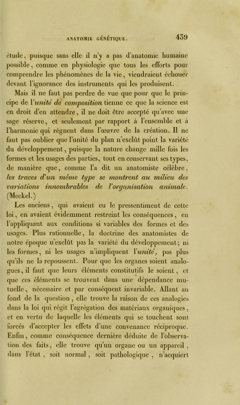 étude, puisque sans elle il n’y a pas d’anatomie humaine possible, comme en physiologie que tous les efforts pour comprendre les phénomènes de la vie, viendraient échouer devant l’ignorance des instruments qui les produisent. Mais il ne faut pas perdre de vue que pour que le prin- cipe de Y unité de composition tienne ce que la science est en droit d’en attendre, il ne doit être accepté qu’avec une sage réserve, et seulement par rapport à l’ensemble et à l’harmonie qui régnent dans l’œuvre de la création. Il ne faut pas oublier que l’unité du plan n’exclût point la variété du développement, puisque la nature change mille fois les formes et les usages des parties, tout en conservant ses types, de manière que, comme l’a dit un anatomiste célèbre, les traces d’un même type se montrent au milieu des variations innombrables de Vorganisation animale. (Meckel.) Les anciens, qui avaient eu le pressentiment de cette loi, en avaient évidemment restreint les conséquences, en l’appliquant aux conditions si variables des formes et des usages. Plus rationnelle, la doctrine des anatomistes de notre époque n’exclùt pas la variété du développement; ni les formes, ni les usages n’impliquent Y unité, pas plus qu’ils ne la repoussent. Pour que les organes soient analo- gues, il faut que leurs éléments constitutifs le soient, et que ces éléments se trouvent dans une dépendance mu- tuelle, nécessaire et par conséquent invariable. Allant au fond de la question, elle trouve la raison de ces analogies dans la loi qui régit l’agrégation des matériaux organiques, et en vertu de laquelle les éléments qui se touchent sont forcés d’accepter les effets d’une convenance réciproque. Enfin, comme conséquence dernière déduite de l’observa- tion des faits, elle trouve qu’un organe ou un appareil , dans l’état , soit normal, soit pathologique , n’acquiert