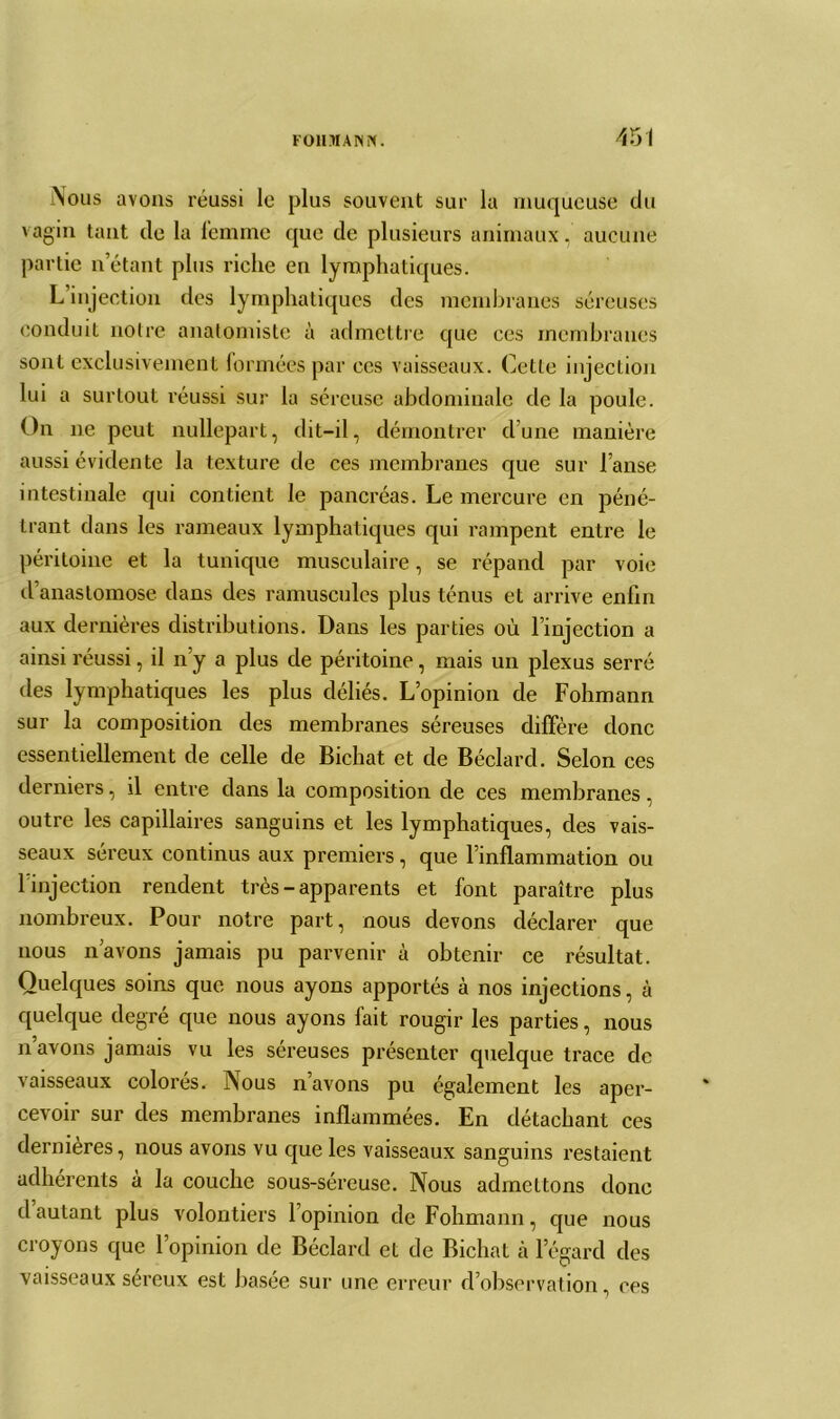 45î Nous avons réussi le plus souvent sur la muqueuse du vagin tant de la femme que de plusieurs animaux, aucune partie n’étant plus riche en lymphatiques. L injection des lymphatiques des membranes séreuses conduit notre anatomiste à admettre que ces membranes sont exclusivement formées par ces vaisseaux. Cette injection lui a surtout réussi sur la séreuse abdominale de la poule. On ne peut nullepart, dit-il, démontrer d’une manière aussi évidente la texture de ces membranes que sur l’anse intestinale qui contient le pancréas. Le mercure en péné- trant dans les rameaux lymphatiques qui rampent entre le péritoine et la tunique musculaire, se répand par voie d anastomose dans des ramuscules plus ténus et arrive enfin aux dernières distributions. Dans les parties où l’injection a ainsi réussi, il n’y a plus de péritoine, mais un plexus serré des lymphatiques les plus déliés. L’opinion de Fohmann sur la composition des membranes séreuses diffère donc essentiellement de celle de Bichat et de Béclard. Selon ces derniers, il entre dans la composition de ces membranes, outre les capillaires sanguins et les lymphatiques, des vais- seaux séreux continus aux premiers, que l’inflammation ou 1 injection rendent très - apparents et font paraître plus nombreux. Pour notre part, nous devons déclarer que nous n’avons jamais pu parvenir à obtenir ce résultat. Quelques soins que nous ayons apportés à nos injections, à quelque degré que nous ayons fait rougir les parties, nous n’avons jamais vu les séreuses présenter quelque trace de vaisseaux colorés. Nous n’avons pu également les aper- cevoir sur des membranes inflammées. En détachant ces dernières, nous avons vu que les vaisseaux sanguins restaient adhérents à la couche sous-séreuse. Nous admettons donc d autant plus volontiers 1 opinion de Fohmann, que nous croyons que l’opinion de Béclard et de Bichat cà l’égard des vaisseaux séreux est basée sur une erreur d’observation, ces