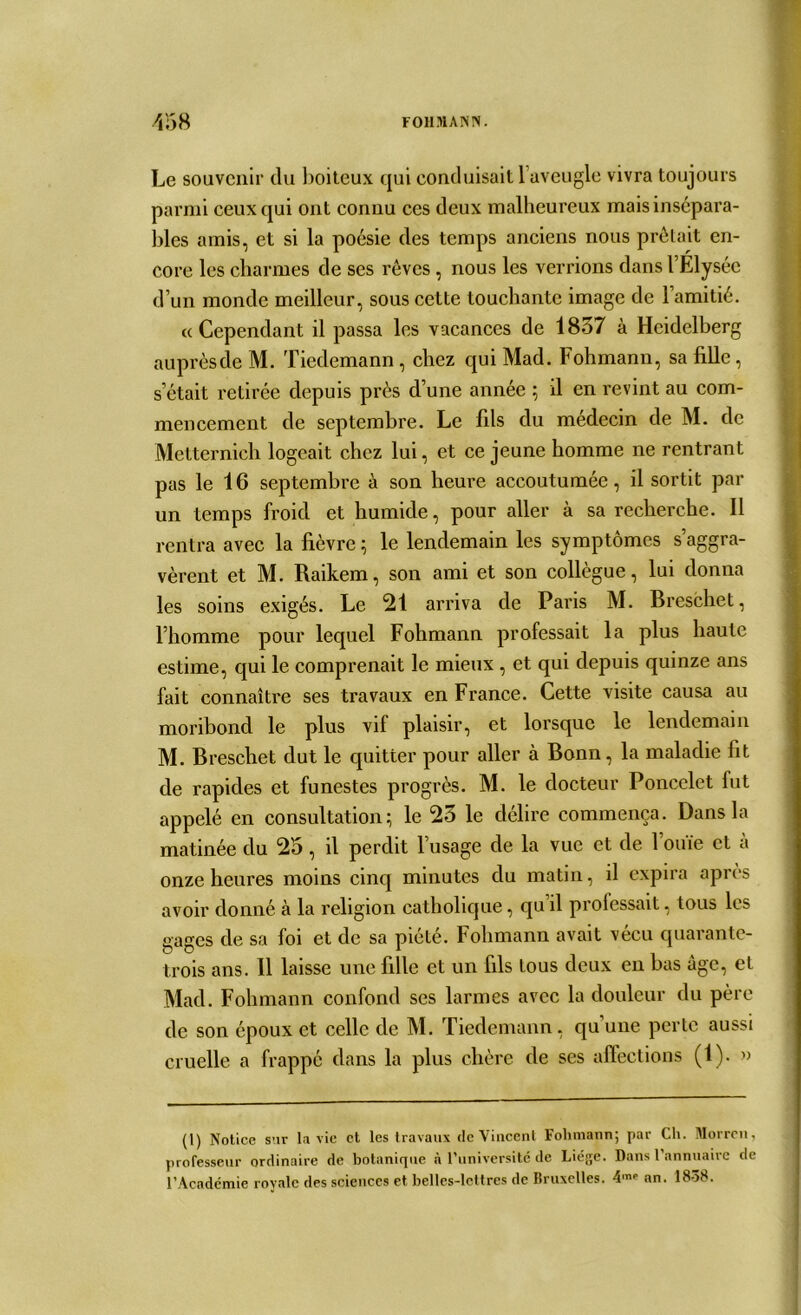 Le souvenir du boiteux qui conduisait 1 aveugle vivra toujours parmi ceux qui ont connu ces deux malheureux mais insépara- bles amis, et si la poésie des temps anciens nous prêtait en- core les charmes de ses rêves, nous les verrions dans l’Elysée d’un monde meilleur, sous cette touchante image de l’amitié. a Cependant il passa les vacances de 1837 à Heidelberg auprès de M. Tiedemann, chez qui Mad. Fohmann, sa fille, s était retirée depuis près d’une année 5 il en revint au com- mencement de septembre. Le fils du médecin de M. de Metternich logeait chez lui, et ce jeune homme ne rentrant pas le 16 septembre à son heure accoutumée, il sortit par un temps froid et humide, pour aller à sa recherche. Il rentra avec la fièvre ; le lendemain les symptômes s’aggra- vèrent et M. Raikem, son ami et son collègue, lui donna les soins exigés. Le 21 arriva de Paris M. Breschet, l’homme pour lequel Fohmann professait la plus haute estime, qui le comprenait le mieux , et qui depuis quinze ans fait connaître ses travaux en France. Cette visite causa au moribond le plus vif plaisir, et lorsque le lendemain M. Breschet dut le quitter pour aller à Bonn, la maladie fit de rapides et funestes progrès. M. le docteur Poncelet fut appelé en consultation; le 23 le délire commença. Dans la matinée du 25, il perdit l’usage de la vue et de l’ouïe cl à onze heures moins cinq minutes du matin, il expira après avoir donné à la religion catholique, qu il professait, tous les gages de sa foi et de sa piété. Fohmann avait vécu quarante- trois ans. Il laisse une fille et un fils tous deux en bas âge, et Mad. Fohmann confond ses larmes avec la douleur du père de son époux et celle de M. Tiedemann, qu une perte aussi cruelle a frappé dans la plus chère de ses affections (1). » (1) Notice snr la vie et les travaux de Vincent Fohmann; par Ch. Morren, professeur ordinuire de botanique à l’université de Liège. Dans l’annuaire de l’Académie royale des sciences et belles-lettres de Bruxelles. i'nr an. 1838.