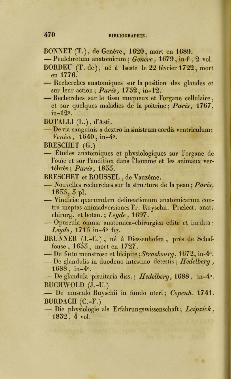 BONNET (T.), de Genève, 1620, mort en 1689. — Peulchretum anatomicum; Genève, 1679,in-f°,2 vol. BORDEU (T. de), né à Iseste le 22 février 1722, mort en 1776. — Recherches anatomiques sur la position des glandes et sur leur action; Paris, 1752, in-12. — Recherches sur le tissu muqueux et l’organe cellulaire, et sur quelques maladies de la poitrine; Paris, 1767, in-12°. BOTALLI (L.), d’Asti. — De via sanguinis a dextro insinistrum cordis ventriculum; Venisej 1640, in-4°. BRESCHET (G.) — Etudes anatomiques et physiologiques sur l’organe de l’ouïe et sur l’audition dans l’homme et les animaux ver- tébrés ; Paris, 1833. BRESCHET et ROUSSEL , de Yauzême. — Nouvelles recherches sur la structure de la peau; Paris, 1835, 3 pl. — Yindiciæ quarumdam delineationum anatomicarum con- tra ineptas animadversiones Fr. Ruyschii. Prælect. anat. chirurg. et botan. ; Leyde, 1697. — Opuscula omnia anatomica-chirurgica édita et inedila ; Leyde, 1715 in-4° fig. BRUNNER (J.-C.) , né à Diessenhofen , près de Schaf- fouse , 1653, mort en 1727. — De foetu monstroso et bicipite, Strasbourg, 1672, in-4°. — De glandulis in duodeno intestino detestis ; Hedelberg , 1688, in-4°. — De glandula pisuitaria diss. ; Hedelberg, 1688, in-4°. BUCHWOLD (J.-U.) — De musculo Ruyschii in fundo uteri; Copenh. 1741. BURDACH (C.-F.) — Die physiologie als Erfahrungswissenschaft ; Leipzick, 1852, 4 vol.