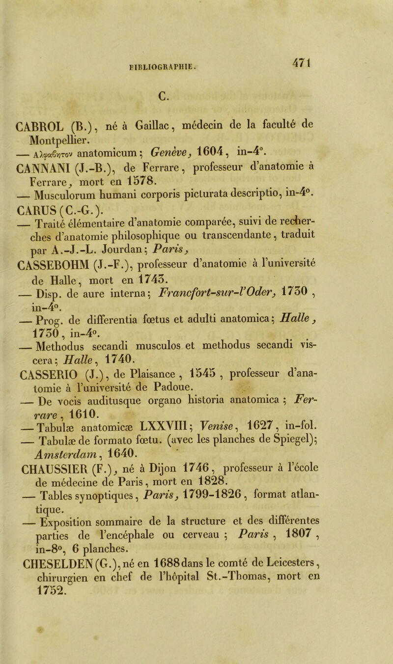 C. CABROL (B.), né à Gaillac, médecin de la faculté de Montpellier. — AlyxSwrov anatomicum ; Genève, 1604, in-4°. CANNANI (J.-B.), de Ferrare, professeur d’anatomie à Ferrare^ moi't en 1578. — Musculorum humani corporis picturata descriptio, in-4°. CARUS (C.-G.). Traité élémentaire d’anatomie comparée, suivi de recher- ches d’anatomie philosophique ou transcendante, traduit par A.-J.-L. Jourdan; Paris, CASSEBOHM (J.-F.), professeur d’anatomie à l’université de Halle, mort en 1743. — Disp, de aure interna; Francfort-sur-l’Oder, 1730 , in-4°. — Prog. de diflferentia fœtus et adulti anatomica ; Halle , 1730, in-4°. — Methodus secandi musculos et methodus secandi vis- cera Halle ^ 1740. CASSERIO (J.), de Plaisance , 1545, professeur d’ana- tomie à l’université de Padoue. — De vocis auditusque organo historia anatomica ; Fer- rare , 1610. — Tabulæ anatomicæ LXXVII1; Venise, 1627, in-fol. — Tabulæ de formato fœtu. (avec les planches de Spiegel); Amsterdam, 1640. CHAUSS1ER (F.), né à Dijon 1746, professeur à l’école de médecine de Paris, mort en 1828. — Tables synoptiques, Paris, 1799-1826, format atlan- tique. — Exposition sommaire de la structure et des différentes parties de l’encéphale ou cerveau ; Paris , 1807 , in-8°, 6 planches. CHESELDEN (G.), né en 1688dans le comté de Leicesters, chirurgien en chef de l’hôpital St.-Thomas, mort en 1752.