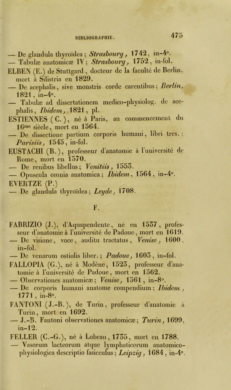 — De glandula thyroïdea; Strasbourg, 1742, in-4°. — Tabulæ anatomicæ IV; Strasbourg, 1752, in-fol. ELBEN (E.) de Stuttgard , docteur de la faculté de Berlin, mort à Silistria en 1829. — De acephalis, sive monstris corde carentibus; Berlin, 1821, in-4°. — Tabulæ ad dissertationcm medico-pbysiolog. de ace- pbalis, Ibidem y 1821, pl. ESTIENNES ( C. ), né à Paris, au commencement du lGme siècle, mort en 1564. — De dissectione partium corporis humani, libri très. : Par is iis, 1545, in-fol. EUSTACHI (B.), professeur d’anatomie à l’université de Borne, mort en 1570. — De renibus libellus; Venitiis, 1555. — Opuscula omnia anatomica; Ibidem, 1564, in-4°. EVERTZE (P.) — De glandula thyroïdea ; Leyde, 1708. F. FABRIZIO (J.), d’Aquapendente, né en 1537, profes- seur d’anatomie à l’université dePadoue, mort en 1619. — De visione, voce, auditu tractatus, Venise, 1600, in-fol. — De venarum ostiolis liber.; Padoue, 1603, in-fol. FALLOPIA (G.), né à Modène, 1523, professeur d’ana- tomie à l’université de Padoue, mort en 1562. — Observationes anatomicæ ; Venise, 1561, in-8°. — De corporis humani anatome compendium ; Ibidem , 1771 , in-8°. FANTONI (J.-B.), de Turin, professeur d’anatomie à Turin, mort en 1692. — J.-B. Fantoni observationes anatomicæ; Turin, 1699, in-12. FELLER (C.-G.), né à Lobeau, 1755, mort en 1788. — Yasorum lacteorum atquc lymphaticorum anatomico- pliysiologica dcscriptio fasicculus ; Leipzig, 1684 , in-4°.