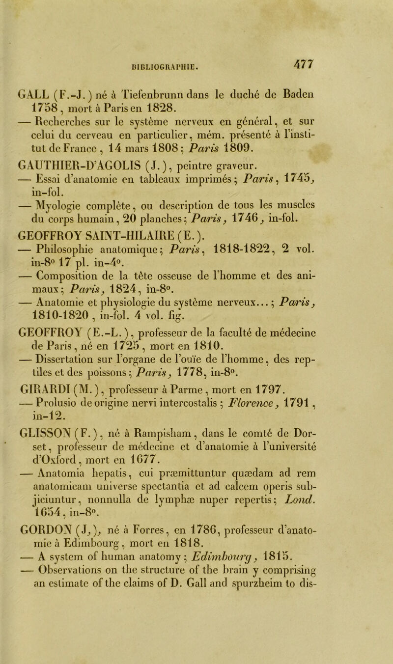 GALL (F.-J.)néà Tiefenbrunn dans le duché de Badcn 1758, mort à Paris en 18*28. — Recherches sur le système nerveux en général, et sur celui du cerveau en particulier, mém. présenté à l’insti- tut de France , 14 mars 1808; Paris 1809. GAUTHIER-D’AGOLTS (J.), peintre graveur. — Essai d’anatomie en tableaux imprimés; Paris, 1745, in-fol. — Myologie complète, ou description de tous les muscles du corps humain, 20 planches; Paris , 1746, in- fol. GEOFFROY SAINT-HILAIRE (E. ). — Philosophie anatomique; Paris, 1818-1822, 2 vol. in-8° 17 pl. in-4°. — Composition de la tète osseuse de l’homme et des ani- maux; Paris, 1824, in-8°. — Anatomie et physiologie du système nerveux... ; Paris, 1810-1820 , in-fol. 4 vol. fig. GEOFFROY (E.-L. ), professeur de la faculté de médecine de Paris, né en 1725 , mort en 1810. — Dissertation sur l’organe de l’ouïe de l’homme, des rep- tiles et des poissons; Paris, 1778, in-8°. GIRARDI (M. ), professeur à Parme, mort en 1797. — Prolusio de origine nervi intercostalis ; Florence, 1791 , in-12. GLISSON (F.), né à Rampisham, dans le comté de Dor- set, professeur de médecine et d’anatomie à l’université d’Oxford, mort en 1677. — Anatomia hepatis, cui præmittuntur quædarn ad rem anatomicam uni verse spectantia et ad calcem operis sub- jiciuntur, nonnulla de lymphæ nuper repertis; Lond. 1654, in-8°. GORDON (J.,)., né à Forres, en 1786, professeur d’anato- mie à Edimbourg, mort en 1818. — A System of human anatomy ; Edimbourg, 1815. — Observations on the structure of the brain y comprising an estima te of the daims of D. Gall and spurzheim to dis-