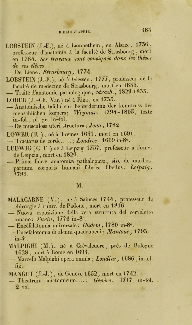485 LOBSTEIN (J.-F.), né à Lampelhem, en Alsace, 173C, professeur d’anatomie à la faculté de Strasbourg, mort en 1784. Ses travaux sont consignés dans les thèses de ses élèves. — De Liene, Strasbourg, 1774. LOBSTEIN (J.-F.), né à Giessen, 1777, professeur de la faculté de médecine de Strasbourg, mort en 1855. — Traité d’anatomie pathologique, Strasb., 1829-1855. LODER (J.-Ch. Van) né à Riga, en 1755. — Anatomische tafeln sur befœrderung der kenntniss des menschlichen kœpers; Weymar, 1794-1805, texte in-fol., pl. gr. in-fol. — De musculosa uteri structura; Jena, 178*2. LOWER (R.), né à Tremes 1631, mort en 1691. — Tractatus de corde ; Londres, 1669 in-8°. LUDWIG (C.-F.)né à Leipzig 1757, professeur à Funiv. de Leipzig, mort en 1820. — Primæ lineæ anatomiæ pathalogicæ, sive de morbosa partium corporis humani fabrica libellus ; Leipzig, MALACARNE (V.), né à Saluées 1744, professeur de chirurgie àl’univ. de Padoue, mort en 1816. — Nuova esposizionc délia vera struttura del cerveletlo umano; Turin, 1776 in-8°. — Encéfalatomia universale; Ibidem, 1780 in-8°. — Encefalotomia di alcuni quadrupedi ; Mantoue, 1795, in-4°. MALPIGHI (M.), né à Crévalcuore, près de Bologne 1628, mort à Rome en 1694. — Marcelli Malpighi opéra omnia ; Londini, 1686 , in-fol. %• MANGET (J.-J.), de Genève 1652, mort en 1742. — Theatrum anatomicum—; Genève, 1717 in-fol. 2 vol.