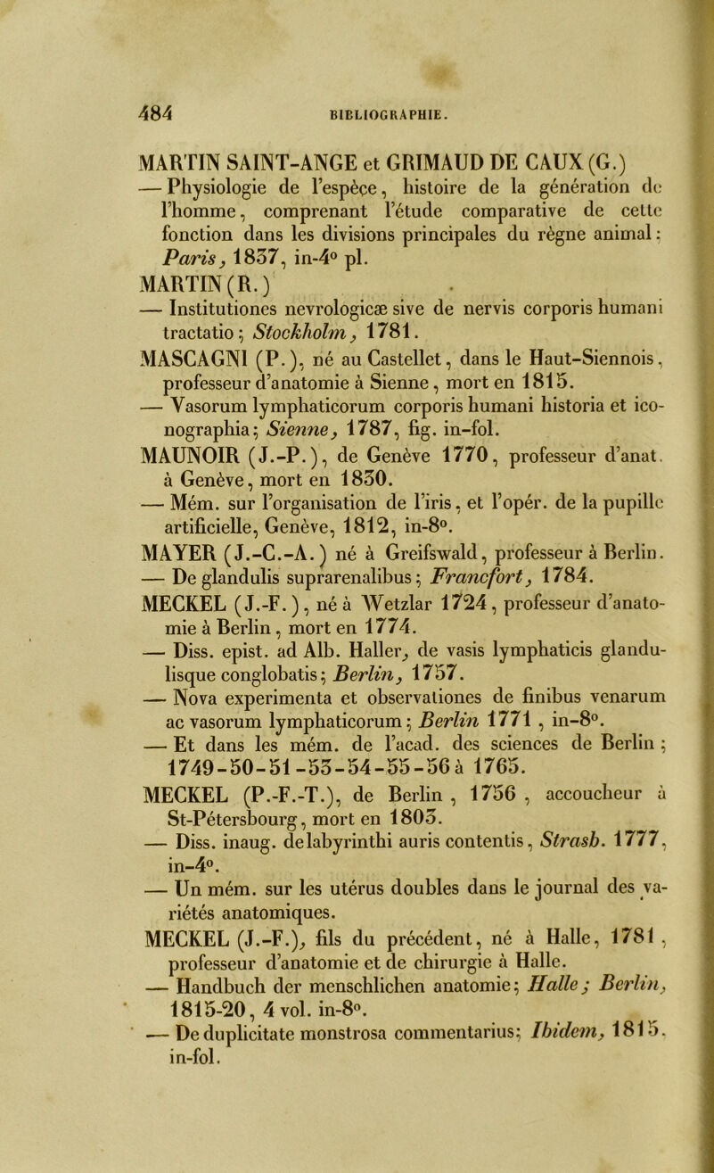 MARTIN SAINT-ANGE et GRIMAUD DE CAUX (G.) — Physiologie de l’espèçe, histoire de la génération de l’homme, comprenant l’étude comparative de celle fonction dans les divisions principales du règne animal : Paris, 1857, in-4° pl. MARTIN (R.) — Institutiones nevrologicæ sive de nervis corporis humani tractatio; Stockholm, 1781. MASCAGN1 (P-)-, né au Castellet, dans le Haut-Siennois, professeur d’anatomie à Sienne, mort en 1815. — Yasorum lymphaticorum corporis humani historia et ico- nographia; Sienne, 1787, fig. in-fol. MAUNOIR (J.-P.), de Genève 1770, professeur d’anat. à Genève, mort en 1830. — Mém. sur l’organisation de l’iris, et l’opér. de la pupille artificielle, Genève, 1812, in-8°. MAYER (J.-G.-A.) né à Greifswald, professeur à Berlin. — De gland ulis suprarenalibus ; Francfort, 1784. MECKEL (J.-F. ) , né à Wetzlar 1724 , professeur d’anato- mie à Berlin, mort en 1774. — Diss. epist. ad Alb. Haller, de vasis lymphaticis glandu- lisque conglobatis ; Berlin, 1757. — Nova expérimenta et observaliones de finibus venarum acvasorum lymphaticorum ; Berlin 1771 , in-8°. — Et dans les mém. de l’acad. des sciences de Berlin ; 1749-50-51 -53-54-55-56 à 1765. MECKEL (P.-F.-T.), de Berlin, 1756, accoucheur à St-Pétersbourg, mort en 1803. — Diss. inaug. delabyrinthi auris contentis, Strasb. 1777, in-4°. — Un mém. sur les utérus doubles dans le journal des va- riétés anatomiques. MECKEL (J.-F.), fils du précédent, né à Halle, 1781 , professeur d’anatomie et de chirurgie à Halle. — Handbuch der menschlichen anatomie ; Halle j Berlin, 1815-20, 4vol. in-8°. — De duplicitate monstrosa commentarius; Ibidem, 1815. in-fol.