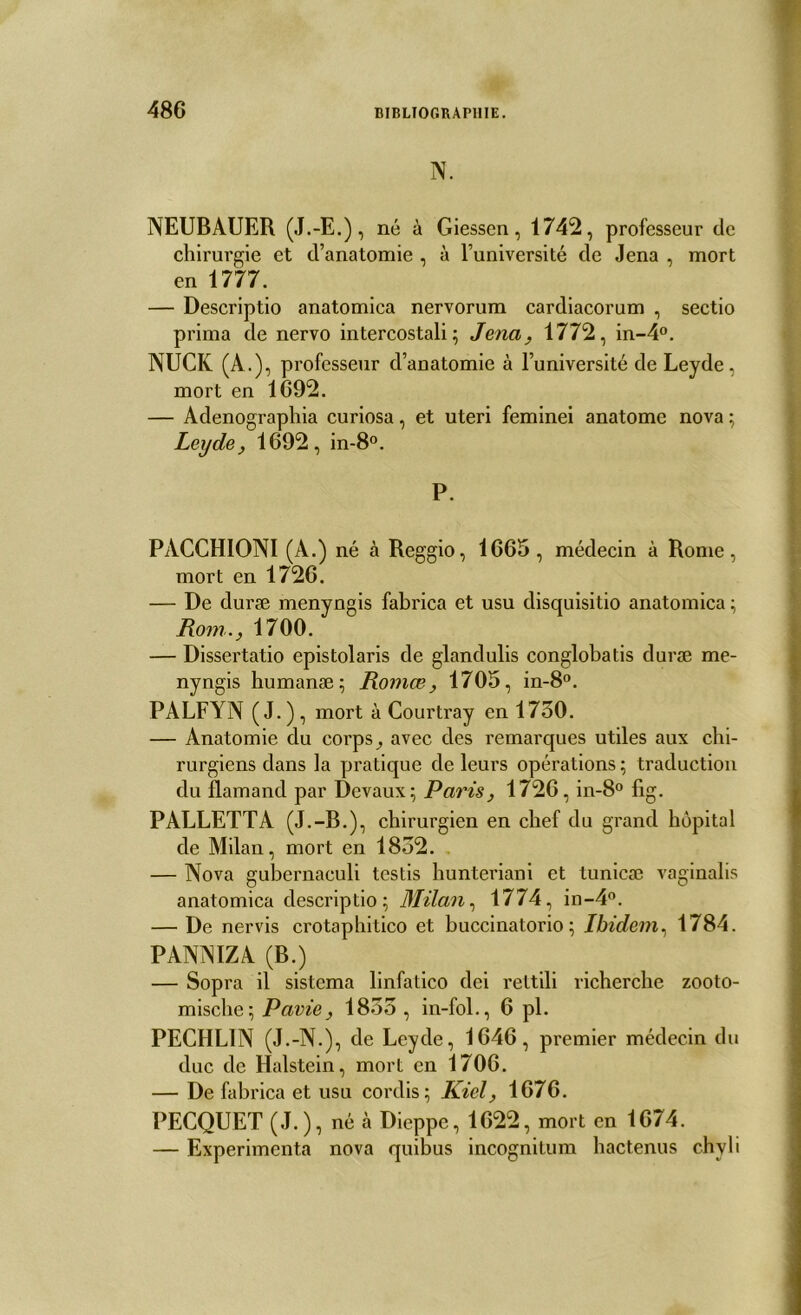 N. NEUBAUER (J.-E.), né à Giessen, 1742, professeur de chirurgie et d’anatomie , à l’université de Jena , mort en 1777. — Descriptio anatomica nervorum cardiacorum , sectio prima de nervo intercostali ; Jena, 1772, in-4°. NUCK (A.), professeur d’anatomie à l’université de Leyde, mort en 1692. — Adenographia curiosa, et uteri feminei anatome nova ; Leyde, 1692, in-8°. P. PACCHIONI (A.) né à Reggio, 1665 , médecin à Rome, mort en 1726. — De duræ menyngis fabrica et usu disquisitio anatomica ; Rom., 1700. — Dissertatio epistolaris de glandulis conglobatis duræ me- nyngis humanæ; Romœ, 1705, in-8°. PALFYN (J-), mort à Courtray en 1750. — Anatomie du corps, avec des remarques utiles aux chi- rurgiens dans la pratique de leurs opérations ; traduction du flamand par Devaux; Paris, 1726, in-8° fig. PALLETTA (J.-B.), chirurgien en chef du grand hôpital de Milan, mort en 1852. — Nova gubernaculi testis hunteriani et tunicæ vaginalis anatomica descriptio; Milan, 1774, in-4°. — De nervis crotaphitico et buccinatorio ; Ibidem, 1784. PANNIZA (B.) — Sopra il sistema linfatico dei rettili richerche zooto- mische; Pavie, 1855 , in-fol., 6 pl. PECHL1N (J.-N.), de Leyde, 1646, premier médecin du duc de Halstein, mort en 1706. — De fabrica et usu cordis; Kiel, 1676. PECQUET (J.), né à Dieppe, 1622, mort en 1674. — Expérimenta nova quibus incognitum hactenus chyli