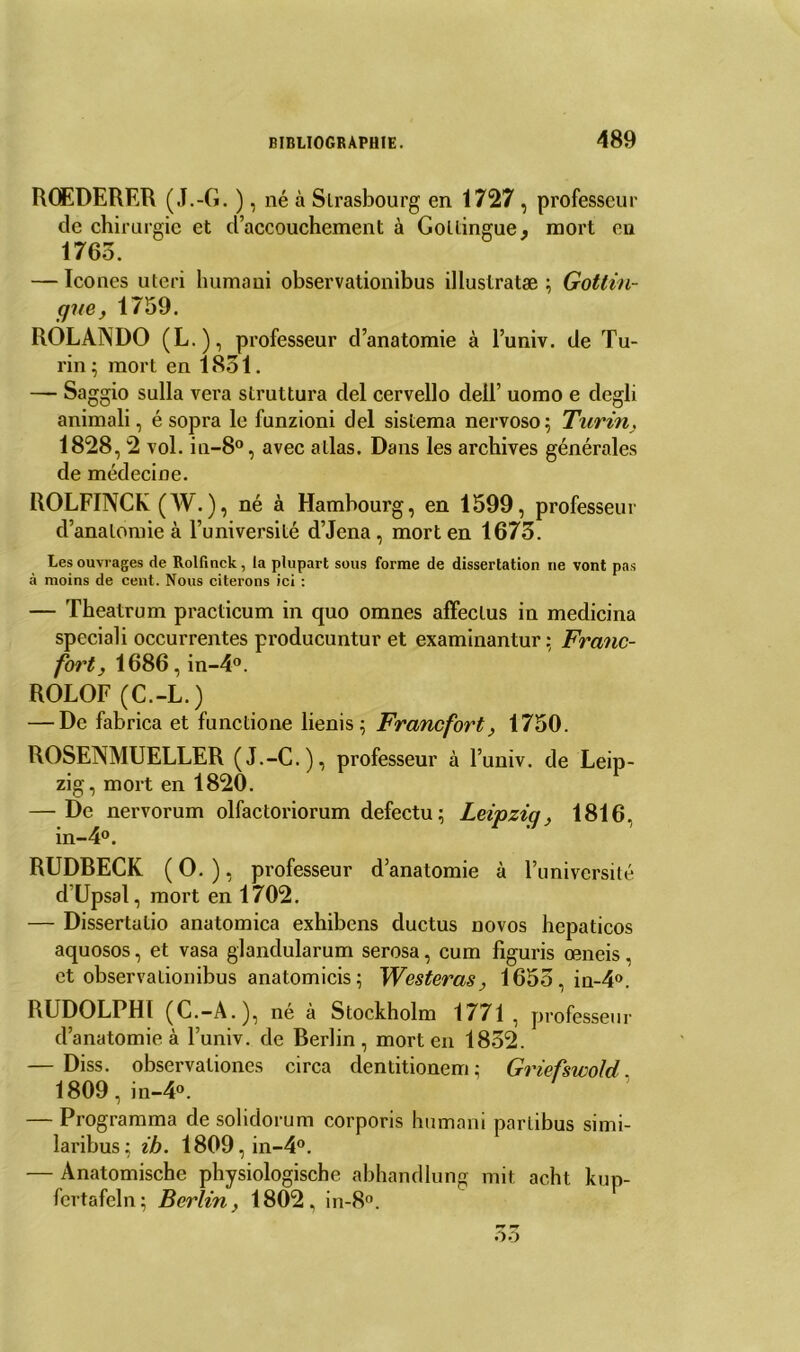 ROEDERER (J.-G. ), né à Strasbourg en 1727 , professeur de chirurgie et d’accouchement à Gottingue* mort en 1765. — Icônes uteri humani observationibus illuslratæ ; Gottin- gue, 1759. ROLANDO (L.), professeur d’anatomie à l’univ. de Tu- rin ; mort en 1851. — Saggio sulla vera struttura del cervello dell’ uomo e degli animali, é sopra le funzioni del sistema nervoso; Turin, 1828, 2 vol. in-8°, avec allas. Dans les archives générales de médecine. ROLFINCK (W. ), né à Hambourg, en 1599, professeur d’anatomie à l’université d’Jena, mort en 1675. Les ouvrages de Rolfinck, la plupart sous forme de dissertation ne vont pas à moins de cent. Nous citerons ici : — Theatrum practicum in quo omnes affectus in medicina speciali occurrentes producuntur et examinantur; Franc- fort, 1686, in-4°. ROLOF (C.-L.) — De fabrica et functione lienis ; Francfort, 1750. ROSENMUELLER (J.-C.), professeur à l’univ. de Leip- zig, mort en 1820. — De nervorum olfactoriorum defectu; Leipziq, 1816, in-4°. RUDBECK ( O. ), professeur d’anatomie à l’université d’Upsal, mort en 1702. — Dissertalio anatomica exhibons ductus novos hepaticos aquosos, et vasa glandularum serosa, cum figuris œneis. et observationibus anatomicis; Westeras, 1655,in-4°. RUDOLPHl (C.-A.), né à Stockholm 1771, professeur d’anatomie à l’univ. de Berlin, mort en 1852. — Diss. observationes circa dentitionem; Griefswold 1809, in-4°. — Programma de solidorum corporis humani partibus simi- laribus ; ih. 1809 , in-4°. — Anatomische physiologische abhandlung mit acht kup- fcrtafeln; Berlin, 1802, in-8°.