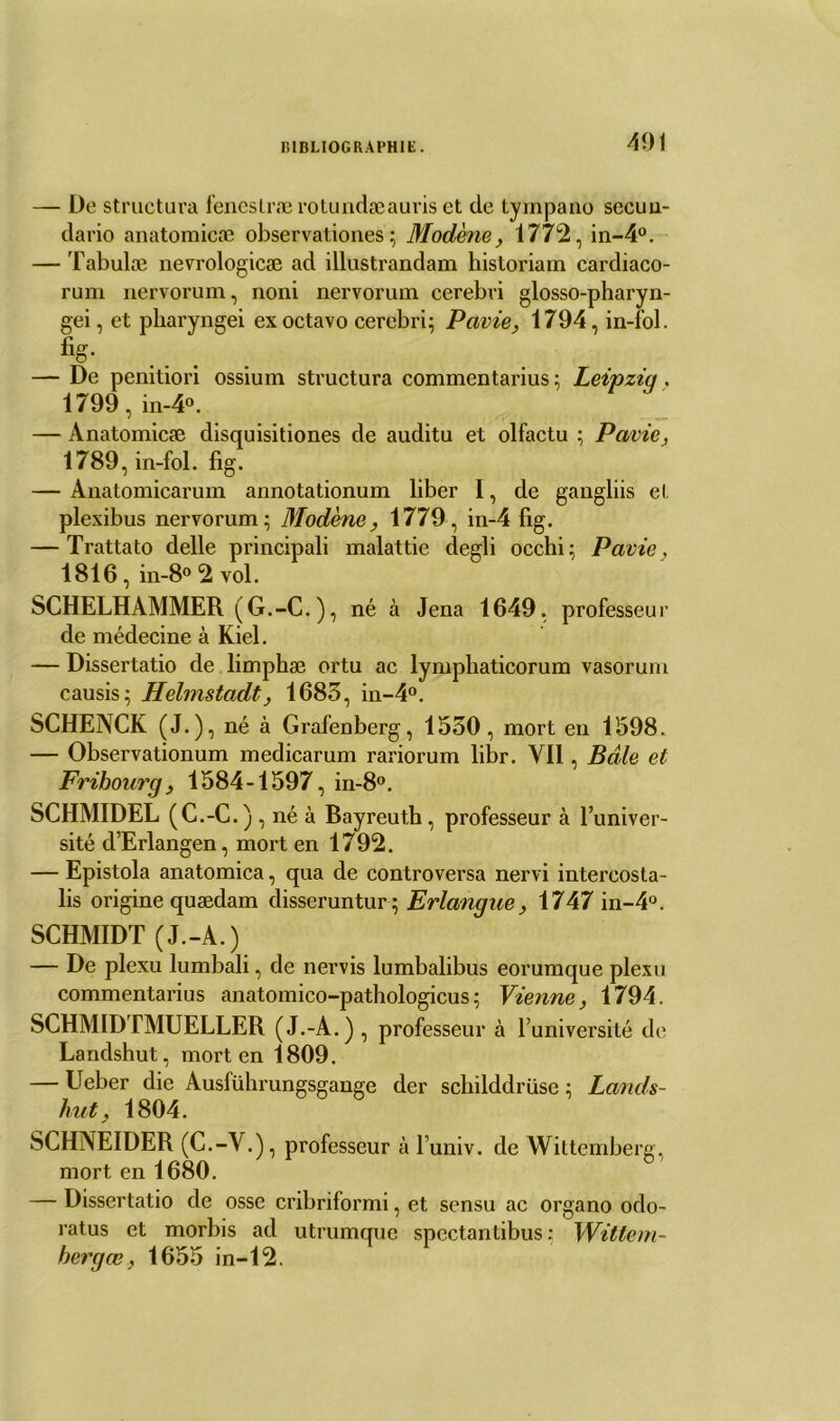 401 — De structura feneslrærotundæauriset de tyinpano secuu- dario anatomicæ observationes ; Modène, 1772, in-4°. — Tabulæ nevrologicæ ad illustrandam hisloriam cardiaco- rum nervorum, noni nervorum cerebri glosso-pharyn- gei, et pharyngei exoctavo cercbri; Pavie, 1794, in-fol. % — De penitiori ossium structura commentarius ; Leipzig. 1799, in-4°. — Anatomicæ disquisitiones de auditu et olfactu ; Pavie, 1789, in-fol. fig. — Anatomicarum annotationum liber I, de gangliis et plexibus nervorum; Modène, 1779, in-4 fig. — Trattato delle principali malattie degli occhi; Pavie, 1816 , in-8° 2 vol. SCHELHAMMER (G.-C. ), né à Jena 1649, professeur de médecine à Kiel. — Dissertatio de limphæ ortu ac lymphaticorum vasorum causis; Helmstadt, 1683, in-4°. SCHENCK (J.), né à Grafenberg, 1530, mort en 1598. — Observationum medicarum rariorum libr. YI1, Bâle et Fribourg, 1584-1597, in-8°. SCHMIDEL (C.-C . ) , né à Bayreuth, professeur à l’univer- sité d’Erlangen, mort en 1792. — Epistola anatomica, qua de controversa nervi intereosta- lis origine quædam disseruntur; Erlangue, 1747 in-4°. SCHMIDT (J.-A.) — De plexu lumbali, de nervis lumbalibus eorumque plexu commentarius anatomico-pathologicus; Vienne, 1794. SCHM1DTMUELLER (J.-A.) , professeur à l’université de Landshut, mort en 1809. — Ueber die Ausführungsgange der schilddrüsc ; Lands- hut, 1804. SCHNEIDER (C.-V.), professeur à l’univ. de Wittemberg, mort en 1680. — Dissertatio de osse cribriformi, et sensu ac organo odo- ratus et morbis ad utrumque spectantibus : Witlem- hergœ, 1655 in-12.