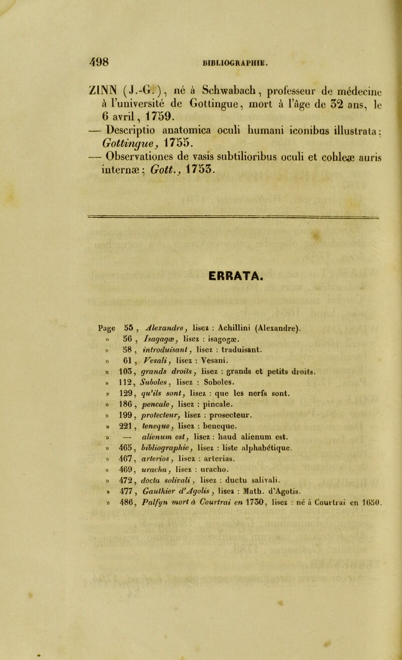 Z11NN (J.-G.), né à Schwabach, professeur de médecine à l’université de Gottingue, mort à l’âge de 32 ans, le 6 avril, 1759. — Descriptio anatomica oculi liumani iconibus illustrata: Gottinyue, 1755. — Observationes de vasis subtilioribus oculi et cohleæ au ris internæ; Gott1753. ERRATA. Page 55 , Alexandre, lise* : Achillini (Alexandre). » 56 , Isagagœ, lisez : isagogæ. » 58 , introduisant, lisez : traduisant. « 61 , Vesali, lisez : Vesani. » 103, grands droits, lisez : grands et petits droits. » 112, Suboles, lisez : Soboles. » 129, qu’ils sont, lisez : que les nerfs sont. » 186, pencale, lisez : pincale. « 199, protecteur, lisez : prosecteur. » 221, teneque, lisez : beneque. v> — alienum est, lisez : haud alienum est. » 465, bibliographie, lisez : liste alphabétique. » 467, arterios, lisez : artcrias. » 469, uracha, lisez : uracho. » 472, docta salivait, lisez : ductu salivai!. » 477, Gauthier d’Agolis , lisez : Math. d’Agotis. » 486, Palfijn mort à Courtrai en 1730, lisez : né à Courtrai en 1650.