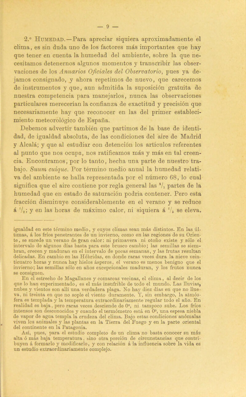 2.° Humedad.—Para apreciar siquiera aproximadamente el clima, es sin duda uno de los factores más importantes que hay que tener en cuenta la humedad del ambiente, sobre la que ne- cesitamos detenernos algunos momentos y transcribir las obser- vaciones de los Anuarios Oficiales del Observatorio, pues ya de- jamos consignado, y ahora repetimos de nuevo, que carecemos de instrumentos y que, aun admitida la suposición gratuita de nuestra competencia para manejarlos, nunca las observaciones particulares merecerían la confianza de exactitud y precisión que necesariamente hay que reconocer en las del primer estableci- miento meteorológico de España. Debemos advertir también que partimos de la base de identi- dad, de igualdad absoluta, de las condiciones del aire de Madrid y Alcalá; y que al estudiar con detención los artículos referentes al punto que nos ocupa, nos ratificamos más y más en tal creen- cia. Encontramos, por lo tanto, hecha una parte de nuestro tra- bajo. Stitmi cuique. Por término medio anual la humedad relati- va del ambiente se halla representada por el número 68, lo cual significa que el aire contiene por regla general las Va partes de la humedad que en estado de saturación podría contener. Pero esta fracción disminuye considerablemente en el verano y se reduce á 'V; y en las horas de máximo calor, ni siquiera á Va se eleva. igualdad en este término medio, y cuyos climas sean más distintos. En las úl- timas, á los fríos penetrantes de un invierno, como en las regiones de su Orien- te, se sucede un verano de gran calor: ni primavera ni otoño existe y sólo el intervalo de algunos días basta para este brusco cambio; las semillas se siem- bran, crecen y maduran en el intervalo de pocas semanas, y las frutas resultan delicadas. En cambio en las Hébridas, en donde raras veces dura la nieve vein- ticuatro horas y nunca hay hielos ásperos, el verano es menos benigno que el invierno; las semillas sólo en años excepcionales maduran, y los frutos nunca se consiguen. En el estrecho de Magallanes y comarcas vecinas, el clima, al decir de los que lo han experimentado, es el más insufrible de todo el mundo. Las lluvias, nubes y vientos son allí una verdadera plaga. No hay diez días en que no llue- va, ni treinta en que no sople el viento duramente. Y, sin embargo, la atmós- fera es templada y la temperatura extraordinariamente regular todo el año. En realidad es baja, pero raras veces desciende de 0°, ni tampoco sube. Los fríos intensos son desconocidos y cuando el termómetro está en 0“, una espesa niebla de vapor de agua templa la crudeza del clima. Bajo estas condiciones anómalas viven los animales y las plantas en la Tierra del Fuego y en la parte oriental del continente en la Patagonia. Así, pues, para el estudio completo de un clima no basta conocer su más alta ó más baja temperatura, sino otra porción de circunstancias que contri- buyen á formarlo y modificarlo, y con relación á la influencia sobre la vida es un estudio extraordinariamente complejo.
