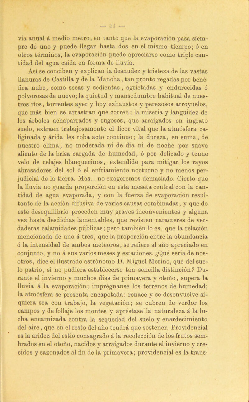 via anual á medio metro, en tanto que la evaporación pasa siem- pre de uno y puede llegar hasta dos en el mismo tiempo; ó en otros términos, la evaporación puede apreciarse como triple can- tidad del agua caída en forma de lluvia. Así se conciben y explican la desnudez y tristeza de las vastas llanuras de Castilla y de la Mancha, tan pronto regadas por bené- fica nube, como secas y sedientas, agrietadas y endurecidas ó polvorosas de nuevo; la quietud y mansedumbre habitual de nues- tros ríos, torrentes ayer y hoy exhaustos y perezosos arroyuelos, que más bien se arrastran que corren; la miseria y languidez de los árboles achaparrados y rugosos, que arraigados en ingrato suelo, extraen trabajosamente el licor vital que la atmósfera ca- liginada y árida les roba acto continuo; la dureza, en suma, de nuestro clima, no moderada ni de día ni de noche por suave aliento de la brisa cargada de humedad, ó por delicado y tenue velo de celajes blanquecinos, extendido para mitigar los rayos abrasadores del sol ó el enfriamiento nocturno y no menos per- judicial de la tierra. Mas... no exageremos demasiado. Cierto que la lluvia no guarda proporción en esta meseta central con la can- tidad de agua evaporada, y con la fuerza de evaporación resul- tante de la acción difusiva de varias causas combinadas, y que de este desequilibrio proceden muy graves inconvenientes y alguna vez basta desdichas lamentables, que revisten caracteres de ver- daderas calamidades públicas; pero también lo es, que la relación mencionada de uno á tres, que la proporción entre la abundancia ó la intensidad de ambos meteoros, se refiere al año apreciado en conjunto, y no á sus varios meses y estaciones. ¿Qué sería de nos- otros, dice el ilustrado astrónomo D. Miguel Merino, qué del sue- lo patrio, si no pudiera establecerse tan sencilla distinción? Du- rante el invierno y muchos días de primavera y otoño, supera la lluvia á la evaporación; imprégnanse los terrenos de humedad; la atmósfera se presenta encapotada: renace y se desenvuelve si- quiera sea con trabajo, la vegetación; se cubren de verdor los campos y de follaje los montes y apréstasela naturaleza á la lu- cha encarnizada contra la sequedad del suelo y enardecimiento del aire, que en el resto del año tendrá que sostener. Providencial es la aridez del estío consagrado á la recolección de los frutos sem- brados en el otoño, nacidos y arraigados durante el invierno y cre- cidos y sazonados al fin de la primavera; providencial es la traus-