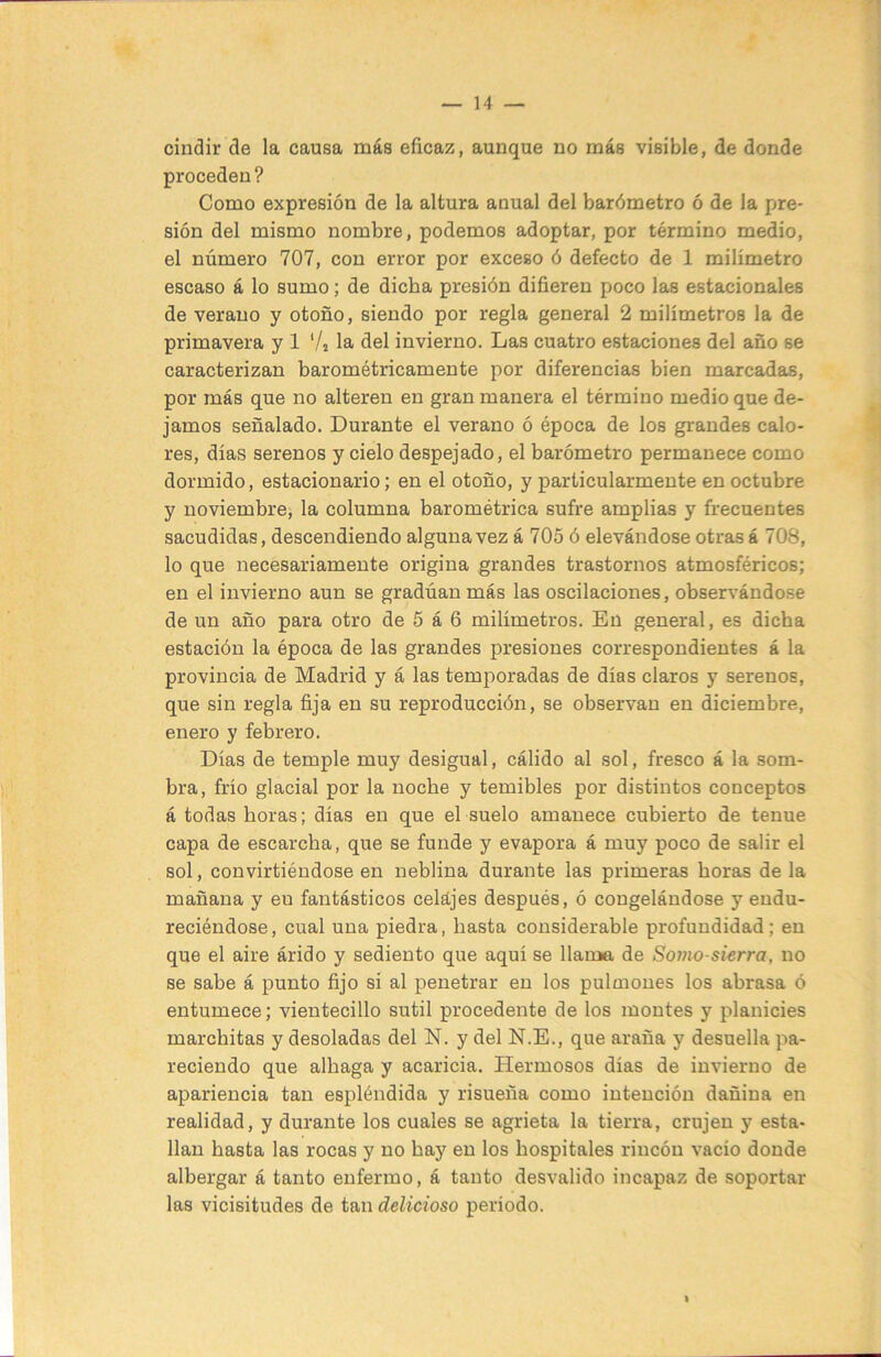 cindir de la causa más eficaz, aunque no más visible, de donde proceden? Como expresión de la altura anual del barómetro ó de la pre- sión del mismo nombre, podemos adoptar, por término medio, el número 707, con error por exceso ó defecto de 1 milímetro escaso á lo sumo; de dicha presión difieren poco las estacionales de verano y otoño, siendo por regla general 2 milímetros la de primavera y 1 Vs la del invierno. Las cuatro estaciones del año se caracterizan barométricamente por diferencias bien marcadas, por más que no alteren en gran manera el término medio que de- jamos señalado. Durante el verano ó época de los grandes calo- res, días serenos y cielo despejado, el barómetro permanece como dormido, estacionario; en el otoño, y particularmente en octubre y noviembre, la columna barométrica sufre amplias y frecuentes sacudidas, descendiendo alguna vez á 705 ó elevándose otras á 708, lo que necesariamente origina grandes trastornos atmosféricos; en el invierno aun se gradúan más las oscilaciones, observándose de un año para otro de 5 á 6 milímetros. En general, es dicha estación la época de las grandes presiones correspondientes á la provincia de Madrid y á las temporadas de días claros y serenos, que sin regla fija en su reproducción, se observan en diciembre, enero y febrero. Días de temple muy desigual, cálido al sol, fresco á la som- bra, frío glacial por la noche y temibles por distintos conceptos á todas horas; días en que el suelo amanece cubierto de tenue capa de escarcha, que se funde y evapora á muy poco de salir el sol, convirtiéndose en neblina durante las primeras horas déla mañana y en fantásticos celajes después, ó congelándose y endu- reciéndose, cual una piedra, hasta considerable profundidad; en que el aire árido y sediento que aquí se llama de Sorno-skrra, no se sabe á punto fijo si al penetrar en los pulmones los abrasa ó entumece; vientecillo sutil procedente de los montes y planicies marchitas y desoladas del N. y del N.E., que araña y desuella pa- reciendo que alhaga y acaricia. Hermosos días de invierno de apariencia tan espléndida y risueña como intención dañina en realidad, y durante los cuales se agrieta la tierra, crujen y esta- llan hasta las rocas y no hay en los hospitales rincón vacío donde albergar á tanto enfermo, á tanto desvalido incapaz de soportar las vicisitudes de tan delicioso periodo. %