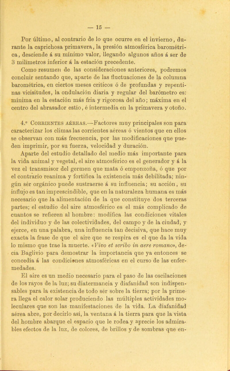 Por último, al contrario de lo que ocurre en el invierno, du- rante la caprichosa primavera, la presión atmosférica barométri- ca, desciende á su mínimo valor, llegando algunos años á ser de 3 milímetros inferior á la estación precedente. Como resumen de las consideraciones anteriores, podremos concluir sentando que, aparte de las fluctuaciones de la columna barométrica, en ciertos meses críticos ó de profundas y repenti- nas vicisitudes, la ondulación diaria y regular del barómetro es: mínima en la estación más fria y rigorosa del año; máxima en el centro del abrasador estío, é intermedia en la primavera y otoño. f 4.° CoREiENTES AÉREAS.—Factores muy principales son para caracterizar los climas las corrientes aéreas ó vientos que en ellos se observan con más frecuencia, por las modificaciones que pue- den imprimir, por su fuerza, velocidad y duración. Aparte del estudio detallado del medio más importante para la vida animal y vegetal, el aire atmosférico es el generador y á la vez el transmisor del germen que mata ó emponzoña, ó que por el contrario reanima y fortifica la existencia más debilitada; nin- gún sér orgánico puede sustraerse á su influencia; su acción, su influjo es tan imprescindible, que en la naturaleza humana es más necesario que la alimentación de la que constituye dos terceras partes; el estudio del aire atmosférico es el más complicado de cuantos se refieren al hombre: modifica las condiciones vitales del individuo y de las colectividades, del campo y de la ciudad, y ejerce, en una palabra, una influencia tan decisiva, que hace muy exacta la frase de que el aire que se respira es el que da la vida lo mismo que trae la muerte. «Fwo et scribo in aere romano)), de- cía Baglivio para demostrar la importancia que ya entonces se concedía á las condicianes atmosféricas en el curso de las enfer- medades. El aire es un medio necesario para el paso de las oscilaciones de los rayos de la luz; su diatermancia y diafanidad son indispen- sables para la existencia de todo sér sobre la tierra; por la prime- ra llega el calor solar produciendo las múltiples actividades mo- leculares que son las manifestaciones de la vida. La diafanidad aérea abre, por decirlo así, la ventana á la tierra para que la vista del hombre abarque el espacio que le rodea y aprecie los admira- bles efectos de la luz, de colores, de brillos y de sombras que en-