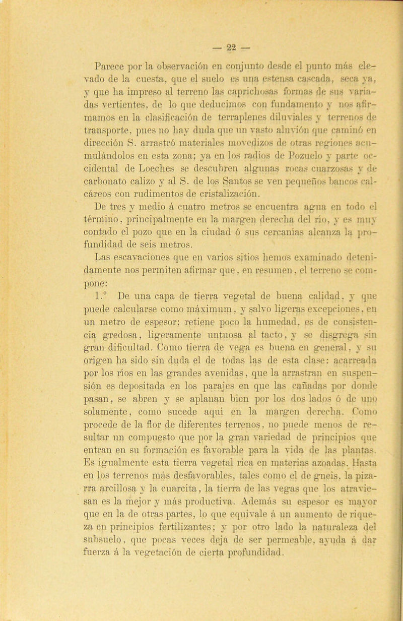 22 Parece por la ob,servaei6n en conjunto ílesíle el punto más ele- vado de la cuesta, que el suelo es una estensa cascada, seca ya, y que lia impreso al terreno las capriclujsas formas de sus varia- das vertientes, de lo que deducimos con fundamento y nos afir- mamos en la clasificación de terrajdejies diluviales y terrenos de transporte, pues no liay duda que un vasto aluvión que caminó en dirección S. arrastró materiales movedizos de otras regiones aeu- muláudolos en esta zona; ya en los radios de Pozuelo y parte oc- cidental de Loeches se descubren alg-unas rocas cuarzosas y de carbonato calizo y al S. de los Santos se ven pequefios bancos cal- cáreos con rudimentos de cristalización. De tres y medio á cuatro metros se encuentra ag-ua en todo el término, principalmente en la margen derecha del rio, y es muy contado el pozo que en la ciudad ó sus cercanías alcanza la jiro- fundidad de seis metros. Las escavaciones que en varios sitios hemos examinado deteni- damente nos permiten afirmar que, en resumen, el terreno se com- pone: l.“ De una capa de tierra vegetal de buena calidad, y que puede calcularse como máximum, y salvo ligeras excepciones, en un metro de espesor; retiene poco la humedad, as de con.si.sten- cia gredosa, ligeramente untuosa al tacto, y .se disgrega sin gran dificultad. Como tierra de vega es buena en general, y su origen ha sido sin duda el de todas las de esta cla.se: acarreada por los ríos en las grandes avenidas, que la arrasti'an en suspen- sión es depositada en los parajes en que las cañadas por donde pasan, se abren y se aplanan bien por los dos lados ó de uno solamente, como sucede aquí en la margen derecha. Como procede de la ñor de diferentes terrenos, no puede menos de re- sultar un compuesto que por la gran variedad de principios que entran en su formación es favorable para la vida de las plantas. Es igualmente esta tierra vegetal rica en materias azoadas. Hasta en los terrenos más desfavorables, tales como el de gneis, la piza- rra arcillosa y la cuarcita, la tierra de las vegas que los atravie- san es la mejor y más productiva. Además .su espesor es mayor que en la de otras partes, lo que equivale á un aumento de rique- za en principios fertilizantes; y por otro lado la naturaleza del subsuelo, que pocas veces deja de ser permeable, ayuda á dar fuerza á la vegetación de cierta profundidad.