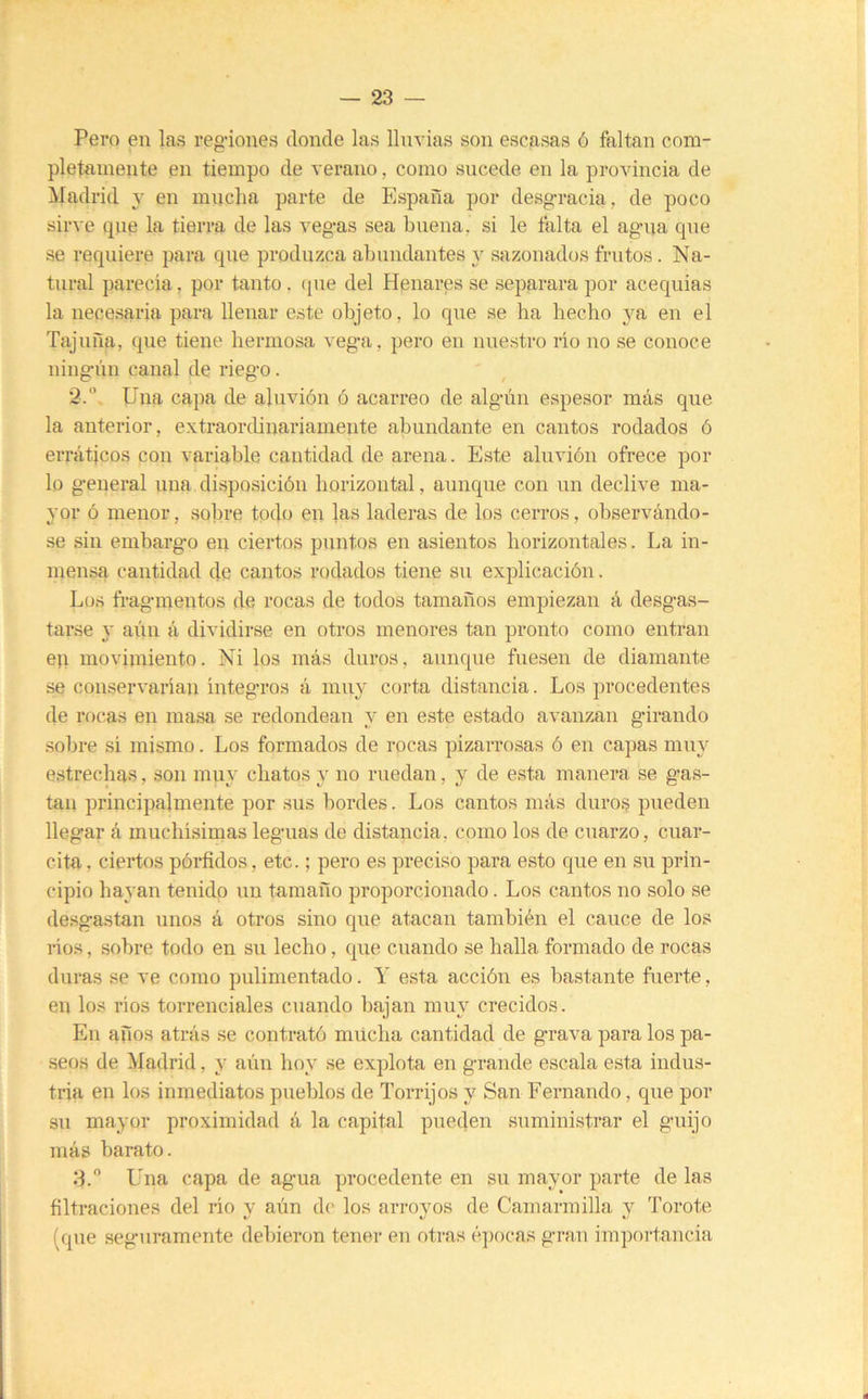 Pero en las regiones donde las lluvias son escasas ó faltan com- pletamente en tiempo de verano, como sucede en la provincia de Madrid j en mucha parte de España por desgracia, de poco sirve que la tierra de las vegas sea buena, si le falta el agua que se requiere para que produzca abundantes y sazonados frntos. Na- tural parecía, por tanto. (pie del Hpnares se separara por aceqnias la necesaria para llenar este objeto, lo qne se ba becbo ya en el Tajiiña, que tiene bermosa vega, pero en nuestro río no se conoce ningún canal de riego. 2.  Una capa de aluvión ó acarreo de algún espesor más qne la anterior, extraorcbnariamente abundante en cantos rodados ó erráticos con variable cantidad de arena. Este aluvión ofrece por lo general una disposición borizoiital, aunque con nn declive ma- yor ó menor, sobre todo en las laderas de los cerros, observándo- se sin embargo eii ciertos puntos en asientos borizontales. La in- mensa cantidad de cantos rodados tiene sn explicación. Los fragmentos de rocas de todos tamaños empiezan á desgas- tarse j aún á dividirse en otros menores tan pronto como entran eu movimiento. Ni los más duros, aunque fuesen de diamante se conservarían íntegros á muy corta distancia. Los procedentes de rocas en masa se redondean y en este estado avanzan girando sobre sí mismo. Los formados de rocas pizarrosas ó en capas muy estrechas, son muy chatos y no ruedan, y de esta manera se gas- tan principalmente por sus bordes. Los cantos más duros pueden llegar á muchísimas leguas de distancia, como los de cuarzo, cuar- cita , ciertos pórfidos, etc.; pero es preciso para esto que en su prin- cipio hayan tenido nn tamaño proporcionado. Los cantos no solo se desgastan unos á otros sino que atacan también el cauce de los ríos, sobre todo en su lecho, qne cuando se halla formado de rocas duras se ve como pulimentado. Y esta acción es bastante fiierte, en los ríos torrenciales cuando bajan muy crecidos. En años atrás se contrató múcba cantidad de grava para los pa- seos de Madrid, y aún boy se explota en grande escala esta indus- tria en los inmediatos pueblos de Torrijos y San Fernando, qne por su mayor proximidad á la capital pueden suministrar el guijo más barato. 3.  Una capa de agua procedente en sn mayor parte de las filtraciones del río v aún d(' los arrovos de Camarmilla v Torote V (qne seguramente debieron tener en otras é]K)cas gran importancia