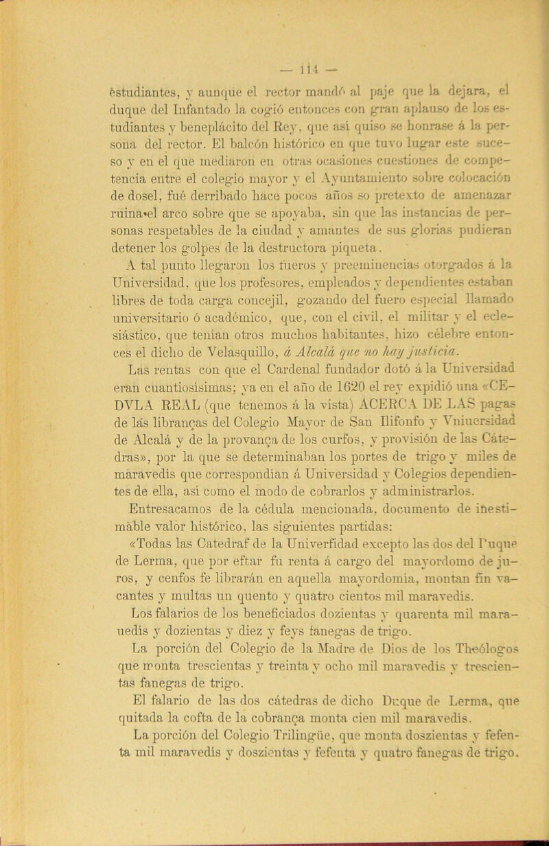 í>studiantes, y aun([iú; el rector al paje que la dejara, el duque del luíautado la co^ió entonces con g’ran aplauso de los es- tudiantes y beneplácito del Rey. que asi <|uiso se honrase á la per- sona del rector. El balcón histórico en que tuvo lu<rar este suce- so y en el que mediaron en otras ocasiones cuestiones de compe- tencia entre el colegáo ma^mr y el Ayuntamiento sobre colocación de dosel, fué derribado hace pocos aiios so pretexto de amenazar ruina’el arco sobre que se apoyaba, sin que las instancias de j>er- sonas respetables de la ciudad y amantes de .sus glorias pudieran detener los golpes de la destructora piqueta. A tal punto llegaron los tueros y preeminencias otorgados á la Universidad, que los profesores, empleados y dependientes estaban libres de toda carga concejil, gozando del fuero especial llamado universitario ó académico, que, con el civil, el militar y el ecle- siástico, que tenían otros muchos habitantes, hizo célebre enton- ces el dicho de Velasquillo, á Alcalá, qae no hay justicia. Las rentas con que el Cardenal fundador dotó á la Universidad eran cuantiosísimas; ya en el año de 1620 el rey expidió una «CE- DALA REAL (que tenemos á la vista) ACERCA DE LAS pagas de las librancas del Colegio Mayor de San Ilifonfo y Vuiucrsidad de Alcalá y de la pro vanea de los curfos, y provisión de las Cáte- dras», por la que se determinaban los portes de trigo y miles de maravedís que correspondían á Universidad y Colegios dependien- tes de ella, así como el modo de cobrarlos y administrarlos. Entresacamos de la cédula mencionada, documento de iüesti- mahle valor histórico, las siguientes partidas: «Todas las Catedraf de la Univerfidad excepto las dos del Duque de Lerma, que por eftar fu renta á cargo del mayordomo de ju- ros, y cenfos fe librarán en aquella ma^'ordomía, montan fin va- cantes y multas un quento y quatro cientos mil maravedís. Los falarios de los beneficiados dozientas y quarenta mil mara- uedís y dozientas y diez y feys fanegas de trigo. La porción del Colegio de la Madre de Dios de los Theólogos que monta trescientas y treinta y ocho rail maravedís y trescien- tas fanegas de trigo. El falario de las dos cátedras de dicho Dr.que de Lerma, que quitada la cofta de la cobrauoa monta cien mil maravedís. La porción del Colegio Trilingüe, que monta doszientas y fefen- ta mil maravedís y doszientas y fefenta y quatro fanegas de trigo.