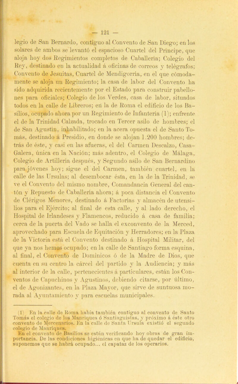 leg-io (le San Bernardo, contig-uo al Convento de San Dieg-o; en los solares de ambos se levantó el espacioso Cuartel del Principe, qne aloja hoy dos Reg-imientos completos de Caballería; Colegio del Hey, destinado en la actualidad á oficinas de correos y telégrafos; Convento de Jesuítas, Cuartel de Mendigorría, en el que cómoda- mente se aloja un Reg’imiento; la casa de labor del Convento ha sido adquirida recientemente por el Estado para construir pabello- nes para oficiales; Colegio de los Verdes, casa de labor, situados todos en la calle de Libreros; eií la de Roma el edificio de los Ba- silios, ocupado ahora por un Regimiento de Infantería (1); enfrente el de la Trinidad Calzada, trocado en Tercer asilo de hombres; el de San Agustín, inhabilitado; en la acera opuesta el de Santo To- más, destinado á Presidio, en donde se alojan 1.200 hombres; de- trás de éste, y casi en las afueras, el del Carmen Descalzo, Casa- Galera, única en la Nación; más adentro, el Colegio de Málaga, Colegio de Artillería después, y Segundo asilo de San Bernardino para jóvenes hoy; sigue el del Carmen, también cuartel, en la calle de las Ursulas; al desembocar ésta, en la de la Trinidad, se ve el Convento del mismo nombre. Comandancia General del can- tón y Repuesto de Caballería ahora; á poca distancia el Convento de Clérigos Menores, destinado á Factorías y almacén de utensi- lios para el Ejército; al final de esta calle, y al lado derecho, el i Hospital de Irlandeses y Flamencos, reducido á casa de familia; I cerca de la puerta del Vado se halla el exconvento de la Merced, ¡aprovechado para Escuela de Equitación y Herradores; en la Plaza de la ^Tctoria está el Convento destinado á Hospital Militar, del que ya nos hemos ocui)ado; en la calle de Santiago forma esquina, al final, el Convento de Dominicos ó de la Madre de Dios, que cuenta en su centro la cárcel del partido y la Audiencia; y más - al interior de la calle, pertenecientes á particulares, están los Con- ^ ventos de Capuchinos y Agu.stinos, debiendo citarse, por último, I el de Agonizantes, en la Plaza Mayor, que sirve de suntuosa mo- t rada al Ayuntamiento y ])ara escuelas municipales. (1) En la calle de Roma había también contiguo al convento de Santo Tomás el colegio de los Manriques ó Santiaguistas, y prcíximo á éste otro convento de Mercenarios, lín la calle de Santa Ursula existió el segundo colegio de Manriques. En el convento de Basilios se están verifícando hoy obras de gran im- portancia. De las condiciones higiénicas en que ha de quedar el edificio, suponemos que se habrá ocupado... el capataz de los operarios.
