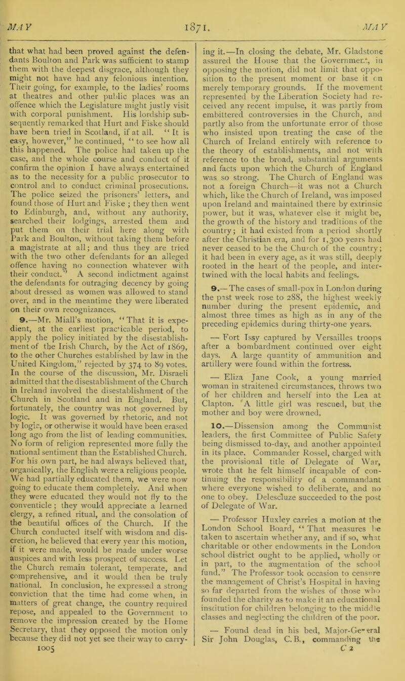 that what had been proved against the defen- dants Boulron and Park was sufficient to stamp them with the deepest disgrace, although they might not have had any felonious intention. Their going, for example, to the ladies’ rooms at theatres and other public places was an offence which the Legislature might justly visit with corporal punishment. His lordship sub- sequently remarked that Hurt and Fiske should have been tried in Scotland, if at all. “ It is easy, however,” he continued, “ to see how all this happened. The police had taken up the case, and the whole course and conduct of it confirm the opinion I have always entertained as to the necessity for a public prosecutor to control and to conduct criminal prosecutions. The police seized the prisoners’ letters, and found those of Hurt and Fiske ; they then went to Edinburgh, and, without any authority, searched their lodgings, arrested them and put them oir their trial here along with Park and Boulton, without taking them before a magistrate at all; and thus they are tried with the two other defendants for an alleged offence having no connection whatever with their conduct.” A second indictment against the defendants for outraging decency by going about dressed as women was allowed to stand over, and in the meantime they were liberated on their own recognizance.s. 9.—Mr. Miall’s motion, “That it is expe- dient, at the earliest pracicable period, to apply the policy initiated by the disestablish- ment of the Irish Church, by the Act of 1869, to the other Churches established by law in the United Kingdom,” rejected by 374 to 89 votes. In the course of the discussion, Mr. Disraeli admitted that the disestablishment of the Church in Ireland involved the disestablishment of the Church in Scotland and in England. But, fortunately, the country was not governed by logic. It was governed by rhetoric, and not by logic, or otherwise it would have been erased long ago from the list of leading communities. No form of religion represented more fully the national sentiment than the Established Church. For his own part, he had always believed that, organically, the English were a religious people. We had partially educated them, we were now going to educate them completely. And when they were educated they wouhl not fly to the conventicle; they would appreciate a learned clergy, a refined ritual, and the consolation of the beautiful offices of the Church. If the Church conducted itself with wisdom and dis- cretion, he believed that every year this motion, if it were made, would be made under worse auspiees and with less prospect of success. Let the Church remain tolerant, temperate, and comprehensive, and it woukl then be truly national. In conclusion, he expressed a strong conviction that the time had come when, in matters of great change, the country required repose, and appealed to the Government to remove the impression created by the Home Secretary, that they opposed the motion only because they did not yet see their way to carry- ing it.—In closing the debate, Mr. Gladstone assured the House that the Governmer.*:, in opposing the motion, did not limit that oppo- sition to the present moment or base it cn merely temporary grounds. If the movement represented by the Liberation Society had re- ceived any recent impulse, it was partly from embittered controversies in the Church, and partly also from the unfortunate error of those who insisted upon treating the case of the Church of Ireland entirely with reference t(j the theory of establishments, and not with reference to the broad, substantial arguments and facts upon which the Church of England was so strong. The Church of England was not a foreign Church—it was not a Church which, like the Church of Ireland, was imposetl upon Ireland and maintained there by extrinsic power, but it was, whatever else it might be, the growth of the history and traditions of the country; it had existed from a period shortly after the Christian era, and for 1,300 years had never ceased to be the Church of the country; it had been in every age, as it was still, deeply rooted in the heart of the people, and inter- twined with the local habits and feelings. 9. — The cases of small-pox in London during the past week rose to 288, the highest weekly number during the present epidemic, and almost three times as high as in any of the preceding epidemics during thirty-one years. — Fort Tssy captured by Versailles troops after a bombardment continued over eight days. A large quantity of ammunition and artillery were found within the fortress. — Eliza Jane Cook, a young married wom.an in straitened circumstances, throws two of her children and herself into the Lea at Clapton. A little girl was rescued, but the mother and boy were drowned. 10. —Dissension among the Communist leaders, the first Committee of Public Safely being dismissed to-day, and another appointed in its place. Commander Rossel, charged witli the provisional title of Delegate of War, wrote that he felt himself incapable of con- tinuing the responsibility of a commandant where everyone wished to deliberate, and no one to obey. Delescluze succeeded to the post of Delegate of War. — Professor Huxley carries a motion at the London School Board, “ That measures be taken to ascertain whether any, and if so, what charitable or other endowments in the London school district ought to be applied, wholly or in part, to the augmentation of the school fund.” The Professor took occasion to censure the management of Christ’s Hospital in having so far departed from the wishes of those who founded the charity .as to make it an educational institution for children lielonging to the middle classes and neglecting the children ot the poor. — Found dead in his bed, Major-Ge«ral Sir John Douglas, C. B., commanding Itie