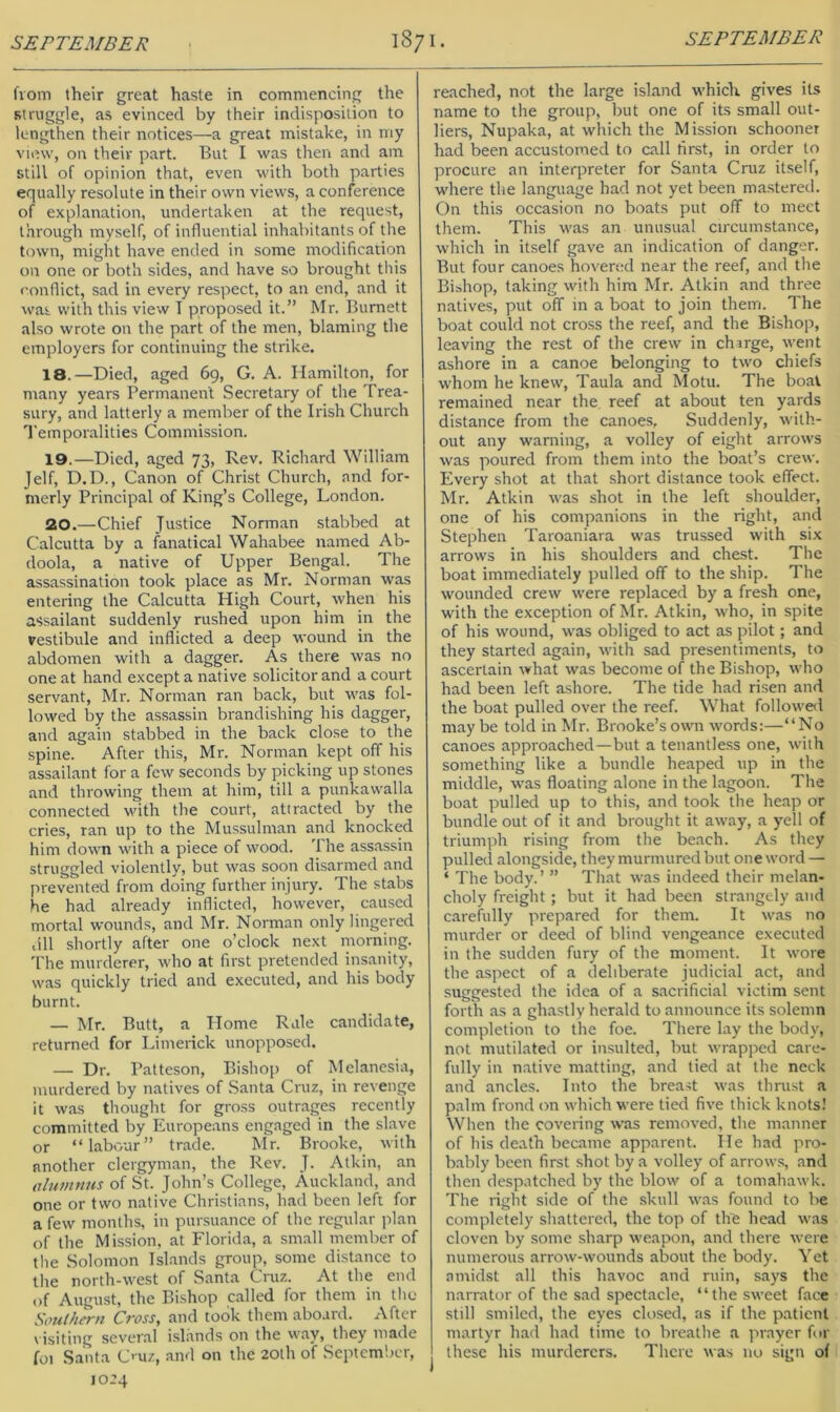 from their great haste in commencing the struggle, as evinced by their indisposition to lengthen their notices—a great mistake, in my view, on their part. But I was then and am still of opinion that, even with both parties equally resolute in their own views, a conference of explanation, undertaken at the request, through myself, of influential inhabitants of the town, might have ended in some modification on one or both sides, and have so brought this conflict, sad in every respect, to an end, and it was. with this view T proposed it.” Mr. Burnett also wrote on the part of the men, blaming the employers for continuing the strike. 18. —Died, aged 69, G. A. Hamilton, for many years Permanent Secretary of the Trea- sury, and latterly a member of the Irish Church Temporalities Commission. 19. —Died, aged 73, Rev. Richard William Jelf, D.D., Canon of Christ Church, and for- merly Principal of King’s College, London. 20. —Chief Justice Norman stabbed at Calcutta by a fanatical Wahabee named Ab- doola, a native of Upper Bengal. The assassination took place as Mr. Norman was entering the Calcutta High Court, when his assailant suddenly rushed upon him in the vestibule and inflicted a deep wound in the abdomen with a dagger. As there was no one at hand except a native solicitor and a court servant, Mr. Norman ran back, but was fol- lowed by the assassin brandishing his dagger, and again stabbed in the back close to the spine. After this, Mr. Norman kept off his assailant for a few seconds by picking up stones and throwing them at him, till a punkawalla connected with the court, attracted by the cries, ran up to the Mussulman and knocked him down with a piece of wood. The assassin struggled violently, but was soon disarmed and prevented from doing further injury. The stabs he had already inflicted, however, caused mortal wounds, and Mr. Norman only lingered till shortly after one o’clock next morning. 'I'he murderer, who at first pretended insanity, was quickly tried and executed, and his body burnt. — Mr. Butt, a Home Rule candidate, returned for Limerick unopposed. — Dr. Patteson, Bishop of Melanesia, murdered by natives of Santa Cruz, in revenge it was thought for gross outrages recently committed by Europeans engaged in the slave or “labour” trade. Mr. Brooke, with another clergyman, the Rev. J. Atkin, an alumnjts of St. John’s College, Auckland, and one or two native Christians, had been left for a few months, in pursuance of the regular plan of the Mission, at Florida, a small member of the Solomon Islands group, some distance to the north-west of Santa Cmz. At the end of August, the Bishop called for them in tho Southern Cross, and took them aboard. After visiting several islands on the way, they made foi Santa C’ uz, and on the 20lh of September, 1024 reached, not the large island whicli gives its name to the group, but one of its small out- liers, Nupaka, at which the Mission schooner had been accustomed to call first, in order to procure an interpreter for Santa Cruz itself, where the language had not yet been mastered. On this occasion no boats put off to meet them. This was an unusual circumstance, which in itself gave an indication of danger. But four canoes hovered near the reef, and the Bishop, taking with him Mr. Atkin and three natives, put off in a boat to join them. The boat could not cross the reef, and the Bishop, leaving the rest of the crew in charge, went ashore in a canoe belonging to two chiefs whom he knew, Taula and Motu. The boat remained near the reef at about ten yards distance from the canoes, Suddenly, w'ith- out any warning, a volley of eight arrows was poured from them into the boat’s crew. Every shot at that short distance took effect. Mr. Atkin was shot in the left shoulder, one of his companions in the right, and Stephen Taroaniara was trussed with six arrows in his shoulders and chest. The boat immediately pulled off to the ship. The wounded crew were replaced by a fresh one, with the exception of Mr. Atkin, who, in spite of his wound, was obliged to act as pilot; and they started again, with sad presentiments, to ascertain what was become of the Bishop, who had been left ashore. The tide had risen and the boat pulled over the reef. What followed maybe told in Mr, Brooke’s own words:—“No canoes approached—but a tenantless one, with something like a bundle heaped up in the middle, was floating alone in the lagoon. The boat pulled up to this, and took the heap or bundle out of it and brought it away, a yell of triumph rising from the beach. As they pulletl alongside, they murmured but one word — ‘ The body. ’ ” That was indeed their melan- choly freight; but it had been strangely and carefully prepared for them. It was no murder or deed of blind vengeance executed in the sudden fury of the moment. It wore the aspect of a deliberate judicial act, and suggested the idea of a sacrificial victim sent forth as a ghastly herald to announce its solemn completion to the foe. There lay the body, not mutilated or insulted, but wrapped care- fully in native matting, and tied at the neck and ancles. Into the breast was thrust a palm frond on which were tied five thick knots! When the covering w’as removed, the manner of his death became apparent. He had pro- bably been first shot by a volley of arrows, and then despatched by the blow of a tomahawk. The right side of the skull was found to be completely shattered, the top of the head was cloven by some sharp weapon, and there were numerous arrow-wounds about the body. Yet amidst all this havoc and ruin, says the n.arrator of the sad spectacle, “the sweet face still smiled, the eyes closed, as if the patient martyr had had time to breathe a prayer for these his murderers. There was no sign of