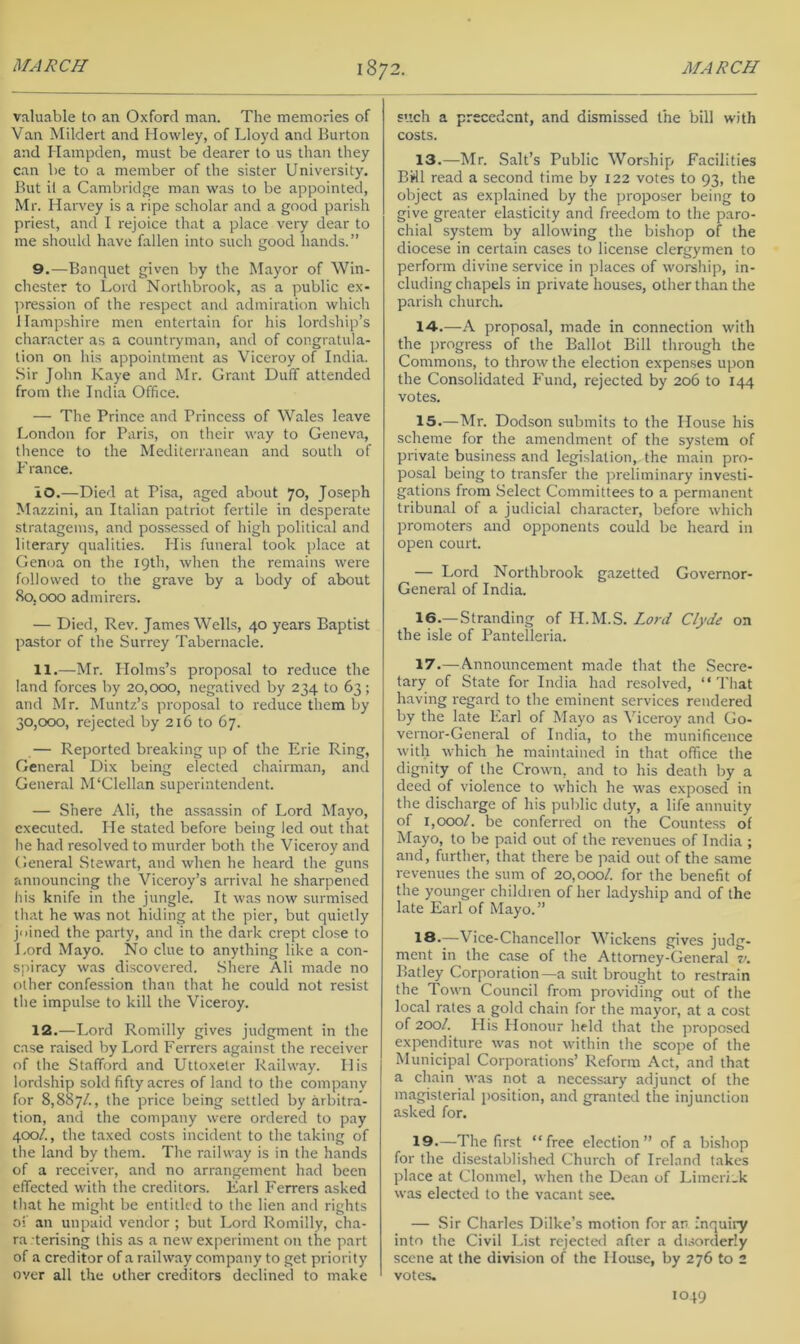 valuable to an Oxford man. The memories of Van Mildert and Howley, of Lloyd and Burton and Hampden, must be dearer to us than they can be to a member of the sister University. But it a Cambridge man was to be appointed, Mr. Haiwey is a ripe scholar and a good parish priest, and I rejoice tliat a place very dear to me should have fallen into such good hands.” 9, —Banquet given by the Mayor of Win- chester to Lord Northbrook, as a public ex- pression of the respect and admiration which Hampshire men entertain for his lordship’s character as a countryman, and of congratula- tion on his appointment as Viceroy of India. Sir John Kaye and Mr. Grant Duff attended from the India Office. — The Prince and Princess of Wales leave London for Paris, on their way to Geneva, tlience to the Mediterranean and south of France. 10. —Died at Pisa, aged about 70, Joseph Mazzini, an Italian patriot fertile in desperate stratagems, and possessed of high political and literary qualities. His funeral took place at Genoa on the 19th, when the remains were followed to the grave by a body of about 80,000 admirers. — Died, Rev. James Wells, 40 years Baptist pastor of the Surrey Tabernacle. H.—Mr. Holms’s proposal to reduce the land forces by 20,000, negatived by 234 to 63; and Mr. Muntz’s proposal to reduce them by 30,000, rejected by 216 to 67. — Reported breaking up of the Erie Ring, General Dix being elected chairman, and General M‘Clellan superintendent. — Shere Ali, the assassin of Lord Mayo, executed. He stated before being led out that he had resolved to murder both the Viceroy and General Stewart, and when he heard the guns announcing the Viceroy’s arrival he sharpened his knife in the jungle. It was now surmised that he was not hiding at the pier, but quietly joined the party, and in the dark crept close to Lord Mayo. No clue to anything like a con- spiracy was discovered. Shere Ali made no other confession than that he could not resist the impulse to kill the Viceroy. 12.—Lord Romilly gives judgment in the case raised by Lord Ferrers against the receiver of the Stafford and Uttoxeler Railway. His lordship sold fifty acres of land to the company for 8,887/., the price being settled by arbitra- tion, and the company were ordered to pay 400/., the taxed costs incident to the taking of the land by them. The railway is in the hands of a receiver, and no arrangement had been effected with the creditors. Earl Ferrers asked that he might be entitled to the lien and rights oi' an unpaid vendor ; but Lord Romilly, cha- ra terising this as a new experiment on the part of a creditor of a railway company to get priority over all the other creditors declined to make such a precedent, and dismissed the bill with costs. 13. —Mr. Salt’s Public Worship Facilities BWl read a second time by 122 votes to 93, the object as explained by the proposer being to give greater elasticity and freedom to the paro- chial system by allowing the bishop of the diocese in certain cases to license clergymen to perform divine service in places of worship, in- cluding chapels in private houses, other than the parish church. 14. —A proposal, made in connection with the progress of the Ballot Bill through the Commons, to throw the election expenses upon the Consolidated Fund, rejected by 206 to 144 votes. 15. —Mr. Dodson submits to the House his scheme for the amendment of the system of private business and legislation, the main pro- posal being to transfer the preliminary investi- gations from Select Committees to a permanent tribunal of a judicial character, before which promoters and opponents could be heard in open court. — Lord Northbrook gazetted Governor- General of India. 16. —Stranding of H.M.S. Lord Clyde on the isle of Pantelleria. 17. — Announcement made that the Secre- tary of State for India had resolved, “That having regard to the eminent services rendered by the late Earl of Mayo as Viceroy and Go- vernor-General of India, to the munificence with which he maintained in that office the dignity of the Crown, and to his death by a deed of violence to which he was exposed in the discharge of his public duty, a life annuity of 1,000/. be conferred on the Countess of Mayo, to be paid out of the revenues of India ; and, further, that there be paid out of the same revenues the sum of 20,000/. for the benefit of the younger children of her ladyship and of the late Earl of Mayo.” 18-—Vice-Chancellor Wickens gives judg- ment in the case of the Attorney-General v. Batley Corporation—a suit brought to restrain the Town Council from providing out of the local rates a gold chain for the mayor, at a cost of 200/. His Honour held that the proposed expenditure was not within the scope of the Municipal Corporations’ Reform Act, and that a chain was not a necessary adjunct of the magisterial position, and granted the injunction asked for. 19.—The first “free election” of a bishop for the disestablished Church of Ireland takes place at Clonmel, when the Dean of Limcri.k was elected to the vacant see. — Sir Charles Dilke’s motion for an inquiry into the Civil List rejected after a dusorderly scene at the division of the House, by 276 to 2 votes.