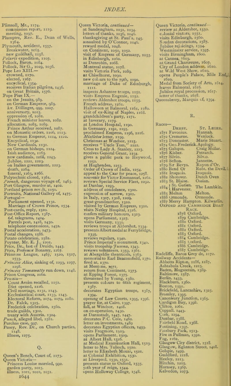 Plitnsoll, Mr., 1174. commission report, iiig. meeting, 1097. Plumptre, Rev. E., Dean of Wells, 1364. Plymouth, accident, 1557. Breakwater, IC65. new guildhall, 1158. expedition, 1107. Pollock, Baron, 1084. Pollock, Sir G., 1029, 1036. Pope Leo XIII.— crowned, 1270. elected, 1267. encyclical, i3S4- receives Italian pilgrims, 1436. on Great Britain, 1576. Pope Pius IX.— on the Jesuits, 989. on German Emperor, 989. Dr. Dollinger, 999, 1007. anniversary, 1015. oppression of, 1082. French minister leaves, 1082. allocution, 1085, 1089. Prince Arthur received, 1087. on Monastic orders, 1106, 1113. to German Emperor, 1114, 1122. Encyclical, 1130. New Cardinals, 1131. on German bishops, 1124. Irish audience, 1165. new cardinals, 1168, 1243. Jubilee, 1221, 1223. on Italian government, 1223. death, 1264. funeral, 1265, 1266. Polytechnic closed, 1361. Poonah, dangerous voyage of, 1463. Port Glasgow, murder at, 1402. Portland prison revolt, 1150. Portraits, National Gallery of, 1475. Portugal— Parliament opened, 1132. Marriage of Crown Prince, 1534. Post-cards, reply, 1520. Post-Office Report, 1387. 6^. telegrams, 1424. Parcels post, 1428, 1430. telephone concessions, 1452. Postal acceleration, 1473. Postal changes, 1586. Potato celebration, 1582. Poynter, Mr. E. J., 1201. Price, Dr., last of Druids, 1443. I’rice, Professor Bonamy, 1267. Primrose League, 1467, 1520, 1527, ^533- . . Princess Alice, sinking of, 1293, 1297, 1298. Princess Tomawaity run down, 1148. Prison Congress, 1060. Prussia— Count Amim recalled, 1151. Diet opened, 1126. Civil marriage, 1131, 1143. Ecclesiastical court, 1133, 1143. Electoral Reform, 1074, 1079, 1080. Dr. Falck, 1315. Frederick celebration, 1560. trade guilds, 1302. treaty with Austria, 1304. Punch, alleged libel, 1581. Purchas case, 997. I’usey, Rev. Dr., on Church parties, 1148. illness, 1275. Q- Queen’s Bench, Court of, 1173. Queen Victoria— Princess Louise married, 992. garden party, 1015. illness, 1021, 1022, 1031. 1644 Queen Victoria, continued— at Sandringham, 1031, 1034. letters of thanks, 1036, 1046. thanksgiving at St. Paul’s, 145. assaulted by O’Connor, 1046. reward medal, 1048. on Continent, 1050, 1052. visit of Empress of Germany, 1055. in Edinburgh, io5o. at Dunrobin, 1068. Montreal statue, 1078. visits Victoria Park, 1089. at Chiselhurst, 1090. new colours to the 79th, 1090. marriage of Duke of Edinljurgh, till. inspects Ashantee troops, 1151. visits Empress Eugenie, 1152. reviews Aldershot troops, 1155. French address, 1161. Halloween at Balmoral, 1161, 1280. visit of ex-King of Naples, 1168. grandchildren’s party, 1171. at Inverary, 1179. at London Hosp.tal, 1190. in Germany, 1192, 1195. proclaimed Empress, 1196, 1216. Mistletoe l&it&r, 1199. Christmas at Windsor, 1215. receives “ Uncle Tom,” 1222. Cross to Lady A. Stanley, 1223. receives General Grant, 1234. gives a public park to Heywood, 1252. at Hughenden, 1253. Order of Crown of India, 1254. appeal to the Cxar for peace, 1258. souvenir for Victor Emmanuel, 1262. reviews Special Service Fleet, 1292. at Dunbar, 1293. address of condolence, 1300. expression of sorrow, 1301. in Italy, 1307, 1308, 1209. great-grandmother, 1310. visited by German Empress, 1310. visits Netley Hospital, 1316. confers military honours, 1323. opens Parliament, 1327. visits Germany, 1331. reviews troops at Aldershot, 1334. presents Albert medal at Ferrybridge, 1335- reviews regulars, 1340. Prince Imperial’s monument, 1340. visits troopship 'Jumna, 1343. reviews volunteers, 1359, 1361. at Abergeldie theatricals, 1363. memorial to Earl Beaconsiidd, 1370. fired at, 1370. at Mentone, i»37i. return from Continent, 1373. at Epping Forest, 1375. threatened by Young, 1380. presents colours to 66th regiment, 1387. decorates Egyptian troops, 1387, 1394- opening of Law Courts, 1395, 1396, prayer for, at Cairo, 1397. fall, at Windsor, 1408. on co-operation, 1430. at Darmstadt, 1447, 1447. decorates P.C. Cole, 1462. letter on investments, 1489 decorates Egyptian officers, 1499. visits Frogmore, 1503. opens Parliament, 1509. at Albert Hall, 1516, _ at Medical Examination Hall, 1519- letter to Mrs. Tulloch, 1520. letter to Elizabeth Mouai, 1521. at Colonial Exhibition, 1530. at Liverpool, 1530, 1531. presents statue to Oxford, 1535, 50th ye.ar of reign, iS44- opens Holloway College, 1548. Queen Victoria, continued— review at Aldershot, 1550. Colonial visitors, 1551. visits Edinburgh, 1560. S judan decorations, 1587. Jubilee rejoicings, 1594. Westminster service, 1597. visits Birmingham, 1600. at Cannes, 1603. at Grand Chartreuse, 1607. City of London address, 1610, at Wild West Show, 1610. opens People’s Palace, Mile End, 1610. Medal from Society of Arts, 1614. leaves Balmoral, 1616. Jubilee royal procession, 1617. letter of thanks, 1618. Queensberry, Marquis cf, 1394- R. Races— Derby. 1871 Favonius. 1872 Cremorne. 1873 Doncaster. St. Leger. Hannah. Wenlock. Marie Stuart. The Lambkin. Melton. Ormonde. 1874 Geo. Frederick. Apology. 187s Galopin. Craig Millar. 1876 Kisber. Petrarch. 1877 Silvio. Silv.o. 1878 Sefton. Jannette. 1879 Sir Be\’ys. Rayon d’Or. 1880 Bend Or Robt. the DeviL 1881 Iroquois. Iroquois. 1882 Shotover. Dutch Oven 1883 St. Blaise. Ossian. ,00, I St. Gatien. I Harvester. 1885 Melton 1886 Ormonde. 1887 Merry Hampton. Kilwarlin. Oxford and Cambridge Boat Race. 1878 Oxford. 1879 Cambridge. 1880 Oxford. 1881 Oxford. 1882 Oxford. 1883 Oxford. 1884 Cambridge. 1885 tjxford. j886 Cambridge. 1887 Cambridge. Radcliffe, Baron Grey de, 1172. Railway Accidents— Abbotts Ripton, nS6, 1187. Ashtabula Creek, 1215. Baden, Hugstetiin, 1389. Baltimore, 1587. Berlin, 1433, Blackburn, 1360. Boston, 1592. Brickfield, Lancashire, 1325, Bromley, 1395. Canonbury Junction, 1365. Cardigan Bay, 1398. Clifton, 1061. Coppall, 1443. Cork, 1294. Dunbar, 1388, Fairfield Road, 1368, Festiniog, 1397. Finsbury Park, 1513. Fire in Pullman, 1392. Fog, 1162. Glasgow City district, 1518. Glasgow, Eglinton Street, 1408. Golspie, 1499, Guildford, 1118. Heeley, 1213. Hitchin, 1215. Hornsey, 1367. Kelvedon, 1073.