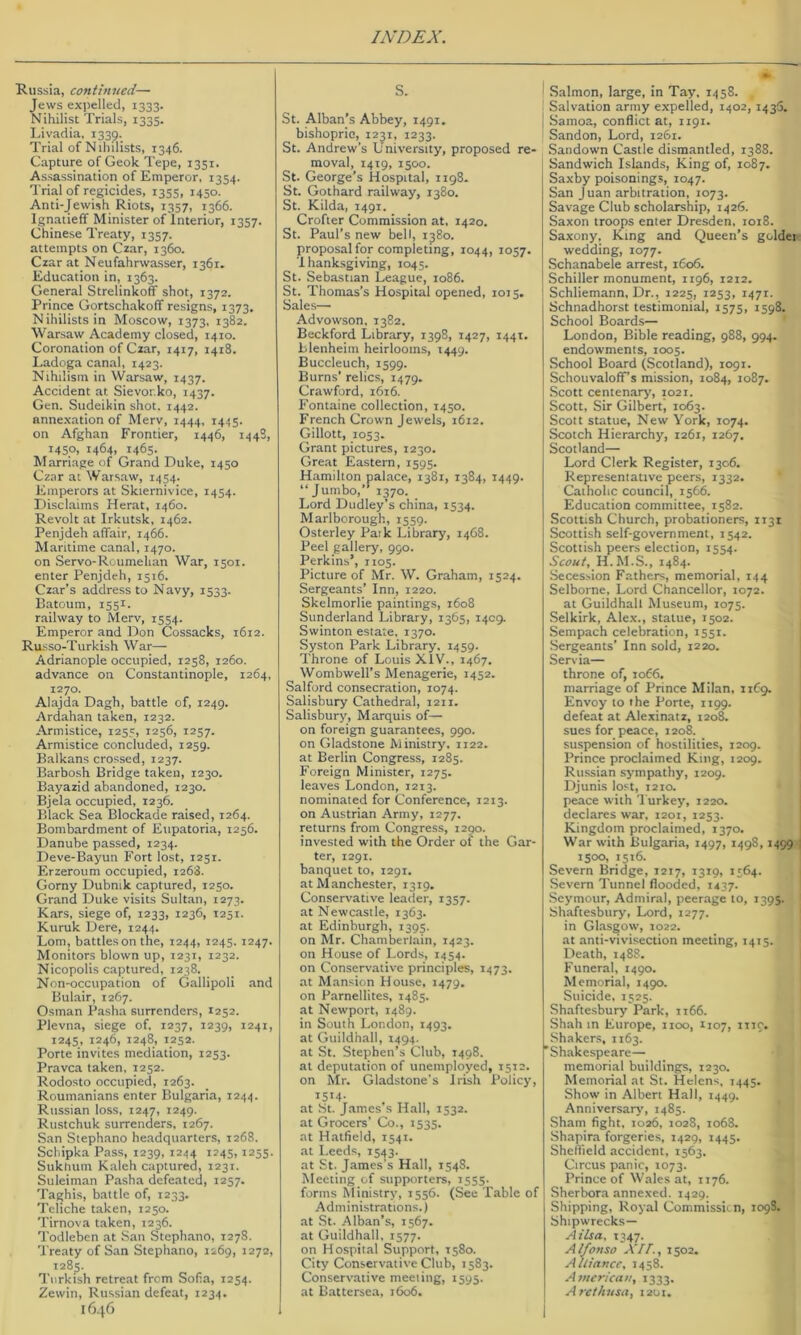 Russia, continued— Jews expelled, 1333. Nihilist Trials, 1335. Livadia. 1339. Trial of Nihilists, 1346. Capture of Geok Tepe, 1351. Assassination of Emperor, 1354. Trial of regicides, 1355, 1450. Anti-Jewish Riots, 1357, 1366. Ignatieff Minister of Interior, 1357. Chinese Treaty, 1357. attempts on Czar, 1360. Czar at Neufahrwasser, 1361. Education in, 1363. General Strelinkoff shot, 1372. Prince Gortschakoff resigns, 1373. Nihilists in Moscow, 1373, 1382. Warsaw Academy closed, 1410. Coronation of Czar, 1417, 1418. Ladoga canal, 1423. Nihilism in Warsaw, 1437. Accident at Sievor.ko, 1437. Gen. Sudeikin shot. 1442. anne.xation of Merv, 1444, 1445. on Afghan Frontier, 1446, 144S, 1450, 1464, 1465. Marriage of Grand Duke, 1450 Czar at Warsaw, 1454. Emperors at Skiernivice, 1454. Disclaims Herat, 1460. Revolt at Irkutsk, 1462. Penjdeh alfair, 1466. Maritime canal, 1470. on Servo-Rcumehan War, 1501. enter Penjdeh, 1516. Czar’s address to Navy, 1533. Batoum, 1551. railway to Merv, 1554. Emperor and Don Cossacks, 1612. Russo-Turkish War— Adrianople occupied, 1258, 1260. advance on Constantinople, 1264, 1270. Alajda Dagh, battle of, 1249. Ardahan taken, 1232. Armistice, 1255, 1256, 1257. Armistice concluded, 1259. Balkans crossed, 1237. Barbosh Bridge taken, 1230. Bayazid abandoned, 1230. Bjela occupied, 1236. Black Sea Blockade raised, 1264. Bombardment of Eupatoria, 1256. Danube passed, 1234. Deve-Bayun Fort lost, 1251. Erzeroum occupied, 1268. Gorny Dubnik captured, 1250. Grand Duke visits Sultan, 1273. Kars, siege of, 1233, 1236, 1251. Kuruk Dere, 1244. Lorn, battles on the, 1244, 1243. 1247- Monitors blown up, 1231, 1232. Nicopolis captured, 1238. Non-occupation of Gallipoli and Bulair, 1267. Osman Pasha surrenders, 1252. Plevna, siege of, 1237, 1239, 1241, 1245, 1246, 1248, 1252. Porte invites mediation, 1253. Pravca taken, 1252. Rodosto occupied, 1263. Roumanians enter Bulgaria, 1244. Russian loss, 1247, 1249. Rustchuk surrenders, 1267. San Stephano headquarters, 1268. Schipka Pass, 1239, 1244 1245, 1255. Sukhum Kaleh captured, 1231. Suleiman Pasha defeated, 1257. Taghis, battle of, 1233. Teliche taken, 1250. Tirnova taken, 1236. Todleben at San Stephano, 1278. Treaty of San Stephano, 1269, 1272, 1285. Turkish retreat from Sofia, 1234. Zewin, Russian defeat, 1234. 16. S. St. Alban’s Abbey, 1491. bishopric, 1231, 1233. St. Andrew’s University, proposed re- moval, 1419, 1500. St. George’s Hospital, 1198. St. Gothard railway, 1380. St. Kilda, 1491. Crofter Commission at, 1420. St. Paul’s new bell, 1380. proposal for completing, 1044, 1057. I hanksgiving, 1043. St. Sebastian League, 1086. St. Thomas’s Hospital opened, 1013. Sales— Advowson. 1382. Beckford Library, 1398, 1427, 1441. Blenheim heirlooms, 1449. Buccleuch, 1599. Burns’ relics, 1479. Crawford, 1616. Fontaine collection, 1430. French Crown jewels, 1612. Gillott, 1033. Grant pictures, 1230. Gre.at Eastern, 1593. Hamilton palace, 1381, 1384, 1449. “Jumbo,’* 1370. Lord Dudley’s china, 1334. Marlborough, 1339. Osterley Paik Library, 1468. Peel gallery, 990. Perkins’, 1103. Picture of Mr. W. Graham, 1324. Sergeants’ Inn, 1220. Skelmorlie paintings, 1608 Sunderland Library, 1363, 1409. Swinton estate, 1370. Syston Park Library. 1439. Throne of Louis XIV., 1467, Wombwell’s Menagerie, 1432. Salford consecration, 1074. Salisbury Cathedral, 1211. Salisbury, Marquis of— on foreign guarantees, 990. on Gladstone Ministry, 1122. at Berlin Congress, 1285. Foreign Minister, 1273. leaves London, 1213. nominated for Conference, 1213. on Austrian Army, 1277, returns from Congress, 1290. invested with the Order of the Gar- ter, 1291. banquet to, 1291. at Manchester, 1319. Conservative leader, 1337. at Newcastle, 1363. at Edinburgh, 1393. on Mr. Chamberlain, 1423. on House of Lords, 1434. on Conservative principles, 1473. at M.an.^ion House, 1479. on Farnellites, 1483. at Newport, 1489. in South London, 1493. at Guildhall, 1494. at St. Stephen’s Club, 1498. at deputation of unemployed, 1312. on Mr. Gladstone’s Irish Policy, I5M- at .St. James's Hall, 1332. at Grocers’ Co., 1533. at H.atfield, 1341. at Leeds, 1343. at St. James's Hall, 1348. Meeting of supporters, 1335. forms Ministry, 1336. (See Table of Administrations.) at St. Alban’s, 1367. at Guildhall. 1377. on Hospital Support, 1580. City Conservative Club, 1583. Conservative meeting, 1395. at Battersea, 1606. I Salmon, large, in Tay. 1438. ! Salvation army expelled, 1402, 1435. I Samoa, conflict at, 1191. Sandon, Lord, 1261. Sandown Castle dismantled, 1388. Sandwich Islands, King of, 1087. Saxby poisonings, 1047. San Juan arbitration, 1073. Savage Club scholarship, 1426. Saxon troops enter Dresden, 1018. Saxony, King and Queen’s goldei wedding, 1077. Schanabele arrest, 1606. Schiller monument, 1196, 1212. Schliemann, Dr., 1225, 1253, 1471. Schnadhorst testimonial, 1573, 1398. School Boards— London, Bible reading, 988, 994. endowments, 1003. School Board (Scotland), 1091. Schouvaloff’s mission, J084, 1087. Scott centenarj', 1021. Scott, Sir Gilbert, 1063. Scott statue, New York, 1074. Scotch Hierarchy, 1261, 1267. Scotland— Lord Clerk Register, 1306. Representative peers, 1332. Catholic council, 1366. Education committee, 1382. Scottish Church, probationers, 1131 Scottish self-government, 1342. Scottish peers election, 1334. Scout, H.M.S., 1484. Secession Fathers, memorial, 144 Selborne, Lord Chancellor, 1072. at Guildhall Museum, 1073. Selkirk, Alex., statue, 1302. Sempach celebration, 1551. Sergeants’ Inn sold, 1220. Servia— throne of, 1066, marriage of Prince Milan, iiCg. Envoy to the Porte, 1199. defeat at Alexinatz, 1208. sues for peace, 1208. suspension of hostilities, 1209. Prince proclaimed King, 1209. Russian sympathy, 1209. Djunis lost, 1210. peace with Turkey, 1220. declares war, 1201, 1253. Kingdom proclaimed, 1370. War with Bulgaria, J497, 1498,1499 1 1300, 1316. Severn Bridge, 1217, 1319, 1364. Severn Tunnel flooded, 1437. .Seymour, Admiral, peerage to, 1393. Shaftesbury, Lord, 1277. in Gl.asgow, 1022. at anti-vivisection meeting, 1413. Death, 1488. Funeral, 1490. Memorial, 1490. Suicide, 1525. Shaftesbury Park, 1166. Shah in Europe, 1100, 1107, nic. Shakers, 1163. 'Shakespeare— memorial buildings, 1230. Memorial at St. Helens, 1443. Show in Albert Hall, 1449. Anniversary, 1483. Sham fight, 1026, 1028, 1068. Shapira forgeries, 1429, 1443. Shelfield accident, 1363. Circus panic, 1073. Prince of Wales at, 1176. Sherbora annexed. 1429. Shipping, Royal Commissii. n, 109S. Shipwrecks— Ailsa, 1347. Alfonso Xir., 1302. Alliance, 1458. American, 1333. Arethusa, 1201.