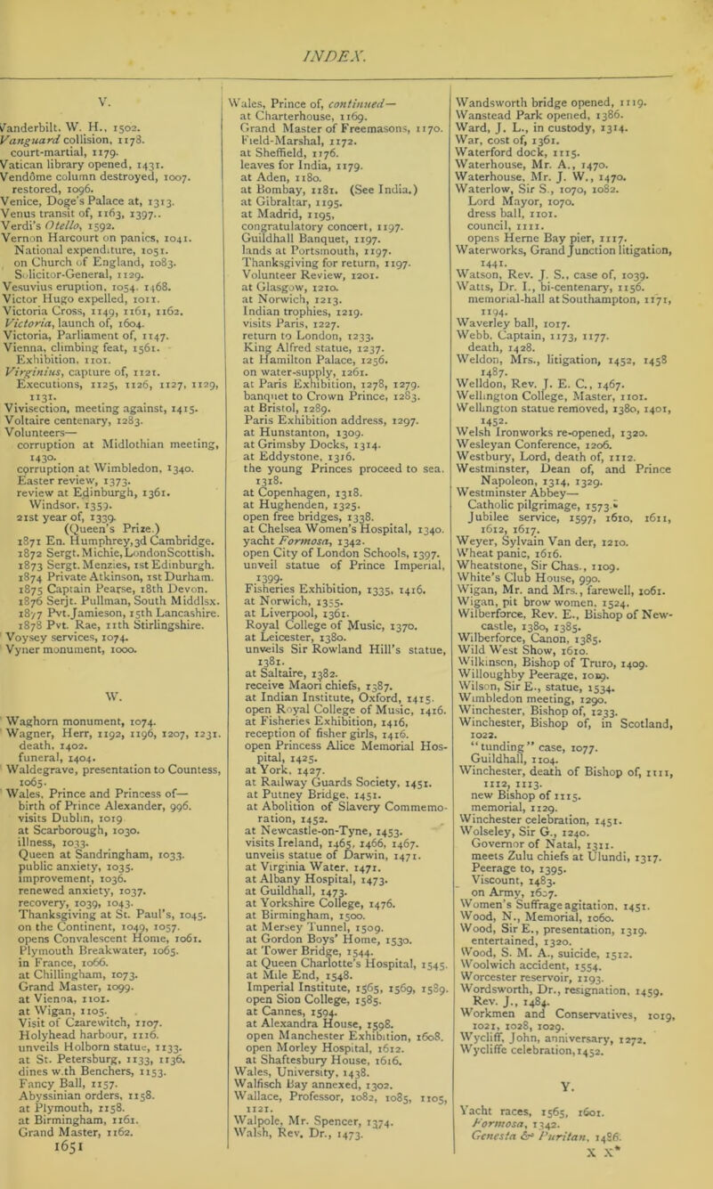 V. V^'anderbilt. \V. H., 1502. Vanguard coXXision, 1178. court-martial, 1179. Vatican library opened, 1431. Vendome column destroyed, 1007. restored, 1096. Venice, Doge's Palace at, 1313. Venus transit of, 1163, 1397.. Verdi’s Otello, 1592. Vernon Harcourt on panics, 1041. National expenditure, 1051. on Church of England, 1083. Si-licitor-General, 1129. Vesuvius eruption. 1054. 1468. Victor Hugo expelled, loii. Victoria Cross, 1149, 1161, 1162. Victoria, launch of, 1604. Victoria, Parliament of, 1147. Vienna, climbing feat, 1561. Exhibition, iioi. Virginias, capture of, 1121. Executions, 1125, 1126, 1127. 1129, . .^^31- Vivisection, meeting against, 1415. Voltaire centenary, 1283. Volunteers— corruption at Midlothian meeting, 1430. corruption at Wimbledon, 1340. Easter review, 1373. review at E_dinburgh, 1361. Windsor. 1359. 2ist year of, 1339. (Queen’s Prize.) 1871 En. Humphrey,3d Cambridge. 1872 Sergt. Michie,LondonScottish. 1873 Sergt. Menzies, ist Edinburgh. 1874 Private Atkinson, ist Durham. 187s Captain Pearse, 18th Devon. 1876 Serjt. Pullman, South Middlsx. t8v7 Pvt.Jamieson, 15th Lancashire. 1878 Pvt. _Rae, nth Stirlingshire. Voysey services, 1074. Vyner monument, looo. W. Waghorn monument, 1074. Wagner, Herr, 1192, 1196, 1207, 1231. death. 1402. funeral, 1404. ' Waldegrave, presentation to Countess, 1065. Wales, Prince and Princess of— birth of Prince Alexander, 996. visits Dublin, 1019 at Scarborough, 1030. illness, 1033. Queen at Sandringham, 1033. public anxiety, 1035. improvement, 1036. renewed anxiety, 1037. recovery, 1039, 1043. Thanksgiving at St. Paul’s, 1045. on the Continent, 1049, 1057. opens Convalescent Home, 1061. Plymouth Breakwater, 1065. in France, 1066. at Chillingham, 1073. Grand Master, 1099. at Vienna, iioi. at Wigan, i tos._ Visit of Czarewitch, 1107. Holyhead harbour, 1116. unveils Holborn statue, 1133. at St. Petersburg, 1133, it36. dines w.th Benchers, 1153. Fancy Ball, 1157. Abyssinian orders, 1158. at Plymouth, 1158. at Birmingham, 1161. Grand Master, 1162. 1651 Wales, Prince of, continued— at Charterhouse, 1169. Grand Master of Freemasons, 1170. Field-Marshal, 1172. at Sheffield, 1176. leaves for India, 1179. at Aden, n8o. at Bombay, 1181. (See India.) at Gibraltar, 1193. at Madrid, 1195, congratulatory concert, 1197. Guildhall Banquet, 1197. lands at Portsmouth, 1197. Thanksgiving for return, 1197- Volunteer Review, 1201. at Glasgow, 1210. at Norwich, 1213. Indian trophies, 1219. visits Paris, 1227. return to London, 1233. King Alfred statue, 1237. at Hamilton Palace, 1256. on water-supply, 1261. at Paris Exhibition, 1278, 1279. banquet to Crown Prince, 1283. at Bristol, 1289. Paris Exhibition address, 1297. at Hunstanton, 1309. at Grimsby Docks, 1314. at Eddystone, 1316. the young Princes proceed to sea. 1318. at Copenhagen, 1318. at Hughenden, 1325. open free bridges, 1338. at Chelsea Women’s Hospital, 1340. yacht Formosa, 1342. open City of London Schools, 1397. unveil statue of Prince Imperial, .^399- . . . Fisheries Exhibition, 1335, 1416. at Norwich, 1335. at Liverpool, 1361. Royal College of Music, 1370. at Leicester, 1380. unveils Sir Rowland Hill’s statue, 1381-. at Saltaire, 1382. receive Maori chiefs, 1387. at Indian Institute, O.xford, 1415. open Royal College of Music, 1416. at Fisheries Exhibition, 1416, reception of fisher girls, 1416. open Princess Alice Memorial Hos- pital, 1425. at York, 1427. at Railway Guards Society, 1451. at Putney Bridge, 1451. at Abolition of Slavery Commemo- ration, 1452. at Newcastie-on-Tyne, 1453. visits Ireland, 1465, 1466, 1467. unveils statue of Darwin, 1471. at Virginia Water, 1471. at Albany Hospital, 1473. at Guildhall, 1473. at Yorkshire College, 1476. at Birmingham, 1500. at Mersey Tunnel, 1509. at Gordon Boys’ Home, 1530. at Tower Bridge, 1544. at Queen Charlotte’s Hospital, 1545. at Mile End, 1548. Imperial Institute, 1565, 1569, 1589. open Sion College, 1585. at Cannes, 1594. at Alexandra House, 1J98. open Manchester Exhibition, 1608. open Morley Hospital, 1612. at Shaftesbury House, 1616. Wales, University, 1438. Walfisch Bay annexed, 1302. Wallace, Profe.ssor, 1082, 1085, 1105, 1121. Walpole, Mr. Spencer, 1374. Walsh, Rev. Dr., 1473. Wandsworth bridge opened, 1119. Wanstead Park opened, 1386. Ward, J. L., in custody, 1314. War, cost of, 1361. Waterford dock, 1115. Waterhouse, Mr. A., 1470. Waterhouse, Mr. J. W., 1470. Waterlow, Sir S., 1070, 1082. Lord Mayor, 1070. dress ball, iioi. council, nil. opens Heme Bay pier, 1117. Waterworks, Grand Junction litigation, 1441- Watson, Rev. J. S., case of, 1039. Watts, Dr. I., bi-centenary, 1156. memorial-hall at Southampton, 1171, 1194- Waverley ball, 1017. Webb. Captain, 1173, 1177. death, 1428. Weldon, Mrs., litigation, 1452, 1458 1487. Welldon, Rev. J. E. C., 1467. Wellington College, Master, iioi. Wellington statue removed, 1380, 1401, 1452. Welsh Ironworks re-opened, 1320. Wesleyan Conference, 1206. Westbury, Lord, death of, 1112. Westminster, Dean of, and Prince Napoleon, 1314, 1329. Westminster Abbey— Catholic pilgrimage, 1573 * Jubilee service, 1597, 1610, 1611, 1612, 1617. Weyer, Sylvain Van der, 1210. Wheat panic, 1616. Wheatstone, SirChas., 1109. White’s Club House, 990. Wigan, Mr. and Mrs., farewell, 1061. Wigan, pit brow women. 1524. Wilberforce, Rev. E., Bishop of New- castle, 1380, 1385. Wilberforce, Canon, 1383. Wild West Show, 1610. Wilkinson, Bishop of Truro, 1409. Willoughby Peerage, 1019. Wilson, SirE., st.atue, 1534. Wimbledon meeting, 1290. Winchester, Bishop of, 1233. Winchester, Bishop of, in Scotland, 1022. “tunding” case, 1077. Guildhall, 1104. Winchester, death of Bishop of, ttii, 1112, II13. new Bishop of 1115. memorial, 1129. Winchester celebration, 1451. Wolseley, Sir G., 1240. Governor of Natal, 1311. meets Zulu chiefs at Ulundi, 1317. Peerage to, 1395. Viscount, 1483. on Army, 1607. Women’s Suffrage agitation, 1431. Wood, N., Memorial, 1060. Wood, SirE., presentation, 1319. entertained, 1320. Wood, S. M. A., suicide, 1312. Woolwich accident, 1334. Worcester reservoir, 1193. Wordsworth, Dr., resignation, 1439, Rev. J., 1484. Workmen and Conservatives, 1019, 1021, 1028, 1029. Wycliff, John, anniversary, 1272. Wycliffe celebration, 1432. Y. Yacht races, 1363, i6or. Formosa, 1342. Gencsta Puritan, 14S6. X X*