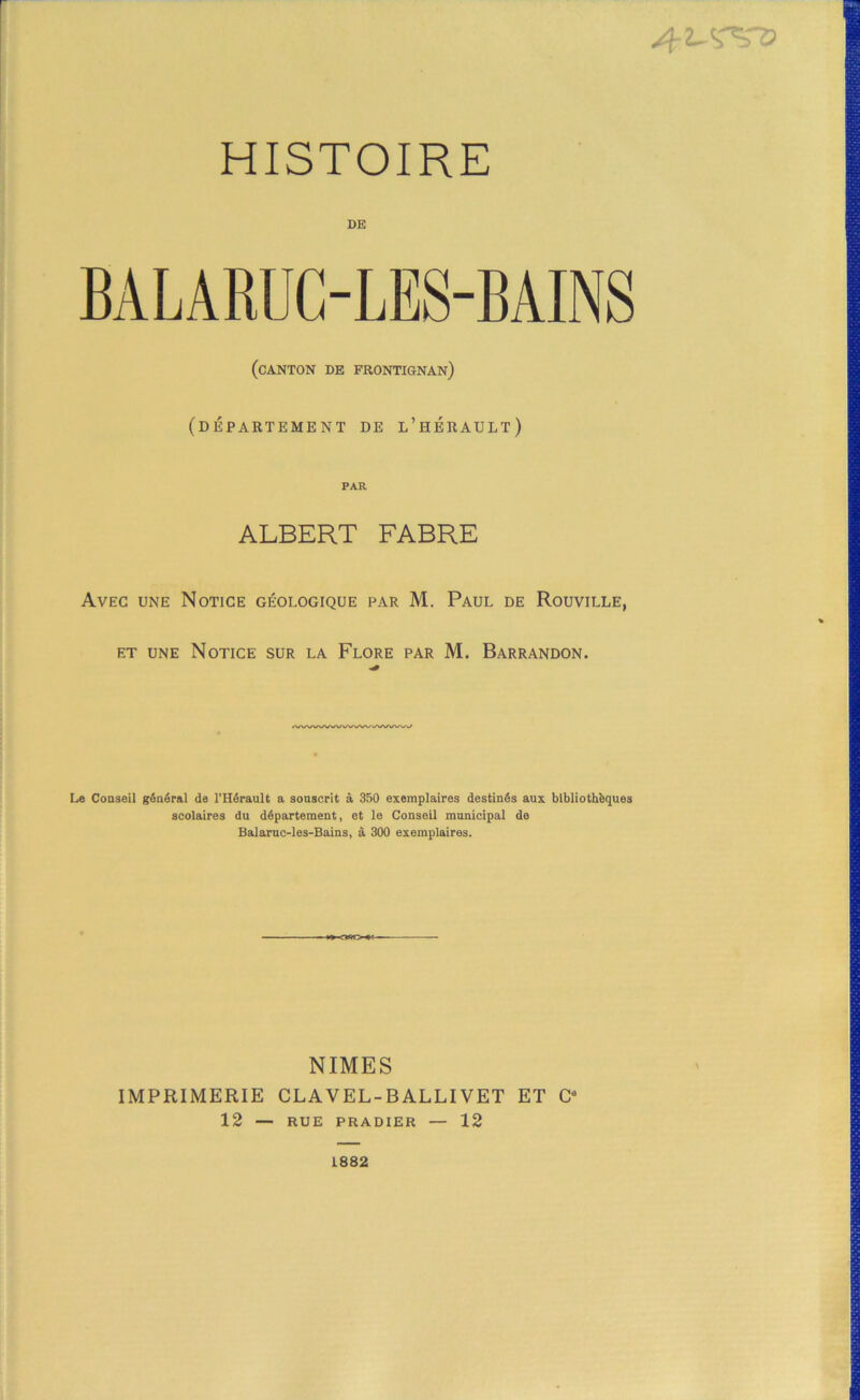 DE BALARUG-LES-BAINS (canton de frontignan) (département de l’hbrault) PAR ALBERT FABRE Avec une Notice géologique par M. Paul de Rouville, ET UNE Notice sur la Flore par M. Barrandon. <VWWVWWWVSI>/WX/‘^^ Le Conseil général de l’Hérault a sonacrit à 350 exemplaires destinés aux bibliothèques scolaires du département, et le Conseil municipal de Balaruc-les-Bains, à 300 exemplaires. NIMES IMPRIMERIE CLAVEL-BALLIVET ET G* 12 — RUE PRADIER — 12 1882