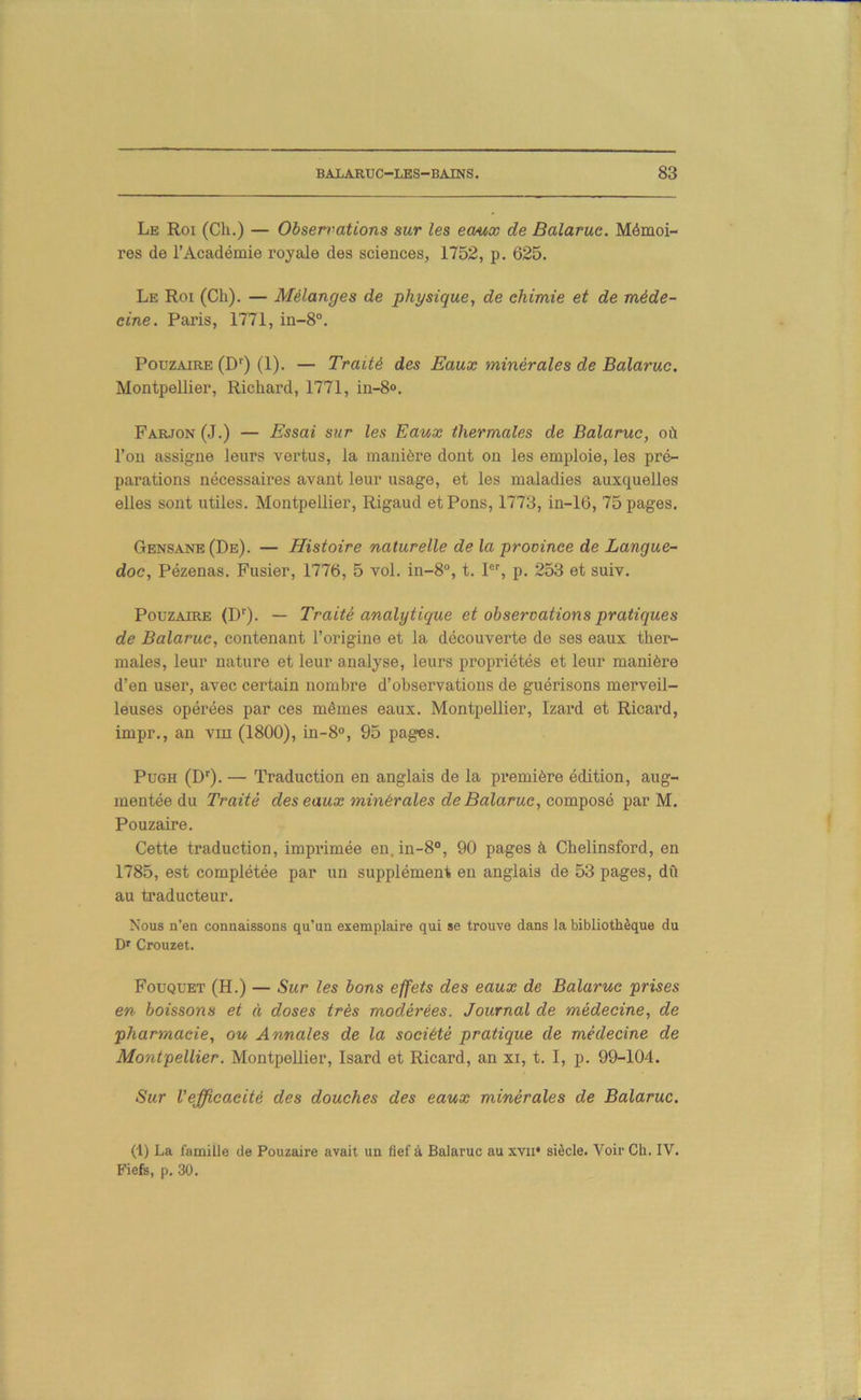 Le Roi (Ch.) — Observations sur les eaux de Balarue. Mémoi- res de l’Académie royale des sciences, 1752, p. 625. Le Roi (Ch). — Mélanges de physique, de chimie et de méde- cine. Paris, 1771, in-8°. Pouzaire (D') (1). — Traité des Eaux minérales de Balarue. Montpellier, Richard, 1771, in-8®. Farjon (J.) — Essai sur les Eaux thermales de Balarue, où l’on assigne leurs vertus, la manière dont on les emploie, les pré- parations nécessaires avant leur usage, et les maladies auxquelles elles sont utiles. Montpellier, Rigaud et Pons, 1773, in-16, 75 pages. Gensane(De). — Histoire naturelle de la province de Langue- doc, Pézenas. Fusier, 1776, 5 vol. in-8“, t. P’’, p. 253 et suiv. Pouzaire (D''). — Traité analytique et observations pratiques de Balarue, contenant l’origine et la découverte de ses eaux ther- males, leur nature et leur analyse, leurs propriétés et leur manière d’en user, avec certain nombre d’observations de guérisons merveil- leuses opérées par ces mêmes eaux. Montpellier, Izard et Ricard, impr., an viu (1800), in-8®, 95 pages. PuGH (D'^). — Traduction en anglais de la première édition, aug- mentée du Traité des eaux minérales de Balarue, composé par M. Pouzaire. Cette traduction, imprimée en. in-8®, 90 pages à Chelinsford, en 1785, est complétée par un supplément en anglais de 53 pages, dû au traducteur. Nous n’en connaissons qu’un exemplaire qui se trouve dans la bibliothèque du D' Crouzet. Fouquet (H.) — Sur les bons effets des eaux de Balarue prises en boissons et à doses très modérées. Journal de médecine, de pharmacie, ou Annales de la société pratique de médecine de Montpellier. Montpellier, Isard et Ricard, an xi, t. I, p. 99-104. Sur l’efficacité des douches des eaux minérales de Balarue. (1) La famille de Pouzaire avait un fief à Balarue au xvii» siècle. Voir Ch. IV. Fiefs, p. 30.